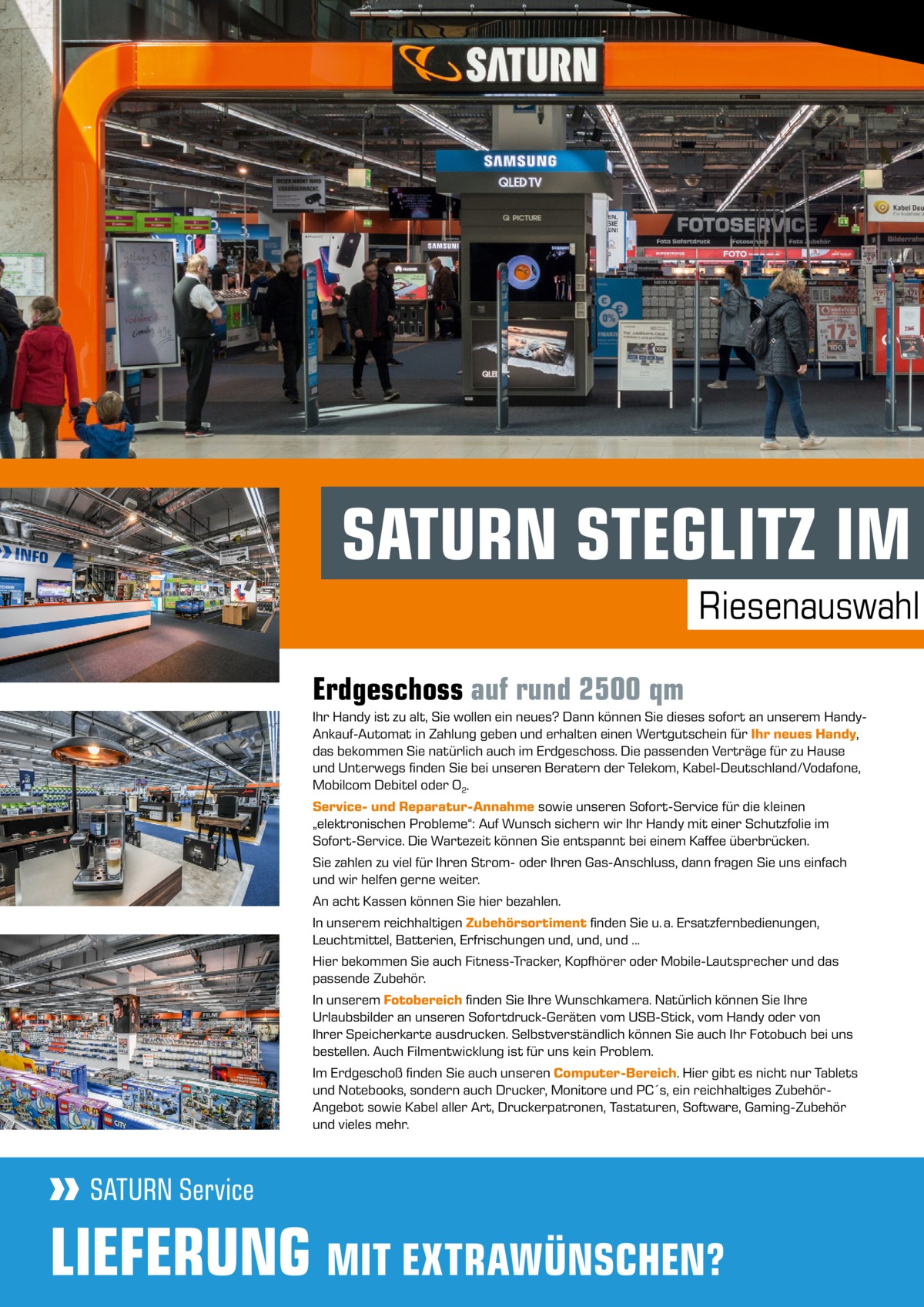 SATURN STEGLITZ IM Riesenauswahl Erdgeschoss auf rund 2500 qm Ihr Handy ist zu alt, Sie wollen ein neues? Dann können Sie dieses sofort an unserem HandyAnkauf-Automat in Zahlung geben und erhalten einen Wertgutschein für Ihr neues Handy, das bekommen Sie natürlich auch im Erdgeschoss. Die passenden Verträge für zu Hause und Unterwegs finden Sie bei unseren Beratern der Telekom, Kabel-Deutschland/Vodafone, Mobilcom Debitel oder O2. Service- und Reparatur-Annahme sowie unseren Sofort-Service für die kleinen „elektronischen Probleme“: Auf Wunsch sichern wir Ihr Handy mit einer Schutzfolie im Sofort-Service. Die Wartezeit können Sie entspannt bei einem Kaffee überbrücken. Sie zahlen zu viel für Ihren Strom- oder Ihren Gas-Anschluss, dann fragen Sie uns einfach und wir helfen gerne weiter. An acht Kassen können Sie hier bezahlen. In unserem reichhaltigen Zubehörsortiment finden Sie u. a. Ersatzfernbedienungen, Leuchtmittel, Batterien, Erfrischungen und, und, und ... Hier bekommen Sie auch Fitness-Tracker, Kopfhörer oder Mobile-Lautsprecher und das passende Zubehör. In unserem Fotobereich finden Sie Ihre Wunschkamera. Natürlich können Sie Ihre Urlaubsbilder an unseren Sofortdruck-Geräten vom USB-Stick, vom Handy oder von Ihrer Speicherkarte ausdrucken. Selbstverständlich können Sie auch Ihr Fotobuch bei uns bestellen. Auch Filmentwicklung ist für uns kein Problem. Im Erdgeschoß finden Sie auch unseren Computer-Bereich. Hier gibt es nicht nur Tablets und Notebooks, sondern auch Drucker, Monitore und PC´s, ein reichhaltiges ZubehörAngebot sowie Kabel aller Art, Druckerpatronen, Tastaturen, Software, Gaming-Zubehör und vieles mehr.