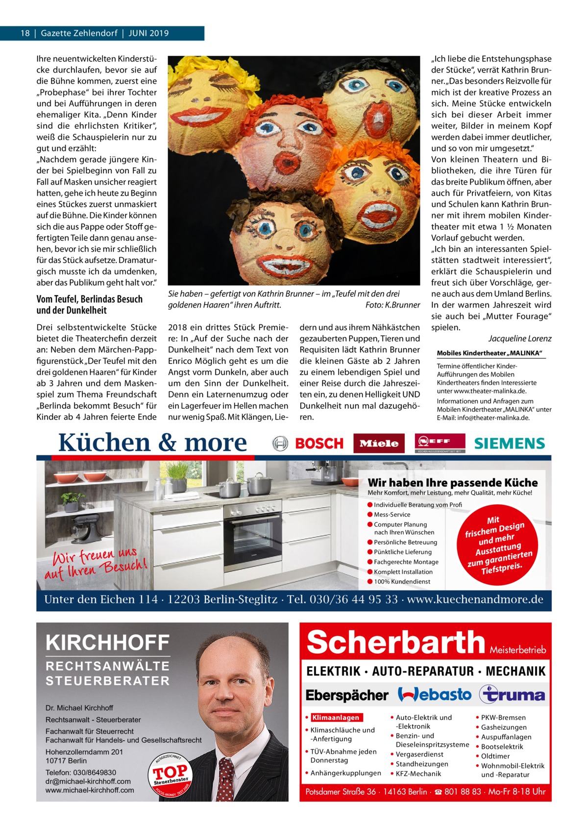 18  |  Gazette Zehlendorf  |  Juni 2019 Ihre neuentwickelten Kinderstücke durchlaufen, bevor sie auf die Bühne kommen, zuerst eine „Probephase“ bei ihrer Tochter und bei Aufführungen in deren ehemaliger Kita. „Denn Kinder sind die ehrlichsten Kritiker“, weiß die Schauspielerin nur zu gut und erzählt: „Nachdem gerade jüngere Kinder bei Spielbeginn von Fall zu Fall auf Masken unsicher reagiert hatten, gehe ich heute zu Beginn eines Stückes zuerst unmaskiert auf die Bühne. Die Kinder können sich die aus Pappe oder Stoff gefertigten Teile dann genau ansehen, bevor ich sie mir schließlich für das Stück aufsetze. Dramaturgisch musste ich da umdenken, aber das Publikum geht halt vor.“  Vom Teufel, Berlindas Besuch und der Dunkelheit  Sie haben – gefertigt von Kathrin Brunner – im „Teufel mit den drei goldenen Haaren“ ihren Auftritt.� Foto: K.Brunner  Drei selbstentwickelte Stücke bietet die Theaterchefin derzeit an: Neben dem Märchen-Pappfigurenstück „Der Teufel mit den drei goldenen Haaren“ für Kinder ab 3  Jahren und dem Maskenspiel zum Thema Freundschaft „Berlinda bekommt Besuch“ für Kinder ab 4 Jahren feierte Ende  2018 ein drittes Stück Premiere: In „Auf der Suche nach der Dunkelheit“ nach dem Text von Enrico Möglich geht es um die Angst vorm Dunkeln, aber auch um den Sinn der Dunkelheit. Denn ein Laternenumzug oder ein Lagerfeuer im Hellen machen nur wenig Spaß. Mit Klängen, Lie dern und aus ihrem Nähkästchen gezauberten Puppen, Tieren und Requisiten lädt Kathrin Brunner die kleinen Gäste ab 2  Jahren zu einem lebendigen Spiel und einer Reise durch die Jahreszeiten ein, zu denen Helligkeit UND Dunkelheit nun mal dazugehören.  „Ich liebe die Entstehungsphase der Stücke“, verrät Kathrin Brunner. „Das besonders Reizvolle für mich ist der kreative Prozess an sich. Meine Stücke entwickeln sich bei dieser Arbeit immer weiter, Bilder in meinem Kopf werden dabei immer deutlicher, und so von mir umgesetzt.“ Von kleinen Theatern und Bibliotheken, die ihre Türen für das breite Publikum öffnen, aber auch für Privatfeiern, von Kitas und Schulen kann Kathrin Brunner mit ihrem mobilen Kindertheater mit etwa 1 ½ Monaten Vorlauf gebucht werden. „Ich bin an interessanten Spielstätten stadtweit interessiert“, erklärt die Schauspielerin und freut sich über Vorschläge, gerne auch aus dem Umland Berlins. In der warmen Jahreszeit wird sie auch bei „Mutter Fourage“ spielen. � Jacqueline Lorenz Mobiles Kindertheater „MALINKA“ Termine öffentlicher KinderAufführungen des Mobilen Kindertheaters finden Interessierte unter www.theater-malinka.de. Informationen und Anfragen zum Mobilen Kindertheater „MALINKA“ unter E-Mail: info@theater-malinka.de.  Küchen & more Wir haben Ihre passende Küche Mehr Komfort, mehr Leistung, mehr Qualität, mehr Küche! ● Individuelle Beratung vom Profi ● Mess-Service ● Computer Planung nach Ihren Wünschen  Wir rferneuBeneusuncsh! auf Ih  ● Persönliche Betreuung ● Pünktliche Lieferung ● Fachgerechte Montage ● Komplett Installation  Mit n m Desig e h c is fr r h und me ng ttu Aussta tierten n a r a g zum reis. Tiefstp  ● 100% Kundendienst  Unter den Eichen 114 · 12203 Berlin-Steglitz · Tel. 030/36 44 95 33 · www.kuechenandmore.de  Scherbarth  KIRCHHOFF RECHTSANWÄLTE S T E U E R B E R AT E R  ELEKTRIK · AUTO-REPARATUR · MECHANIK  Dr. Michael Kirchhoff Rechtsanwalt - Steuerberater  • Klimaanlagen  Fachanwalt für Steuerrecht Fachanwalt für Handels- und Gesellschaftsrecht  • Klimaschläuche und -Anfertigung  Hohenzollerndamm 201 10717 Berlin  • TÜV-Abnahme jeden Donnerstag  GEZ  EICHNET  A  TOP rater  FO CU S  08  Steuerbe  20  Telefon: 030/8649830 dr@michael-kirchhoff.com www.michael-kirchhoff.com  US  Meisterbetrieb  S -MONEY TE  T  • Anhängerkupplungen  • Auto-Elektrik und -Elektronik • Benzin- und Dieseleinspritzsysteme • Vergaserdienst • Standheizungen • KFZ-Mechanik  • PKW-Bremsen • Gasheizungen • Auspuffanlagen • Bootselektrik • Oldtimer • Wohnmobil-Elektrik und -Reparatur  Potsdamer Straße 36 · 14163 Berlin · ☎ 801 88 83 · Mo-Fr 8-18 Uhr