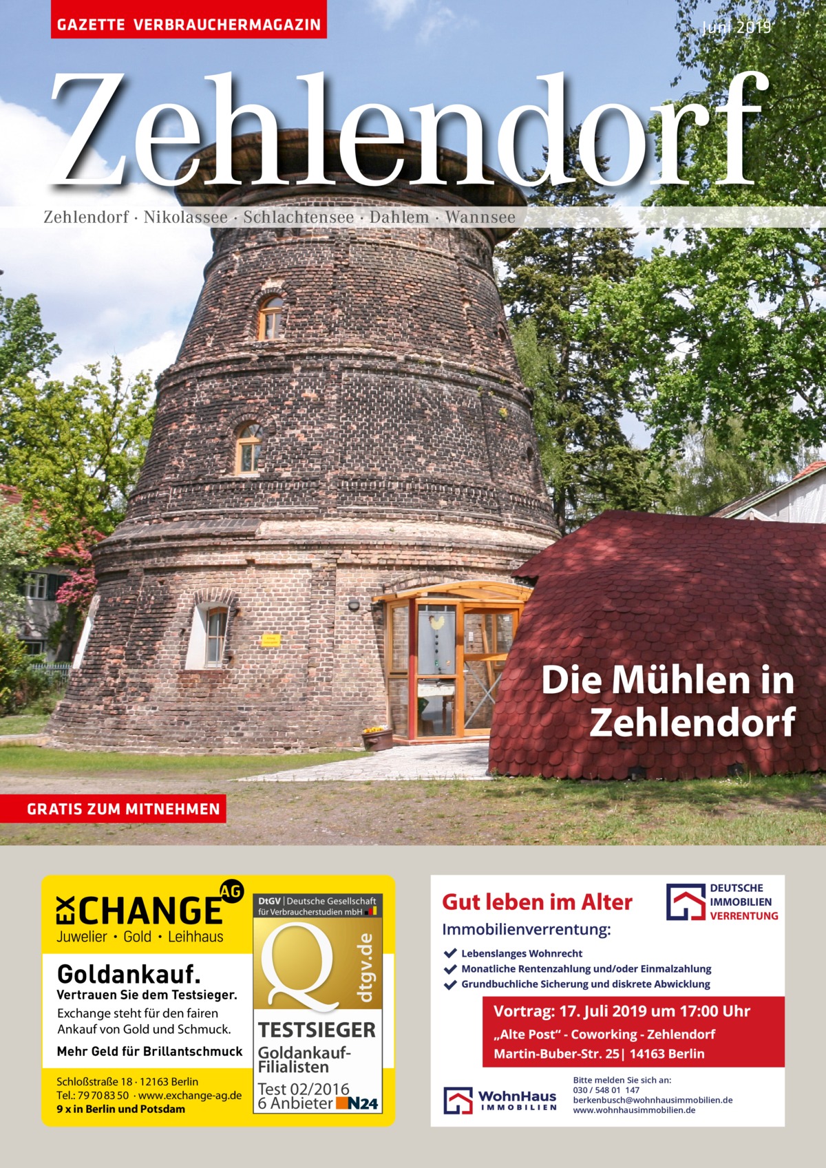 GAZETTE VERBRAUCHERMAGAZIN  Juni 2019  Zehlendorf Zehlendorf · Nikolassee · Schlachtensee · Dahlem · Wannsee  Die Mühlen in Zehlendorf GRATIS ZUM MITNEHMEN  dtgv.de  DEUTSCHE IMMOBILIEN VERRENTUNG  Goldankauf.  Vertrauen Sie dem Testsieger. Exchange steht für den fairen Ankauf von Gold und Schmuck. Mehr Geld für Brillantschmuck Schloßstraße 18 · 12163 Berlin Tel.: 79 70 83 50 · www.exchange-ag.de 9 x in Berlin und Potsdam  TESTSIEGER GoldankaufFilialisten Test 02/2016 6 Anbieter  Bitte melden Sie sich an: 030 / 548 01 147 berkenbusch@wohnhausimmobilien.de www.wohnhausimmobilien.de