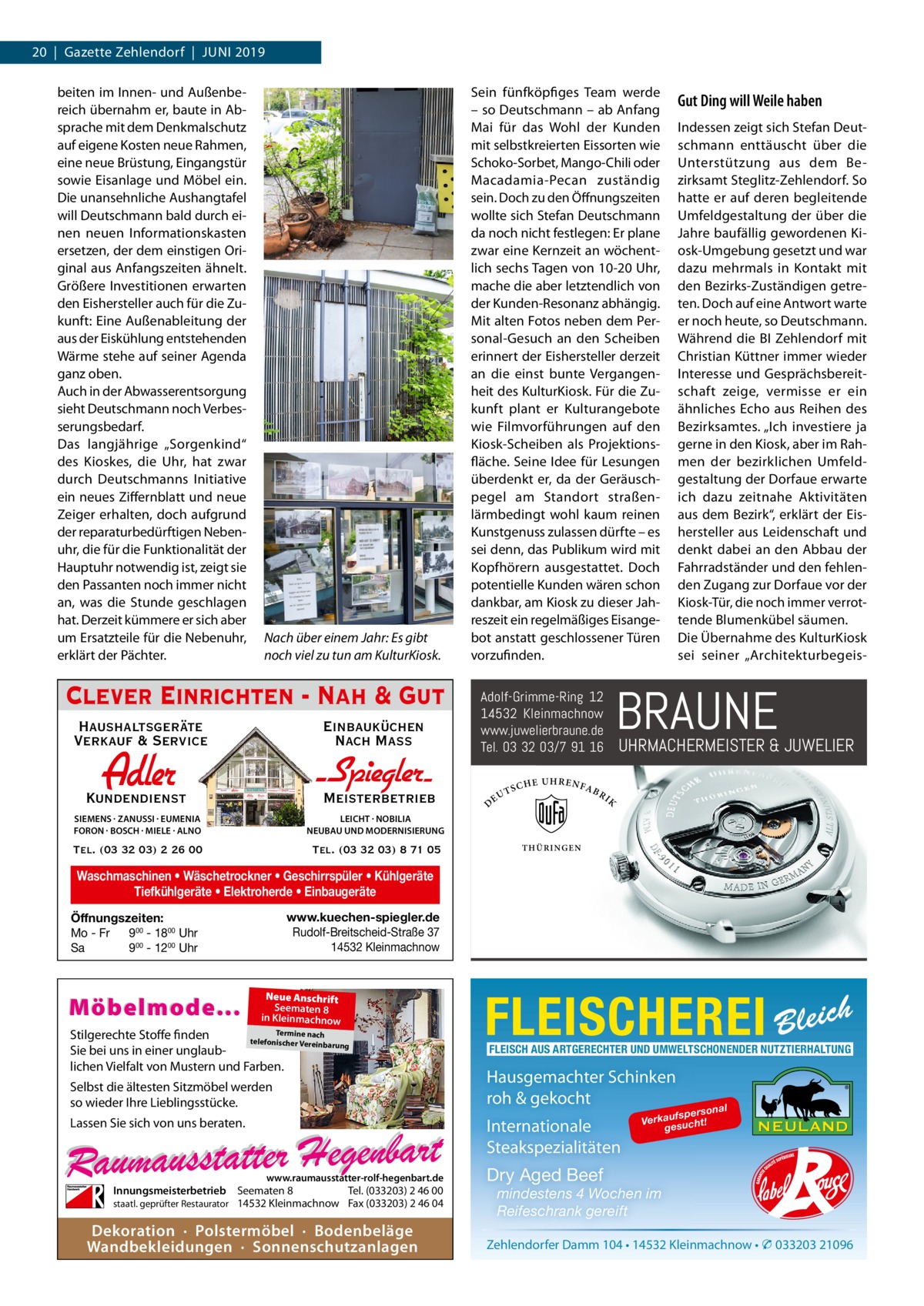 20  |  Gazette Zehlendorf  |  Juni 2019 beiten im Innen- und Außenbereich übernahm er, baute in Absprache mit dem Denkmalschutz auf eigene Kosten neue Rahmen, eine neue Brüstung, Eingangstür sowie Eisanlage und Möbel ein. Die unansehnliche Aushangtafel will Deutschmann bald durch einen neuen Informationskasten ersetzen, der dem einstigen Original aus Anfangszeiten ähnelt. Größere Investitionen erwarten den Eishersteller auch für die Zukunft: Eine Außenableitung der aus der Eiskühlung entstehenden Wärme stehe auf seiner Agenda ganz oben. Auch in der Abwasserentsorgung sieht Deutschmann noch Verbesserungsbedarf. Das langjährige „Sorgenkind“ des Kioskes, die Uhr, hat zwar durch Deutschmanns Initiative ein neues Ziffernblatt und neue Zeiger erhalten, doch aufgrund der reparaturbedürftigen Nebenuhr, die für die Funktionalität der Hauptuhr notwendig ist, zeigt sie den Passanten noch immer nicht an, was die Stunde geschlagen hat. Derzeit kümmere er sich aber um Ersatzteile für die Nebenuhr, erklärt der Pächter.  Nach über einem Jahr: Es gibt noch viel zu tun am KulturKiosk.  Clever Einrichten - Nah & Gut Haushaltsgeräte Verkauf & Service  Einbauküchen Nach Mass  Adler  Kundendienst  - Spiegler SIEMENS · ZANUSSI · EUMENIA FORON · BOSCH · MIELE · ALNO  LEICHT · NOBILIA NEUBAU UND MODERNISIERUNG  Tel. (03 32 03) 2 26 00  Tel. (03 32 03) 8 71 05  Meisterbetrieb  Sein fünfköpfiges Team werde – so Deutschmann – ab Anfang Mai für das Wohl der Kunden mit selbstkreierten Eissorten wie Schoko-Sorbet, Mango-Chili oder Macadamia-Pecan zuständig sein. Doch zu den Öffnungszeiten wollte sich Stefan Deutschmann da noch nicht festlegen: Er plane zwar eine Kernzeit an wöchentlich sechs Tagen von 10-20 Uhr, mache die aber letztendlich von der Kunden-Resonanz abhängig. Mit alten Fotos neben dem Personal-Gesuch an den Scheiben erinnert der Eishersteller derzeit an die einst bunte Vergangenheit des KulturKiosk. Für die Zukunft plant er Kulturangebote wie Filmvorführungen auf den Kiosk-Scheiben als Projektionsfläche. Seine Idee für Lesungen überdenkt er, da der Geräuschpegel am Standort straßenlärmbedingt wohl kaum reinen Kunstgenuss zulassen dürfte – es sei denn, das Publikum wird mit Kopfhörern ausgestattet. Doch potentielle Kunden wären schon dankbar, am Kiosk zu dieser Jahreszeit ein regelmäßiges Eisangebot anstatt geschlossener Türen vorzufinden.  D  TS  CHE  UHRENF  AB  RI  Indessen zeigt sich Stefan Deutschmann enttäuscht über die Unterstützung aus dem Bezirksamt Steglitz-Zehlendorf. So hatte er auf deren begleitende Umfeldgestaltung der über die Jahre baufällig gewordenen Kiosk-Umgebung gesetzt und war dazu mehrmals in Kontakt mit den Bezirks-Zuständigen getreten. Doch auf eine Antwort warte er noch heute, so Deutschmann. Während die BI Zehlendorf mit Christian Küttner immer wieder Interesse und Gesprächsbereitschaft zeige, vermisse er ein ähnliches Echo aus Reihen des Bezirksamtes. „Ich investiere ja gerne in den Kiosk, aber im Rahmen der bezirklichen Umfeldgestaltung der Dorfaue erwarte ich dazu zeitnahe Aktivitäten aus dem Bezirk“, erklärt der Eishersteller aus Leidenschaft und denkt dabei an den Abbau der Fahrradständer und den fehlenden Zugang zur Dorfaue vor der Kiosk-Tür, die noch immer verrottende Blumenkübel säumen. Die Übernahme des KulturKiosk sei seiner „Architekturbegeis BRAUNE  Adolf-Grimme-Ring 12 14532 Kleinmachnow www.juwelierbraune.de Tel. 03 32 03/7 91 16 EU  Gut Ding will Weile haben  UHRMACHERMEISTER & JUWELIER  K  THÜRI N GEN  Waschmaschinen • Wäschetrockner • Geschirrspüler • Kühlgeräte Tiefkühlgeräte • Elektroherde • Einbaugeräte www.kuechen-spiegler.de Rudolf-Breitscheid-Straße 37 14532 Kleinmachnow  Öffnungszeiten: Mo - Fr 900 - 1800 Uhr Sa 900 - 1200 Uhr  Möbelmode...  Neue Anschrift Seematen 8 in Kleinmachnow  Termine nach Stilgerechte Stoffe finden telefonischer Vereinba rung Sie bei uns in einer unglaublichen Vielfalt von Mustern und Farben.  Selbst die ältesten Sitzmöbel werden so wieder Ihre Lieblingsstücke.  FLEISCHEREI Bleich FLEISCH AUS ARTGERECHTER UND UMWELTSCHONENDER NUTZTIERHALTUNG  Hausgemachter Schinken roh & gekocht Internationale Steakspezialitäten  Lassen Sie sich von uns beraten.  www.raumausstatter-rolf-hegenbart.de  Innungsmeisterbetrieb Seematen 8 Tel. (033203) 2 46 00 staatl. geprüfter Restaurator 14532 Kleinmachnow Fax (033203) 2 46 04  Dekoration · Polstermöbel · Bodenbeläge Wandbekleidungen · Sonnenschutzanlagen  o na l fspers Verkau sucht! ge  Dry Aged Beef mindestens 4 Wochen im Reifeschrank gereift Zehlendorfer Damm 104 • 14532 Kleinmachnow • � 033203 21096