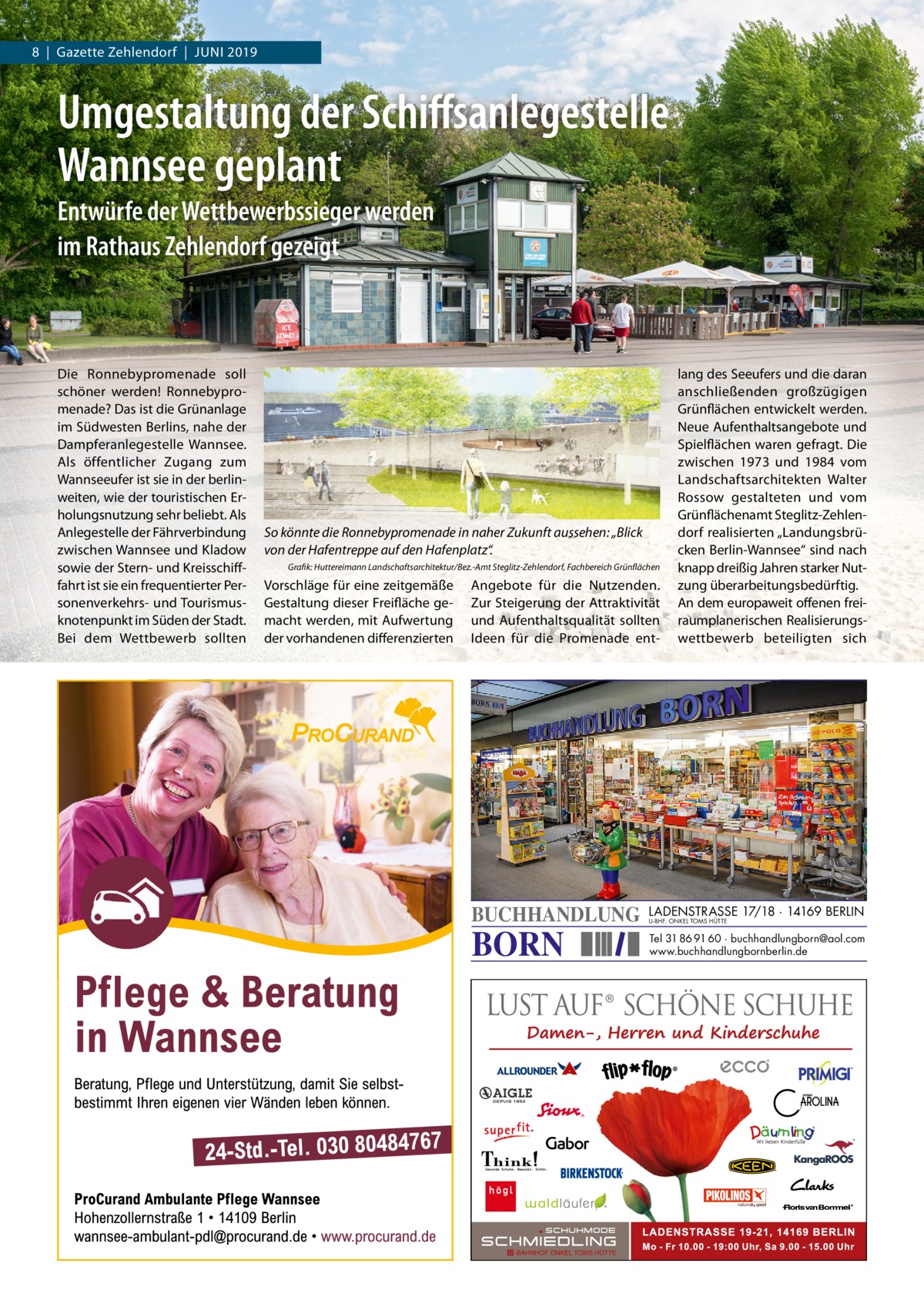 8  |  Gazette Zehlendorf  |  Juni 2019  Umgestaltung der Schiﬀsanlegestelle Wannsee geplant Entwürfe der Wettbewerbssieger werden im Rathaus Zehlendorf gezeigt  Die Ronnebypromenade soll schöner werden! Ronnebypromenade? Das ist die Grünanlage im Südwesten Berlins, nahe der Dampferanlegestelle Wannsee. Als öffentlicher Zugang zum Wannseeufer ist sie in der berlinweiten, wie der touristischen Erholungsnutzung sehr beliebt. Als Anlegestelle der Fährverbindung zwischen Wannsee und Kladow sowie der Stern- und Kreisschifffahrt ist sie ein frequentierter Personenverkehrs- und Tourismusknotenpunkt im Süden der Stadt. Bei dem Wettbewerb sollten  So könnte die Ronnebypromenade in naher Zukunft aussehen: „Blick von der Hafentreppe auf den Hafenplatz“. Grafik: Huttereimann Landschaftsarchitektur/Bez.-Amt Steglitz-Zehlendorf, Fachbereich Grünflächen  Vorschläge für eine zeitgemäße Gestaltung dieser Freifläche gemacht werden, mit Aufwertung der vorhandenen differenzierten  Angebote für die nutzenden. Zur Steigerung der Attraktivität und Aufenthaltsqualität sollten ideen für die Promenade ent BUCHHANDLUNG  BORN  lang des Seeufers und die daran anschließenden großzügigen Grünflächen entwickelt werden. neue Aufenthaltsangebote und Spielflächen waren gefragt. Die zwischen 1973 und 1984 vom Landschaftsarchitekten Walter Rossow gestalteten und vom Grünflächenamt Steglitz-Zehlendorf realisierten „Landungsbrücken Berlin-Wannsee“ sind nach knapp dreißig Jahren starker nutzung überarbeitungsbedürftig. An dem europaweit offenen freiraumplanerischen Realisierungswettbewerb beteiligten sich  LADENSTRASSE 17/18 · 14169 BERLIN U-BHF. ONKEL TOMS HÜTTE  Tel 31 86 91 60 · buchhandlungborn@aol.com www.buchhandlungbornberlin.de