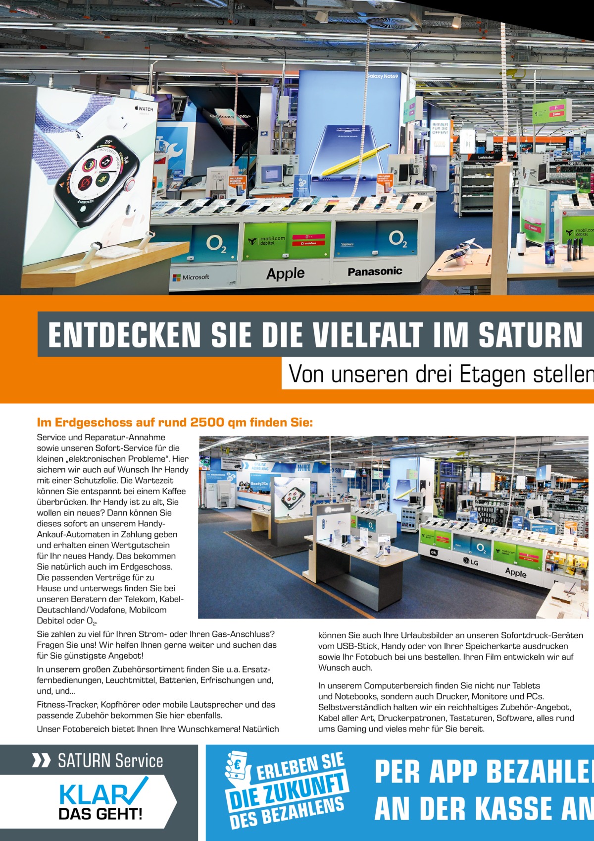 ENTDECKEN SIE DIE VIELFALT IM SATURN B  Von unseren drei Etagen stellen Im Erdgeschoss auf rund 2500 qm finden Sie: Service und Reparatur-Annahme sowie unseren Sofort-Service für die kleinen „elektronischen Probleme“. Hier sichern wir auch auf Wunsch Ihr Handy mit einer Schutzfolie. Die Wartezeit können Sie entspannt bei einem Kaffee überbrücken. Ihr Handy ist zu alt, Sie wollen ein neues? Dann können Sie dieses sofort an unserem HandyAnkauf-Automaten in Zahlung geben und erhalten einen Wertgutschein für Ihr neues Handy. Das bekommen Sie natürlich auch im Erdgeschoss. Die passenden Verträge für zu Hause und unterwegs finden Sie bei unseren Beratern der Telekom, KabelDeutschland/Vodafone, Mobilcom Debitel oder O2. Sie zahlen zu viel für Ihren Strom- oder Ihren Gas-Anschluss? Fragen Sie uns! Wir helfen Ihnen gerne weiter und suchen das für Sie günstigste Angebot! In unserem großen Zubehörsortiment finden Sie u. a. Ersatzfernbedienungen, Leuchtmittel, Batterien, Erfrischungen und, und, und… Fitness-Tracker, Kopfhörer oder mobile Lautsprecher und das passende Zubehör bekommen Sie hier ebenfalls. Unser Fotobereich bietet Ihnen Ihre Wunschkamera! Natürlich  können Sie auch Ihre Urlaubsbilder an unseren Sofortdruck-Geräten vom USB-Stick, Handy oder von Ihrer Speicherkarte ausdrucken sowie Ihr Fotobuch bei uns bestellen. Ihren Film entwickeln wir auf Wunsch auch. In unserem Computerbereich finden Sie nicht nur Tablets und Notebooks, sondern auch Drucker, Monitore und PCs. Selbstverständlich halten wir ein reichhaltiges Zubehör-Angebot, Kabel aller Art, Druckerpatronen, Tastaturen, Software, alles rund ums Gaming und vieles mehr für Sie bereit.  PER APP BEZAHLEN AN DER KASSE AN