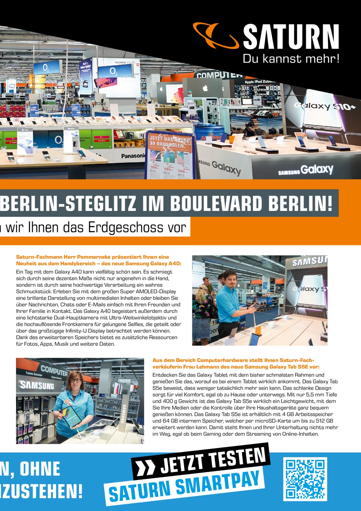 BERLIN-STEGLITZ IM BOULEVARD BERLIN!  n wir Ihnen das Erdgeschoss vor Saturn-Fachmann Herr Pommerneke präsentiert Ihnen eine Neuheit aus dem Handybereich – das neue Samsung Galaxy A40: Ein Tag mit dem Galaxy A40 kann vielfältig schön sein. Es schmiegt sich durch seine dezenten Maße nicht nur angenehm in die Hand, sondern ist durch seine hochwertige Verarbeitung ein wahres Schmuckstück. Erleben Sie mit dem großen Super AMOLED-Display eine brillante Darstellung von multimedialen Inhalten oder bleiben Sie über Nachrichten, Chats oder E-Mails einfach mit Ihren Freunden und Ihrer Familie in Kontakt. Das Galaxy A40 begeistert außerdem durch eine lichtstarke Dual-Hauptkamera mit Ultra-Weitwinkelobjektiv und die hochauflösende Frontkamera für gelungene Selfies, die geteilt oder über das großzügige Infinity-U Display betrachtet werden können. Dank des erweiterbaren Speichers bietet es zusätzliche Ressourcen für Fotos, Apps, Musik und weitere Daten.  N, OHNE NZUSTEHEN!  Aus dem Bereich Computerhardware stellt Ihnen Saturn-Fachverkäuferin Frau Lehmann das neue Samsung Galaxy Tab S5E vor: Entdecken Sie das Galaxy Tablet mit dem bisher schmalsten Rahmen und genießen Sie das, worauf es bei einem Tablet wirklich ankommt. Das Galaxy Tab S5e beweist, dass weniger tatsächlich mehr sein kann. Das schlanke Design sorgt für viel Komfort, egal ob zu Hause oder unterwegs. Mit nur 5,5 mm Tiefe und 400 g Gewicht ist das Galaxy Tab S5e wirklich ein Leichtgewicht, mit dem Sie Ihre Medien oder die Kontrolle über Ihre Haushaltsgeräte ganz bequem genießen können. Das Galaxy Tab S5e ist erhältlich mit 4 GB Arbeitsspeicher und 64 GB internem Speicher, welcher per microSD-Karte um bis zu 512 GB erweitert werden kann. Damit steht Ihnen und Ihrer Unterhaltung nichts mehr im Weg, egal ob beim Gaming oder dem Streaming von Online-Inhalten.