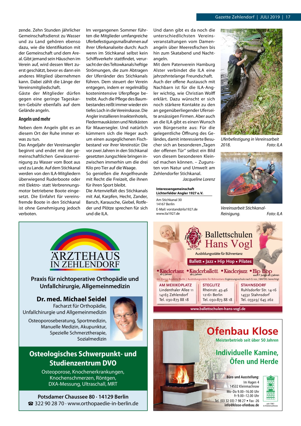 Gazette Zehlendorf  |  Juli 2019  |  17 zende. Zehn Stunden jährlicher Gemeinschaftsdienst zu Wasser und zu Land gehören ebenso dazu, wie die Identifikation mit der Gemeinschaft und dem Areal. Gibt jemand sein Häuschen im Verein auf, wird dessen Wert zuerst geschätzt, bevor es dann ein anderes Mitglied übernehmen kann. Dabei zählt die Länge der Vereinsmitgliedschaft. Gäste der Mitglieder dürfen gegen eine geringe Tageskarten-Gebühr ebenfalls auf dem Gelände angeln.  Angeln und mehr Neben dem Angeln gibt es an diesem Ort der Ruhe immer etwas zu tun. Das Angeljahr der Vereinsangler beginnt und endet mit der gemeinschaftlichen Gewässerreinigung zu Wasser vom Boot aus und zu Lande. Auf dem Stichkanal werden von den ILA-Mitgliedern überwiegend Ruderboote oder mit Elektro- statt Verbrennungsmotor betriebene Boote eingesetzt. Die Einfahrt für vereinsfremde Boote in den Stichkanal ist ohne Genehmigung jedoch verboten.  Im vergangenen Sommer führten die Mitglieder umfangreiche Uferbefestigungsmaßnahmen auf ihrer Uferkanalseite durch: Auch wenn im Stichkanal selbst kein Schiffsverkehr stattfindet, verursacht der des Teltowkanals heftige Strömungen, die zum Abtragen der Uferränder des Stichkanals führen. Dem steuert der Verein entgegen, indem er regelmäßig kostenintensive Uferpflege betreibt. Auch die Pflege des Baumbestandes reißt immer wieder ein tiefes Loch in die Vereinskasse. Die Angler installieren Insektenhotels, Fledermauskästen und Nistkästen für Mauersegler. Und natürlich kümmern sich die Heger auch um einen ausgeglichenen Fischbestand vor ihrer Vereinstür: Die vor zwei Jahren in den Stichkanal gesetzten Jungschleie bringen inzwischen immerhin um die drei Kilo pro Tier auf die Waage. So genießen die Angelfreunde mit Recht die Freizeit, die ihnen für ihren Sport bleibt. Die Artenvielfalt des Stichkanals mit Aal, Karpfen, Hecht, Zander, Barsch, Karausche, Giebel, Rotfeder und Plötze sprechen für sich und die ILA.  ARZTEHAUS  IN ZEHLENDORF  Praxis für nichtoperative Orthopädie und Unfallchirurgie, Allgemeinmedizin  Dr. med. Michael Seidel  Facharzt für Orthopädie, Unfallchirurgie und Allgemeinmedizin Osteoporoseberatung, Sportmedizin, Manuelle Medizin, Akupunktur, Spezielle Schmerztherapie, Sozialmedizin  Osteologisches Schwerpunkt- und Studienzentrum DVO Osteoporose, Knochenerkrankungen, Knochenschmerzen, Röntgen, DXA-Messung, Ultraschall, MRT  Potsdamer Chaussee 80 · 14129 Berlin ☎ 322 90 28 70 · www.orthopaedie-in-berlin.de  Und dann gibt es da noch die unterschiedlichsten Vereinsveranstaltungen vom Damenangeln über Meeresfischen bis hin zum Skatabend und Nachtangeln. Mit dem Patenverein Hamburg Alster verbindet die ILA eine jahrzehntelange Freundschaft. Auch der offene Austausch mit Nachbarn ist für die ILA-Angler wichtig, wie Christian Wolff erklärt. Dazu wünscht er sich noch stärkere Kontakte zu den an gegenüberliegender Uferseite ansässigen Firmen. Aber auch an die ILA gibt es einen Wunsch von Bürgerseite aus: Für die gelegentliche Öffnung des Geländes, damit interessierte Besucher sich an besonderen „Tagen der offenen Tür“ selbst ein Bild von diesem besonderen Kleinod machen können. – Zugunsten von Natur und Umwelt am Zehlendorfer Stichkanal. � Jacqueline Lorenz  Uferbefestigung in Vereinsarbeit 2018.� Foto: ILA  Interessengemeinschaft Lichterfelder Angler 1927 e. V. Am Stichkanal 30 14167 Berlin E-Mail: vorstand@ila1927.de www.ila1927.de  Vereinsarbeit StichkanalReinigung.� Foto: ILA  Ballett • Jazz • Hip Hop • Pilates  Int. Dance Academy Berlin / Ausbildungsstätte für Bühnentanz Ergänzungsschule nach § 102 / BAFÖG berechtigt  AM MEXIKOPLATZ Lindenthaler Allee 11 14163 Zehlendorf Tel. 030-873 88 18  STEGLITZ Rheinstr. 45-46 12161 Berlin Tel. 030-873 88 18  STAHNSDORF Ruhlsdorfer Str. 14-16 14532 Stahnsdorf Tel. 03329/ 645 262  www.ballettschulen-hans-vogl.de  Ofenbau Klose Meisterbetrieb seit über 50 Jahren  Individuelle Kamine, Öfen und Herde Büro und Ausstellung: Im Hagen 4 14532 Kleinmachnow Mo–Do 9.00 –16.00 Uhr Fr 9.00 –12.00 Uhr Tel. (03 32 03) 7 98 27 • Fax -26 info@klose-ofenbau.de  seit 1961 in Kleinmachnow