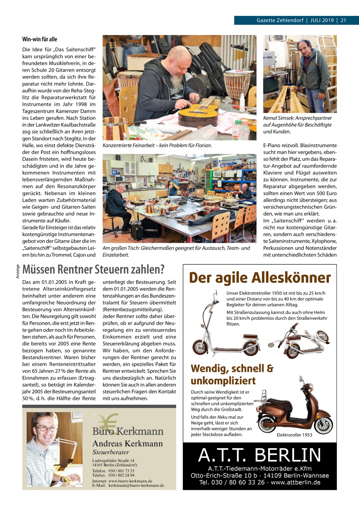 Gazette Zehlendorf  |  Juli 2019  |  21  Win-win für alle  Anzeige  Die Idee für „Das Saitenschiff“ kam ursprünglich von einer befreundeten Musiklehrerin, in deren Schule 20 Gitarren entsorgt werden sollten, da sich ihre Reparatur nicht mehr lohnte. Daraufhin wurde von der Reha-Steglitz die Reparaturwerkstatt für Instrumente im Jahr 1998 im Tageszentrum Kamenzer Damm ins Leben gerufen. Nach Station in der Lankwitzer Kaulbachstraße zog sie schließlich an ihren jetzigen Standort nach Steglitz. In der Halle, wo einst defekte Diensträder der Post ein hoffnungsloses Dasein fristeten, wird heute beschädigten und in die Jahre gekommenen Instrumenten mit lebensverlängernden Maßnahmen auf den Resonanzkörper gerückt. Nebenan im kleinen Laden warten Zubehörmaterial wie Geigen- und Gitarren-Saiten sowie gebrauchte und neue Instrumente auf Käufer. Gerade für Einsteiger ist das relativ kostengünstige Instrumentenangebot von der Gitarre über die im „Saitenschiff“ selbstgebauten Leiern bis hin zu Trommel, Cajon und  Kemal Simsek: Ansprechpartner auf Augenhöhe für Beschäftigte und Kunden. Konzentrierte Feinarbeit – kein Problem für Florian.  Am großen Tisch: Gleichermaßen geeignet für Austausch, Team- und Einzelarbeit.  Müssen Rentner Steuern zahlen? Das am 01.01.2005 in Kraft getretene Alterseinkünftegesetz beinhaltet unter anderem eine umfangreiche Neuordnung der Besteuerung von Alterseinkünften. Die Neuregelung gilt sowohl für Personen, die erst jetzt in Rente gehen oder noch im Arbeitsleben stehen, als auch für Personen, die bereits vor 2005 eine Rente bezogen haben, so genannte Bestandsrentner. Waren bisher bei einem Renteneintrittsalter von 65 Jahren 27 % der Rente als Einnahmen zu erfassen (Ertragsanteil), so beträgt im Kalenderjahr 2005 der Besteuerungsanteil 50 %, d. h. die Hälfte der Rente  unterliegt der Besteuerung. Seit dem 01.01.2005 werden die Rentenzahlungen an das Bundeszentralamt für Steuern übermittelt (Rentenbezugsmitteilung). Jeder Rentner sollte daher überprüfen, ob er aufgrund der Neuregelung ein zu versteuerndes Einkommen erzielt und eine Steuererklärung abgeben muss. Wir haben, um den Anforderungen der Rentner gerecht zu werden, ein spezielles Paket für Rentner entwickelt. Sprechen Sie uns diesbezüglich an. Natürlich können Sie auch in allen anderen steuerlichen Fragen den Kontakt mit uns aufnehmen.  Der agile Alleskönner Unser Elektrotretroller 1950 ist mit bis zu 25 km/h und einer Distanz von bis zu 40 km der optimale Begleiter für deinen urbanen Alltag. Mit Straßenzulassung kannst du auch ohne Helm bis 20 km/h problemlos durch den Straßenverkehr flitzen.  Wendig, schnell & unkompliziert Durch seine Wendigkeit ist er optimal geeignet für den schnellen und unkomplizierten Weg durch die Großstadt. Und falls der Akku mal zur Neige geht, lässt er sich innerhalb weniger Stunden an jeder Steckdose aufladen.  Andreas Kerkmann Steuerberater  Foto: Denis Junker / Fotolia  Ludwigsfelder Straße 14 14165 Berlin (Zehlendorf) Telefon: 030 / 801 73 35 Telefax: 030 / 802 24 94 Internet: www.buero-kerkmann.de E-Mail: kerkmann@buero-kerkmann.de Mandantenportal https://buero-kerkmann.portalbereich.de  E-Piano reizvoll. Blasinstrumente sucht man hier vergebens, ebenso fehlt der Platz, um das Reparatur-Angebot auf raumfordernde Klaviere und Flügel ausweiten zu können. Instrumente, die zur Reparatur abgegeben werden, sollten einen Wert von 500 Euro allerdings nicht übersteigen; aus versicherungstechnischen Gründen, wie man uns erklärt. Im „Saitenschiff“ werden u. a. nicht nur kostengünstige Gitarren, sondern auch verschiedenste Saiteninstrumente, Xylophone, Perkussionen und Notenständer mit unterschiedlichsten Schäden  Elektroroller 1953  A.T.T. BERLIN  A.T.T.-Tiedemann-Motorräder e.Kfm Otto-Erich-Straße 10 b · 14109 Berlin-Wannsee Tel. 030 / 80 60 33 26 · www.attberlin.de