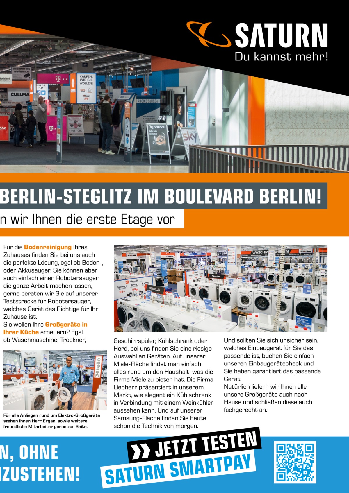 BERLIN-STEGLITZ IM BOULEVARD BERLIN!  n wir Ihnen die erste Etage vor Für die Bodenreinigung Ihres Zuhauses finden Sie bei uns auch die perfekte Lösung, egal ob Boden-, oder Akkusauger. Sie können aber auch einfach einen Robotersauger die ganze Arbeit machen lassen, gerne beraten wir Sie auf unserer Teststrecke für Robotersauger, welches Gerät das Richtige für Ihr Zuhause ist. Sie wollen Ihre Großgeräte in Ihrer Küche erneuern? Egal ob Waschmaschine, Trockner,  Für alle Anliegen rund um Elektro-Großgeräte stehen Ihnen Herr Ergan, sowie weitere freundliche Mitarbeiter gerne zur Seite.  N, OHNE NZUSTEHEN!  Geschirrspüler, Kühlschrank oder Herd, bei uns finden Sie eine riesige Auswahl an Geräten. Auf unserer Miele-Fläche findet man einfach alles rund um den Haushalt, was die Firma Miele zu bieten hat. Die Firma Liebherr präsentiert in unserem Markt, wie elegant ein Kühlschrank in Verbindung mit einem Weinkühler aussehen kann. Und auf unserer Samsung-Fläche finden Sie heute schon die Technik von morgen.  Und sollten Sie sich unsicher sein, welches Einbaugerät für Sie das passende ist, buchen Sie einfach unseren Einbaugerätecheck und Sie haben garantiert das passende Gerät. Natürlich liefern wir Ihnen alle unsere Großgeräte auch nach Hause und schließen diese auch fachgerecht an.