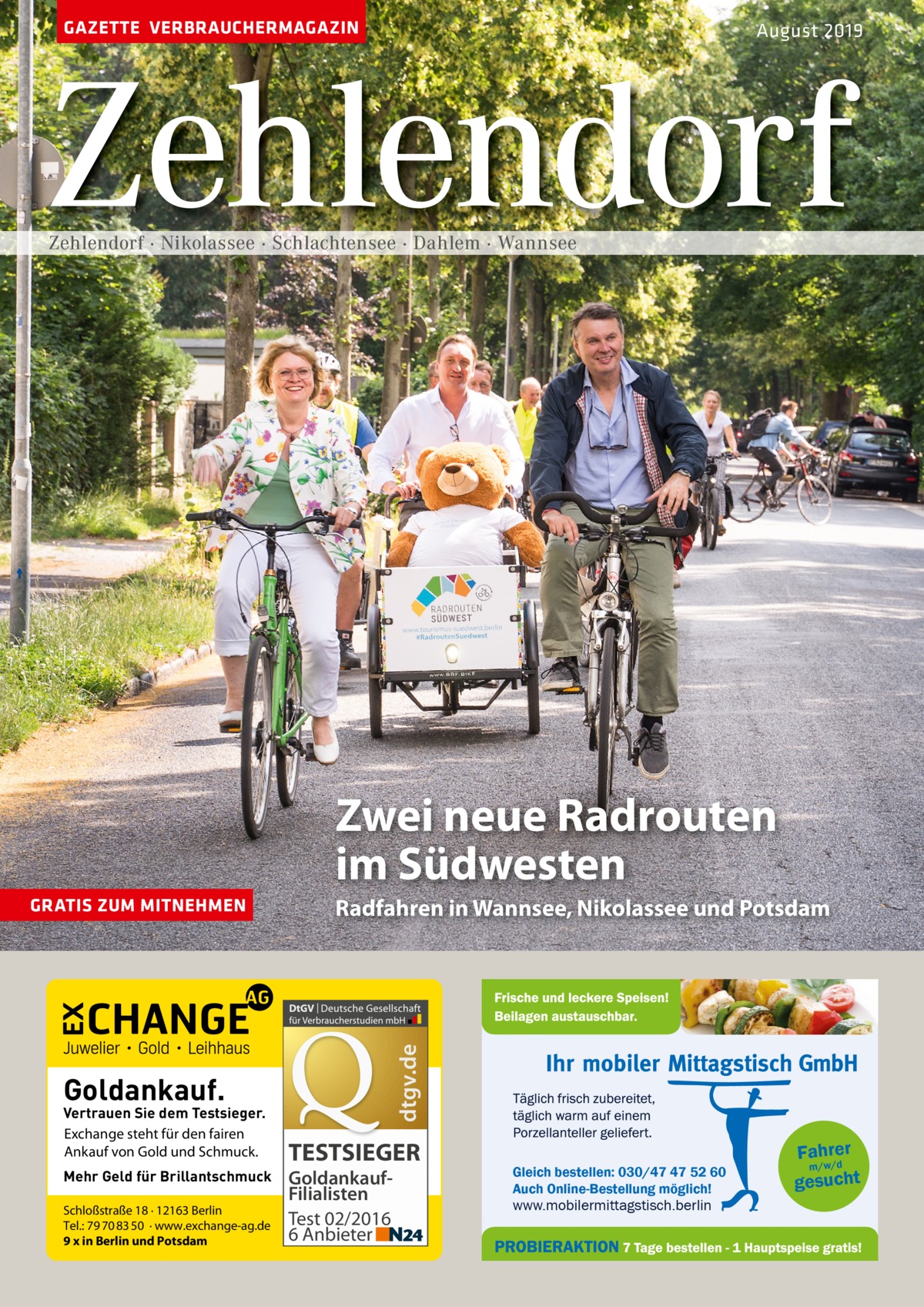 GAZETTE VERBRAUCHERMAGAZIN  August 2019  Zehlendorf Zehlendorf · Nikolassee · Schlachtensee · Dahlem · Wannsee  Zwei neue Radrouten im Südwesten Radfahren in Wannsee, Nikolassee und Potsdam  dtgv.de  GRATIS ZUM MITNEHMEN  Goldankauf.  Vertrauen Sie dem Testsieger. Exchange steht für den fairen Ankauf von Gold und Schmuck. Mehr Geld für Brillantschmuck Schloßstraße 18 · 12163 Berlin Tel.: 79 70 83 50 · www.exchange-ag.de 9 x in Berlin und Potsdam  TESTSIEGER GoldankaufFilialisten Test 02/2016 6 Anbieter  Gleich bestellen: 030/47 47 52 60 Auch Online-Bestellung möglich!  www.mobilermittagstisch.berlin  Fahrer m/w/d gesucht