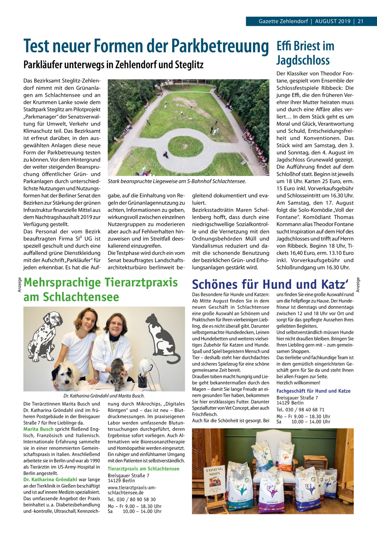 Gazette Zehlendorf  |  August 2019  |  21  Parkläufer unterwegs in Zehlendorf und Steglitz  Anzeige  Das Bezirksamt Steglitz-Zehlendorf nimmt mit den Grünanlagen am Schlachtensee und an der Krummen Lanke sowie dem Stadtpark Steglitz am Pilotprojekt „Parkmanager“ der Senatsverwaltung für Umwelt, Verkehr und Klimaschutz teil. Das Bezirks­amt ist erfreut darüber, in den ausgewählten Anlagen diese neue Form der Parkbetreuung testen zu können. Vor dem Hintergrund der weiter steigenden Beanspruchung öffentlicher Grün- und Parkanlagen durch unterschiedlichste Nutzungen und Nutzungsformen hat der Berliner Senat den Bezirken zur Stärkung der grünen Infrastruktur finanzielle Mittel aus dem Nachtragshaushalt 2019 zur Verfügung gestellt. Das Personal der vom Bezirk beauftragten Firma SI³  UG ist speziell geschult und durch eine auffallend grüne Dienstkleidung mit der Aufschrift „Parkläufer“ für jeden erkennbar. Es hat die Auf Stark beanspruchte Liegeweise am S-Bahnhof Schlachtensee. gabe, auf die Einhaltung von Regeln der Grünanlagennutzung zu achten, Informationen zu geben, wirkungsvoll zwischen einzelnen Nutzergruppen zu moderieren aber auch auf Fehlverhalten hinzuweisen und im Streitfall deeskalierend einzugreifen. Die Testphase wird durch ein vom Senat beauftragtes Landschaftsarchitekturbüro berlinweit be Mehrsprachige Tierarztpraxis am Schlachtensee  Dr. Katharina Gröndahl und Marita Busch. Die Tierärztinnen Marita Busch und Dr.  Katharina Gröndahl sind im früheren Postgebäude in der Breisgauer Straße 7 für Ihre Lieblinge da. Marita Busch spricht fließend Englisch, Französisch und Italienisch. Internationale Erfahrung sammelte sie in einer renommierten Gemeinschaftspraxis in Italien. Anschließend arbeitete sie in Berlin und war ab 1990 als Tierärztin im US-Army-Hospital in Berlin angestellt. Dr. Katharina Gröndahl war lange an der Tierklinik in Gießen beschäftigt und ist auf innere Medizin spezialisiert. Das umfassende Angebot der Praxis beinhaltet u. a. Diabetesbehandlung und -kontrolle, Ultraschall, Kennzeich nung durch Mikrochips, „Digitales Röntgen“ und – das ist neu – Blutdruckmessungen. Im praxiseigenen Labor werden umfassende Blutuntersuchungen durchgeführt, deren Ergebnisse sofort vorliegen. Auch Alternativen wie Bioresonanztherapie und Homöopathie werden eingesetzt. Ein ruhiger und einfühlsamer Umgang mit den Patienten ist selbstverständlich. Tierarztpraxis am Schlachtensee Breisgauer Straße 7 14129 Berlin www.tierarztpraxis-amschlachtensee.de Tel. 030 / 80 90 58 30 Mo – Fr 9.00 – 18.30 Uhr Sa 10.00 – 14.00 Uhr  gleitend dokumentiert und evaluiert. Bezirksstadträtin Maren Schellenberg hofft, dass durch eine niedrigschwellige Sozialkontrolle und die Vernetzung mit den Ordnungsbehörden Müll und Vandalismus reduziert und damit die schonende Benutzung der bezirklichen Grün- und Erholungsanlagen gestärkt wird.  Effi Briest im Jagdschloss Der Klassiker von Theodor Fontane, gespielt vom Ensemble der Schlossfestspiele Ribbeck: Die junge Effi, die den früheren Verehrer ihrer Mutter heiraten muss und durch eine Affäre alles verliert… In dem Stück geht es um Moral und Glück, Verantwortung und Schuld, Entscheidungsfreiheit und Konventionen. Das Stück wird am Samstag, den 3. und Sonntag, den 4. August im Jagdschloss Grunewald gezeigt. Die Aufführung findet auf dem Schloßhof statt. Beginn ist jeweils um 18 Uhr. Karten 25 Euro, erm. 15 Euro inkl. Vorverkaufsgebühr und Schlosseintritt um 16.30 Uhr. Am Samstag, den 17.  August folgt die Solo-Komödie „Voll der Fontane“. Komödiant Thomas Kornmann alias Theodor Fontane sucht Inspiration auf dem Hof des Jagdschlosses und trifft auf Herrn von Ribbeck. Beginn 18 Uhr, Tickets 16,40 Euro, erm. 13.10 Euro inkl. Vorverkaufsgebühr und Schloßrundgang um 16.30 Uhr.  Schönes für Hund und Katz‘ Das Besondere für Hunde und Katzen: Ab Mitte August finden Sie in dem neuen Geschäft in Schlachtensee eine große Auswahl an Schönem und Praktischen für Ihren vierbeinigen Liebling, die es nicht überall gibt. Darunter selbstgemachte Hundedecken, Leinen und Hundebetten und weiteres vielseitiges Zubehör für Katzen und Hunde. Spaß und Spiel begeistern Mensch und Tier – deshalb steht hier durchdachtes und sicheres Spielzeug für eine schöne gemeinsame Zeit bereit. Draußen toben macht hungrig und Liebe geht bekanntermaßen durch den Magen – damit Sie lange Freude an einem gesunden Tier haben, bekommen Sie hier erstklassiges Futter. Darunter Spezialfutter von Vet Concept, aber auch Frischfleisch. Auch für die Schönheit ist gesorgt. Bei  uns finden Sie eine große Auswahl rund um die Fellpflege zu Hause. Der Hundefriseur ist dienstags und donnerstags zwischen 12 und 18 Uhr vor Ort und sorgt für das gepflegte Aussehen Ihres geliebten Begleiters. Und selbstverständlich müssen Hunde hier nicht draußen bleiben. Bringen Sie Ihren Liebling gern mit – zum gemeinsamen Shoppen. Das tierliebe und fachkundige Team ist in dem gemütlich eingerichteten Geschäft gern für Sie da und steht Ihnen bei allen Fragen zur Seite. Herzlich willkommen! Fachgeschäft für Hund und Katze Breisgauer Straße 7 14129 Berlin Tel. 030 / 98 40 68 71 Mo – Fr 9.00 – 18.30 Uhr Sa 10.00 – 14.00 Uhr  Anzeige  Test neuer Formen der Parkbetreuung