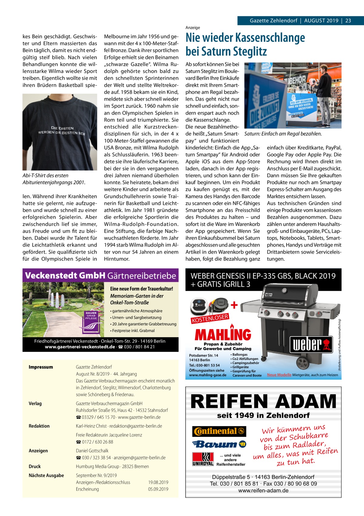 Gazette Zehlendorf  |  August 2019  |  23 Anzeige  Abi-T-Shirt des ersten Abiturientenjahrgangs 2001. len. Während ihrer Krankheiten hatte sie gelernt, nie aufzugeben und wurde schnell zu einer erfolgreichen Spielerin. Aber zwischendurch lief sie immer, aus Freude und um fit zu bleiben. Dabei wurde ihr Talent für die Leichtathletik erkannt und gefördert. Sie qualifizierte sich für die Olympischen Spiele in  Melbourne im Jahr 1956 und gewann mit der 4 x 100-Meter-Staffel Bronze. Dank ihrer sportlichen Erfolge erhielt sie den Beinamen „schwarze Gazelle“. Wilma Rudolph gehörte schon bald zu den schnellsten Sprinterinnen der Welt und stellte Weltrekorde auf. 1958 bekam sie ein Kind, meldete sich aber schnell wieder im Sport zurück. 1960 nahm sie an den Olympischen Spielen in Rom teil und triumphierte. Sie entschied alle Kurzstreckendisziplinen für sich, in der 4  x 100-Meter-Staffel gewannen die USA Bronze, mit Wilma Rudolph als Schlussläuferin. 1963 beendete sie ihre läuferische Karriere, bei der sie in den vergangenen drei Jahren niemand überholen konnte. Sie heiratete, bekam drei weitere Kinder und arbeitete als Grundschullehrerin sowie Trainerin für Basketball und Leichtathletik. Im Jahr 1981 gründete die erfolgreiche Sportlerin die Wilma-Rudolph-Foundation. Eine Stiftung, die farbige Nachwuchsathleten förderte. Im Jahr 1994 starb Wilma Rudolph im Alter von nur 54 Jahren an einem Hirntumor.  Veckenstedt GmbH Gärtnereibetriebe Eine neue Form der Trauerkultur! Memoriam-Garten in der Onkel-Tom-Straße  Nie wieder Kassenschlange bei Saturn Steglitz Ab sofort können Sie bei Saturn Steglitz im Boulevard Berlin Ihre Einkäufe direkt mit Ihrem Smartphone am Regal bezahlen. Das geht nicht nur schnell und einfach, sondern erspart auch noch die Kassenschlange. Die neue Bezahlmethode heißt „Saturn Smart- Saturn: Einfach am Regal bezahlen. pay“ und funktioniert kinderleicht: Einfach die App „Sa- einfach über Kreditkarte, PayPal, turn Smartpay“ für Android oder Google Pay oder Apple Pay. Die Apple iOS aus dem App-Store Rechnung wird Ihnen direkt im laden, danach in der App regis- Anschluss per E-Mail zugeschickt. trieren, und schon kann der Ein- Dann müssen Sie Ihre gekauften kauf beginnen. Um ein Produkt Produkte nur noch am Smartpay zu kaufen genügt es, mit der Express-Schalter am Ausgang des Kamera des Handys den Barcode Marktes entsichern lassen. zu scannen oder ein NFC-fähiges Aus technischen Gründen sind Smartphone an das Preisschild einige Produkte vom kassenlosen des Produktes zu halten – und Bezahlen ausgenommen. Dazu sofort ist die Ware im Warenkorb zählen unter anderem Haushaltsder App gespeichert. Wenn Sie groß- und Einbaugeräte, PCs, Lapihren Einkaufsbummel bei Saturn tops, Notebooks, Tablets, Smartabgeschlossen und alle gesuchten phones, Handys und Verträge mit Artikel in den Warenkorb gelegt Drittanbietern sowie Serviceleishaben, folgt die Bezahlung ganz tungen.  WEBER GENESIS II EP-335 GBS, BLACK 2019 + GRATIS IGRILL 3  +  • gartenähnliche Atmosphäre • Urnen- und Sargbeisetzung • 20 Jahre garantierte Grabbetreuung • Festpreise inkl. Grabmal  Friedhofsgärtnerei Veckenstedt · Onkel-Tom-Str. 29 · 14169 Berlin www.gaertnerei-veckenstedt.de · ☎ 030 / 801 84 21  Impressum	  Verlag	  Gazette Zehlendorf August Nr. 8/2019 ·  44. Jahrgang Das Gazette Verbrauchermagazin erscheint monatlich in Zehlendorf, Steglitz, Wilmersdorf, Charlottenburg sowie Schöneberg & Friedenau. Gazette Verbrauchermagazin GmbH Ruhlsdorfer Straße 95, Haus 42 · 14532 Stahnsdorf ☎ 03329 / 645 15 70 · www.gazette-berlin.de  Redaktion	  Karl-Heinz Christ · redaktion@gazette-berlin.de  	  Freie Redakteurin Jacqueline Lorenz ☎ 0172 / 630 26 88  Anzeigen	  Daniel Gottschalk ☎ 030 / 323 38 54 · anzeigen@gazette-berlin.de  Druck	  Humburg Media Group · 28325 Bremen  Nächste Ausgabe	  September Nr. 9/2019 Anzeigen-/Redaktionsschluss	19.08.2019 Erscheinung	05.09.2019  SER  KOSTENLO  (Anlieferung und Aufbau kostenpflichtig)  kes Bein geschädigt. Geschwister und Eltern massierten das Bein täglich, damit es nicht endgültig steif blieb. Nach vielen Behandlungen konnte die willensstarke Wilma wieder Sport treiben. Eigentlich wollte sie mit ihren Brüdern Basketball spie MAHLING Propan & Zubehör Für Gewerbe und Camping  Potsdamer Str. 14 14163 Berlin Tel.: 030-801 53 54 Öffnungszeiten siehe www.mahling-gase.de  • Ballongas • Co2 Abfüllungen • Campingzubehör • Grillgeräte • Gasprüfung für Caravan und Boote  Neue Modelle Mietgeräte, auch zum Heizen  REIFEN ADAM seit 1949 in Zehlendorf  ... und viele andere Reifenhersteller  uns Wir kümmern re ar bk von der Schu er d , bis zum Radla mit Reifen um alles, was zu tun hat.  Düppelstraße 5 · 14163 Berlin-Zehlendorf Tel. 030 / 801 85 81 · Fax 030 / 80 90 68 09 www.reifen-adam.de