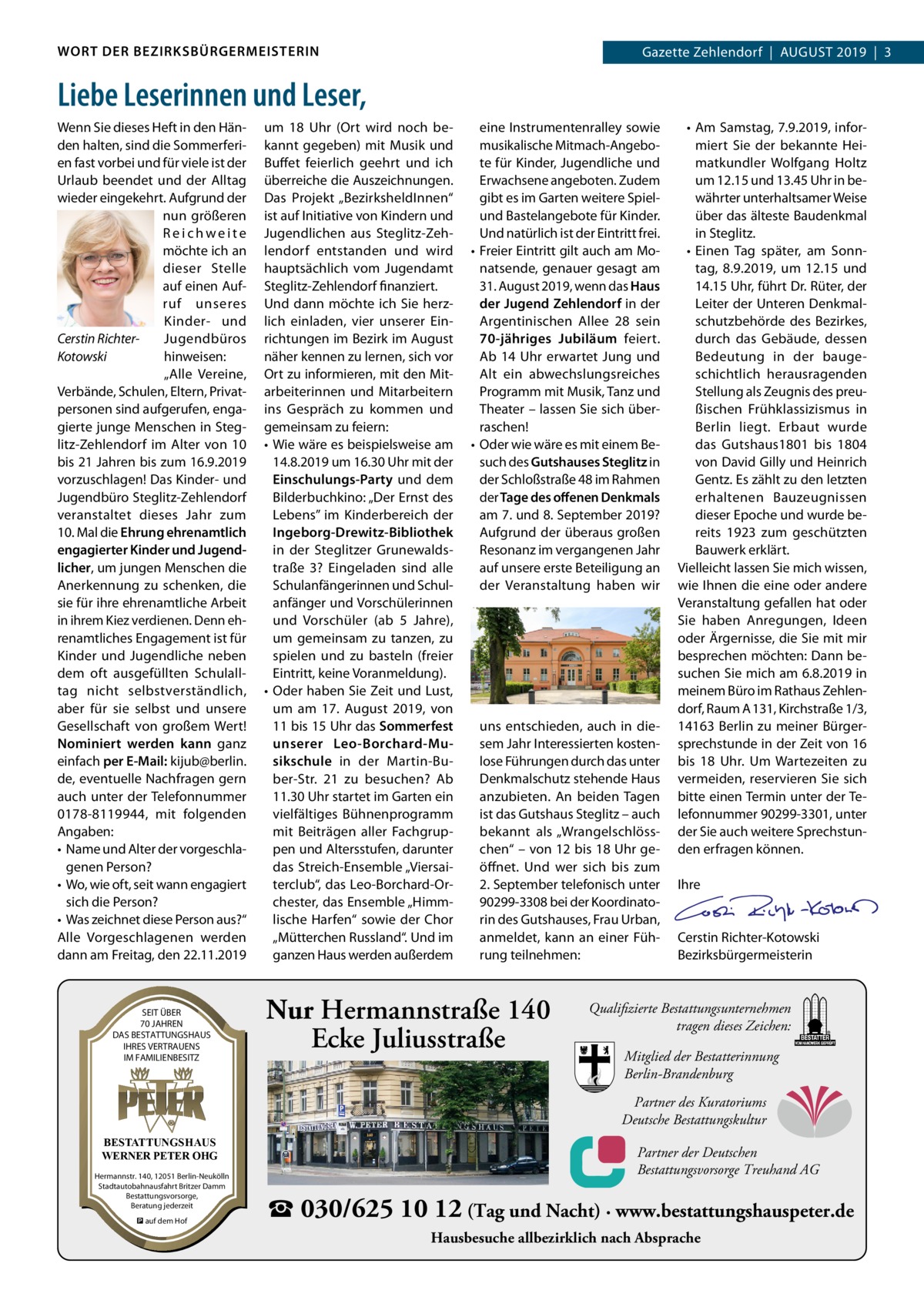 WORT DER BEZIRKSBÜRGERMEISTERIN  Gazette Zehlendorf  |  August Zehlendorf  |  AuGust 2019  |  3 2019  |  1  Liebe Leserinnen und Leser, Wenn sie dieses Heft in den Händen halten, sind die sommerferien fast vorbei und für viele ist der urlaub beendet und der Alltag wieder eingekehrt. Aufgrund der nun größeren Reichweite möchte ich an dieser stelle auf einen Aufruf unseres Kinder- und Jugendbüros Cerstin Richterhinweisen: Kotowski „Alle Vereine, Verbände, schulen, Eltern, Privatpersonen sind aufgerufen, engagierte junge Menschen in steglitz-Zehlendorf im Alter von 10 bis 21 Jahren bis zum 16.9.2019 vorzuschlagen! Das Kinder- und Jugendbüro steglitz-Zehlendorf veranstaltet dieses Jahr zum 10. Mal die Ehrung ehrenamtlich engagierter Kinder und Jugendlicher, um jungen Menschen die Anerkennung zu schenken, die sie für ihre ehrenamtliche Arbeit in ihrem Kiez verdienen. Denn ehrenamtliches Engagement ist für Kinder und Jugendliche neben dem oft ausgefüllten schulalltag nicht selbstverständlich, aber für sie selbst und unsere Gesellschaft von großem Wert! Nominiert werden kann ganz einfach per E-Mail: kijub@berlin. de, eventuelle Nachfragen gern auch unter der telefonnummer 0178-8119944, mit folgenden Angaben: • Name und Alter der vorgeschlagenen Person? • Wo, wie oft, seit wann engagiert sich die Person? • Was zeichnet diese Person aus?“ Alle Vorgeschlagenen werden dann am Freitag, den 22.11.2019  SEIT SEITÜBER ÜBER 70 70JAHREN JAHREN DAS DASBESTATTUNGSHAUS BESTATTUNGSHAUS IHRES IHRESVERTRAUENS VERTRAUENS IM IMFAMILIENBESITZ FAMILIENBESITZ  um 18  uhr (Ort wird noch bekannt gegeben) mit Musik und Buffet feierlich geehrt und ich überreiche die Auszeichnungen. Das Projekt „BezirksheldInnen“ ist auf Initiative von Kindern und Jugendlichen aus steglitz-Zehlendorf entstanden und wird hauptsächlich vom Jugendamt steglitz-Zehlendorf finanziert. und dann möchte ich sie herzlich einladen, vier unserer Einrichtungen im Bezirk im August näher kennen zu lernen, sich vor Ort zu informieren, mit den Mitarbeiterinnen und Mitarbeitern ins Gespräch zu kommen und gemeinsam zu feiern: • Wie wäre es beispielsweise am 14.8.2019 um 16.30 uhr mit der Einschulungs-Party und dem Bilderbuchkino: „Der Ernst des Lebens” im Kinderbereich der Ingeborg-Drewitz-Bibliothek in der steglitzer Grunewaldstraße  3? Eingeladen sind alle schulanfängerinnen und schulanfänger und Vorschülerinnen und Vorschüler (ab 5  Jahre), um gemeinsam zu tanzen, zu spielen und zu basteln (freier Eintritt, keine Voranmeldung). • Oder haben sie Zeit und Lust, um am 17.  August 2019, von 11 bis 15 uhr das Sommerfest unserer Leo-Borchard-Musikschule in der Martin-Buber-str.  21 zu besuchen? Ab 11.30 uhr startet im Garten ein vielfältiges Bühnenprogramm mit Beiträgen aller Fachgruppen und Altersstufen, darunter das streich-Ensemble „Viersaiterclub“, das Leo-Borchard-Orchester, das Ensemble „Himmlische Harfen“ sowie der Chor „Mütterchen Russland“. und im ganzen Haus werden außerdem  eine Instrumentenralley sowie musikalische Mitmach-Angebote für Kinder, Jugendliche und Erwachsene angeboten. Zudem gibt es im Garten weitere spielund Bastelangebote für Kinder. und natürlich ist der Eintritt frei. • Freier Eintritt gilt auch am Monatsende, genauer gesagt am 31. August 2019, wenn das Haus der Jugend Zehlendorf in der Argentinischen Allee  28 sein 70-jähriges Jubiläum feiert. Ab 14  uhr erwartet Jung und Alt ein abwechslungsreiches Programm mit Musik, tanz und theater – lassen sie sich überraschen! • Oder wie wäre es mit einem Besuch des Gutshauses Steglitz in der schloßstraße 48 im Rahmen der Tage des oﬀenen Denkmals am 7. und 8. september 2019? Aufgrund der überaus großen Resonanz im vergangenen Jahr auf unsere erste Beteiligung an der Veranstaltung haben wir  uns entschieden, auch in diesem Jahr Interessierten kostenlose Führungen durch das unter Denkmalschutz stehende Haus anzubieten. An beiden tagen ist das Gutshaus steglitz – auch bekannt als „Wrangelschlösschen“ – von 12 bis 18 uhr geöffnet. und wer sich bis zum 2. september telefonisch unter 90299-3308 bei der Koordinatorin des Gutshauses, Frau urban, anmeldet, kann an einer Führung teilnehmen:  Nur Hermannstraße 140 Ecke Juliusstraße  • Am samstag, 7.9.2019, informiert sie der bekannte Heimatkundler Wolfgang Holtz um 12.15 und 13.45 uhr in bewährter unterhaltsamer Weise über das älteste Baudenkmal in steglitz. • Einen tag später, am sonntag, 8.9.2019, um 12.15 und 14.15 uhr, führt Dr. Rüter, der Leiter der unteren Denkmalschutzbehörde des Bezirkes, durch das Gebäude, dessen Bedeutung in der baugeschichtlich herausragenden stellung als Zeugnis des preußischen Frühklassizismus in Berlin liegt. Erbaut wurde das Gutshaus1801 bis 1804 von David Gilly und Heinrich Gentz. Es zählt zu den letzten erhaltenen Bauzeugnissen dieser Epoche und wurde bereits 1923 zum geschützten Bauwerk erklärt. Vielleicht lassen sie mich wissen, wie Ihnen die eine oder andere Veranstaltung gefallen hat oder sie haben Anregungen, Ideen oder Ärgernisse, die sie mit mir besprechen möchten: Dann besuchen sie mich am 6.8.2019 in meinem Büro im Rathaus Zehlendorf, Raum A 131, Kirchstraße 1/3, 14163 Berlin zu meiner Bürgersprechstunde in der Zeit von 16 bis 18  uhr. um Wartezeiten zu vermeiden, reservieren sie sich bitte einen termin unter der telefonnummer 90299-3301, unter der sie auch weitere sprechstunden erfragen können.   Ihre     Cerstin Richter-Kotowski Bezirksbürgermeisterin  Qualifizierte Bestattungsunternehmen tragen dieses Zeichen: Mitglied der Bestatterinnung Berlin-Brandenburg Partner des Kuratoriums Deutsche Bestattungskultur  BESTATTUNGSHAUS BESTATTUNGSHAUS WERNER WERNERPETER PETEROHG OHG Hermannstr. Hermannstr.140, 140,12051 12051Berlin-Neukölln Berlin-Neukölln Stadtautobahnausfahrt StadtautobahnausfahrtBritzer BritzerDamm Damm Bestattungsvorsorge, Bestattungsvorsorge, Beratung Beratungjederzeit jederzeit � �auf aufdem demHof Hof  Partner der Deutschen Bestattungsvorsorge Treuhand AG  ☎ 030/625 10 12 (Tag und Nacht) · www.bestattungshauspeter.de Hausbesuche allbezirklich nach Absprache