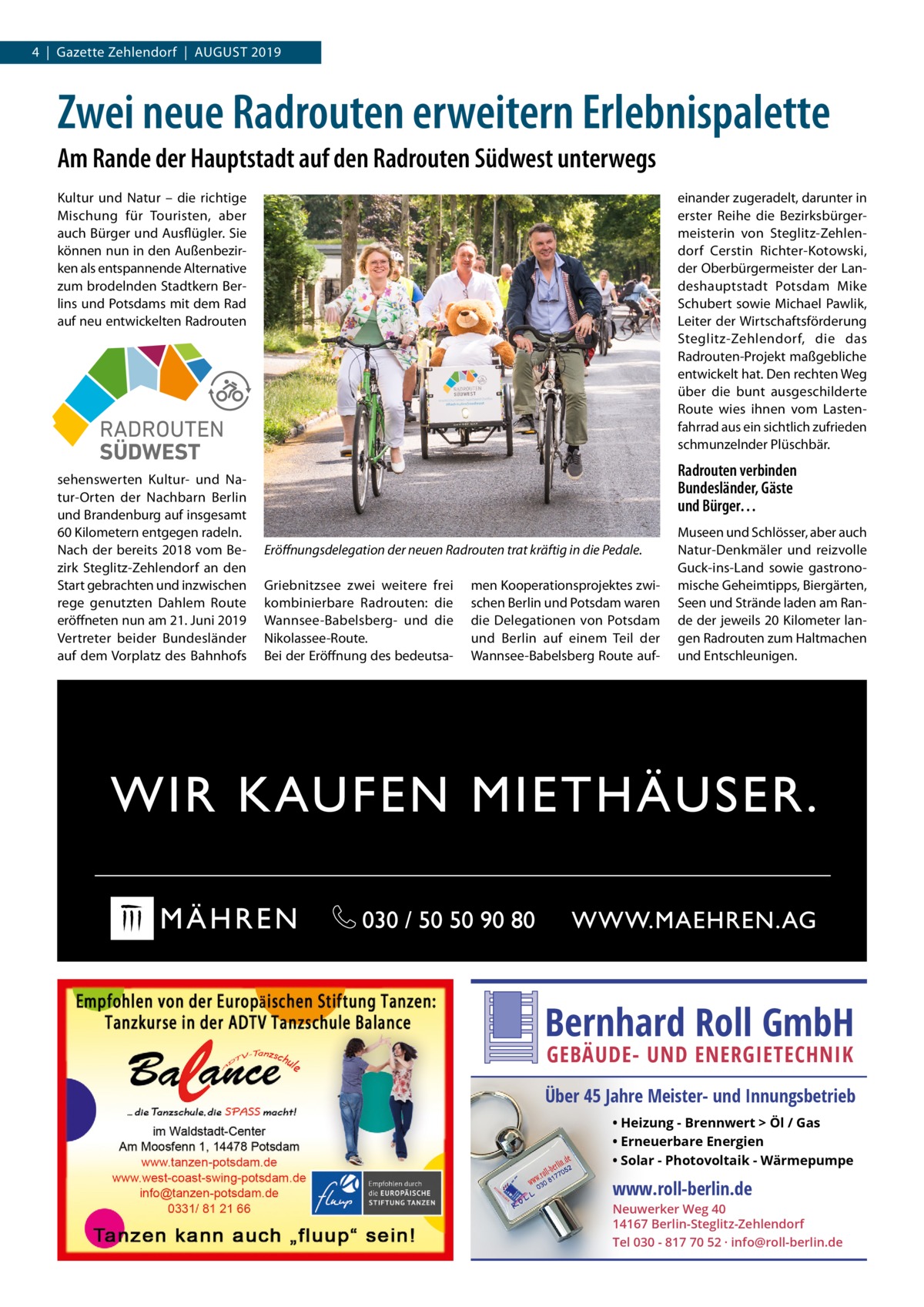 4  |  Gazette Zehlendorf  |  August 2019  Zwei neue Radrouten erweitern Erlebnispalette Am Rande der Hauptstadt auf den Radrouten Südwest unterwegs Kultur und Natur – die richtige Mischung für Touristen, aber auch Bürger und Ausflügler. Sie können nun in den Außenbezirken als entspannende Alternative zum brodelnden Stadtkern Berlins und Potsdams mit dem Rad auf neu entwickelten Radrouten  einander zugeradelt, darunter in erster Reihe die Bezirksbürgermeisterin von Steglitz-Zehlendorf Cerstin Richter-Kotowski, der Oberbürgermeister der Landeshauptstadt Potsdam Mike Schubert sowie Michael Pawlik, Leiter der Wirtschaftsförderung Steglitz-Zehlendorf, die das Radrouten-Projekt maßgebliche entwickelt hat. Den rechten Weg über die bunt ausgeschilderte Route wies ihnen vom Lastenfahrrad aus ein sichtlich zufrieden schmunzelnder Plüschbär.  RADROUTEN SÜDWEST sehenswerten Kultur- und Natur-Orten der Nachbarn Berlin und Brandenburg auf insgesamt 60 Kilometern entgegen radeln. Nach der bereits 2018 vom Bezirk Steglitz-Zehlendorf an den Start gebrachten und inzwischen rege genutzten Dahlem Route eröffneten nun am 21. Juni 2019 Vertreter beider Bundesländer auf dem Vorplatz des Bahnhofs  Radrouten verbinden Bundesländer, Gäste und Bürger… Eröffnungsdelegation der neuen Radrouten trat kräftig in die Pedale. Griebnitzsee zwei weitere frei kombinierbare Radrouten: die Wannsee-Babelsberg- und die Nikolassee-Route. Bei der Eröffnung des bedeutsa men Kooperationsprojektes zwischen Berlin und Potsdam waren die Delegationen von Potsdam und Berlin auf einem Teil der Wannsee-Babelsberg Route auf Museen und Schlösser, aber auch Natur-Denkmäler und reizvolle Guck-ins-Land sowie gastronomische Geheimtipps, Biergärten, Seen und Strände laden am Rande der jeweils 20 Kilometer langen Radrouten zum Haltmachen und Entschleunigen.  Bernhard Roll GmbH GEBÄUDE- UND ENERGIETECHNIK  Über 45 Jahre Meister- und Innungsbetrieb • Heizung - Brennwert  Öl / Gas • Erneuerbare Energien • Solar - Photovoltaik - Wärmepumpe  www.roll-berlin.de  Neuwerker Weg 40 14167 Berlin-Steglitz-Zehlendorf Tel 030 - 817 70 52 · info@roll-berlin.de