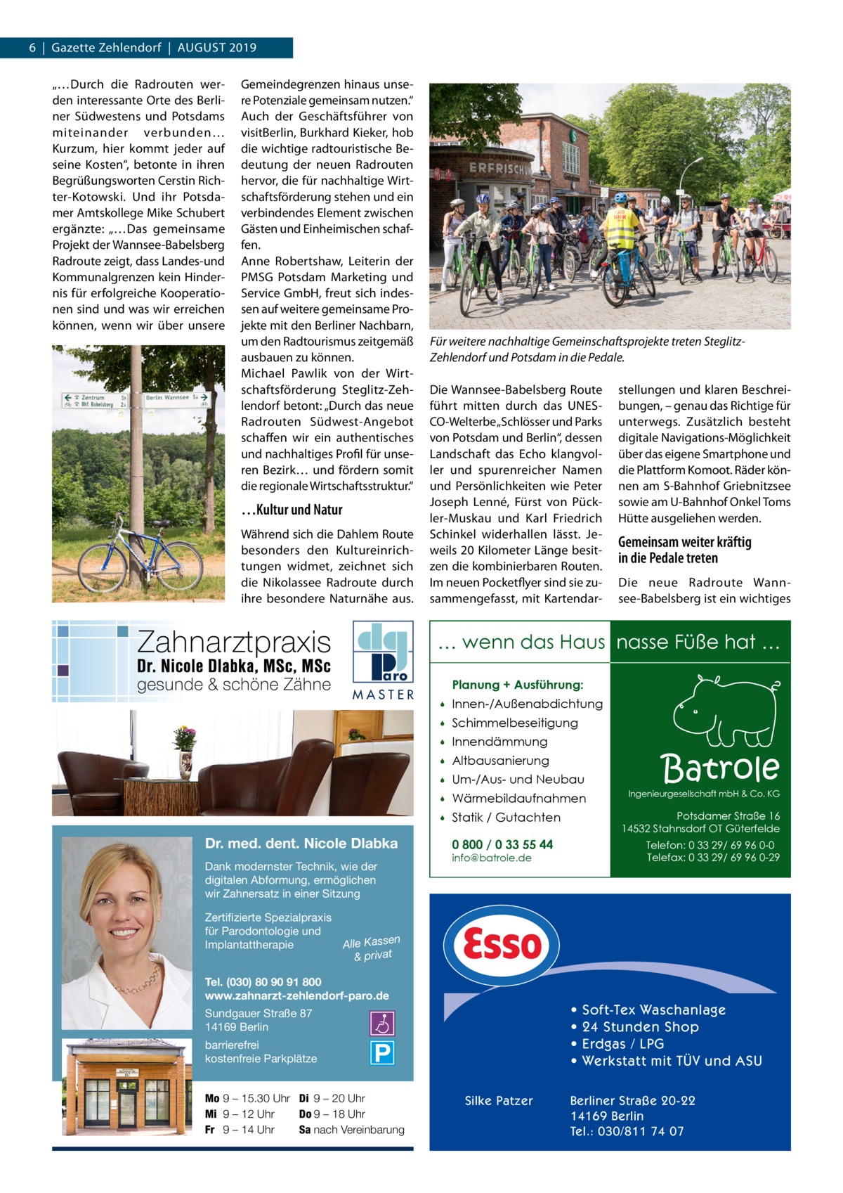 6  |  Gazette Zehlendorf  |  August 2019 „…Durch die Radrouten werden interessante Orte des Berliner Südwestens und Potsdams miteinander verbunden… Kurzum, hier kommt jeder auf seine Kosten“, betonte in ihren Begrüßungsworten Cerstin Richter-Kotowski. Und ihr Potsdamer Amtskollege Mike Schubert ergänzte: „…Das gemeinsame Projekt der Wannsee-Babelsberg Radroute zeigt, dass Landes-und Kommunalgrenzen kein Hindernis für erfolgreiche Kooperationen sind und was wir erreichen können, wenn wir über unsere  Gemeindegrenzen hinaus unsere Potenziale gemeinsam nutzen.“ Auch der Geschäftsführer von visitBerlin, Burkhard Kieker, hob die wichtige radtouristische Bedeutung der neuen Radrouten hervor, die für nachhaltige Wirtschaftsförderung stehen und ein verbindendes Element zwischen Gästen und Einheimischen schaffen. Anne Robertshaw, Leiterin der PMSG Potsdam Marketing und Service GmbH, freut sich indessen auf weitere gemeinsame Projekte mit den Berliner Nachbarn, um den Radtourismus zeitgemäß ausbauen zu können. Michael Pawlik von der Wirtschaftsförderung Steglitz-Zehlendorf betont: „Durch das neue Radrouten Südwest-Angebot schaffen wir ein authentisches und nachhaltiges Profil für unseren Bezirk… und fördern somit die regionale Wirtschaftsstruktur.“  …Kultur und Natur Während sich die Dahlem Route besonders den Kultureinrichtungen widmet, zeichnet sich die Nikolassee Radroute durch ihre besondere Naturnähe aus.  Für weitere nachhaltige Gemeinschaftsprojekte treten SteglitzZehlendorf und Potsdam in die Pedale. Die Wannsee-Babelsberg Route führt mitten durch das UNESCO-Welterbe „Schlösser und Parks von Potsdam und Berlin“, dessen Landschaft das Echo klangvoller und spurenreicher Namen und Persönlichkeiten wie Peter Joseph Lenné, Fürst von Pückler-Muskau und Karl Friedrich Schinkel widerhallen lässt. Jeweils 20 Kilometer Länge besitzen die kombinierbaren Routen. Im neuen Pocketflyer sind sie zusammengefasst, mit Kartendar stellungen und klaren Beschreibungen, – genau das Richtige für unterwegs. Zusätzlich besteht digitale Navigations-Möglichkeit über das eigene Smartphone und die Plattform Komoot. Räder können am S-Bahnhof Griebnitzsee sowie am U-Bahnhof Onkel Toms Hütte ausgeliehen werden.  Gemeinsam weiter kräftig in die Pedale treten Die neue Radroute Wannsee-Babelsberg ist ein wichtiges  … wenn das Haus nasse Füße hat … MASTER  Dr. med. dent. Nicole Dlabka Dank modernster Technik, wie der digitalen Abformung, ermöglichen wir Zahnersatz in einer Sitzung  Planung + Ausführung:   Innen-/Außenabdichtung    Schimmelbeseitigung    Innendämmung    Altbausanierung    Um-/Aus- und Neubau    Wärmebildaufnahmen    Statik / Gutachten  Batrole  Ingenieurgesellschaft mbH & Co. KG  Potsdamer Straße 16 14532 Stahnsdorf OT Güterfelde  0 800 / 0 33 55 44  Telefon: 0 33 29/ 69 96 0-0 Telefax: 0 33 29/ 69 96 0-29  info@batrole.de  Zertifizierte Spezialpraxis für Parodontologie und n Implantattherapie Alle Kasse & privat Tel. (030) 80 90 91 800 www.zahnarzt-zehlendorf-paro.de  • • • •  Sundgauer Straße 87 14169 Berlin barrierefrei kostenfreie Parkplätze Mo 9 – 15.30 Uhr Di 9 – 20 Uhr Mi 9 – 12 Uhr Do 9 – 18 Uhr Fr 9 – 14 Uhr Sa nach Vereinbarung  Silke Patzer  Soft-Tex Waschanlage 24 Stunden Shop Erdgas / LPG Werkstatt mit TÜV und ASU  Berliner Straße 20-22 14169 Berlin Tel.: 030/811 74 07