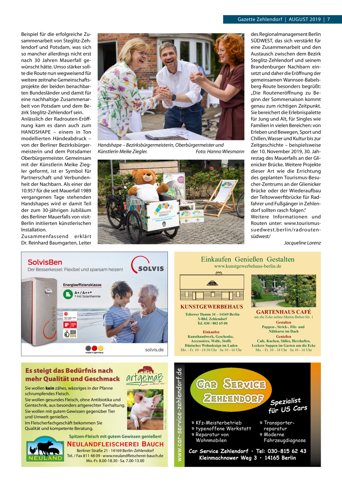 Gazette Zehlendorf  |  August 2019  |  7 Beispiel für die erfolgreiche Zusammenarbeit von Steglitz-Zehlendorf und Potsdam, was sich so mancher allerdings nicht erst nach 30  Jahren Mauerfall gewünscht hätte. Umso stärker sollte die Route nun wegweisend für weitere zeitnahe Gemeinschaftsprojekte der beiden benachbarten Bundesländer und damit für eine nachhaltige Zusammenarbeit von Potsdam und dem Bezirk Steglitz-Zehlendorf sein. Anlässlich der Radrouten-Eröffnung kam es dann auch zum HANDSHAPE – einem in Ton modellierten Händeabdruck – von der Berliner Bezirksbürgermeisterin und dem Potsdamer Oberbürgermeister. Gemeinsam mit der Künstlerin Meike Ziegler geformt, ist er Symbol für Partnerschaft und Verbundenheit der Nachbarn. Als einer der 10.957 für die seit Mauerfall 1989 vergangenen Tage stehenden Handshapes wird er damit Teil der zum 30-jährigen Jubiläum des Berliner Mauerfalls von visitBerlin initiierten künstlerischen Installation. Zusammenfassend erklär t Dr. Reinhard Baumgarten, Leiter  Handshape – Bezirksbürgermeisterin, Oberbürgermeister und Künstlerin Meike Ziegler.� Foto: Hanno Wiesmann  des Regionalmanagement Berlin SÜDWEST, das sich verstärkt für eine Zusammenarbeit und den Austausch zwischen dem Bezirk Steglitz-Zehlendorf und seinem Brandenburger Nachbarn einsetzt und daher die Eröffnung der gemeinsamen Wannsee-Babelsberg-Route besonders begrüßt: „Die Routeneröffnung zu Beginn der Sommersaison kommt genau zum richtigen Zeitpunkt. Sie bereichert die Erlebnispalette für Jung und Alt, für Singles wie Familien in vielen Bereichen: von Erleben und Bewegen, Sport und Chillen, Wasser und Kultur bis zur Zeitgeschichte – beispielsweise der 10. November 2019, 30. Jahrestag des Mauerfalls an der Glienicker Brücke. Weitere Projekte dieser Art wie die Errichtung des geplanten Tourismus-Besucher-Zentrums an der Glienicker Brücke oder der Wiederaufbau der Teltowwerftbrücke für Radfahrer und Fußgänger in Zehlendorf sollten rasch folgen.“ Weitere Informationen und Routen unter: www.tourismussuedwest.berlin/radroutensüdwest/ � Jacqueline Lorenz  Einkaufen Genießen Gestalten www.kunstgewerbehaus-berlin.de  KUNSTGEWERBEHAUS Teltower Damm 34 – 14169 Berlin S-Bhf. Zehlendorf Tel. 030 / 802 65 00  Sie wollen kein zähes, wässriges in der Pfanne schrumpfendes Fleisch. Sie wollen gesundes Fleisch, ohne Antibiotika und Gentechnik, aus besonders artgerechter Tierhaltung. Sie wollen mit gutem Gewissen gegenüber Tier und Umwelt genießen. Im Fleischerfachgeschäft bekommen Sie Qualität und kompetente Beratung. Spitzen-Fleisch mit gutem Gewissen genießen!  Neulandfleischerei Bauch Berliner Straße 21 · 14169 Berlin-Zehlendorf Tel. / Fax 811 48 09 · www.neulandfleischerei-bauch.de Mo.-Fr. 8.00-18.30 · Sa. 7.00-13.00  Foto: Lilifox / Fotolia  Es steigt das Bedürfnis nach mehr Qualität und Geschmack  www.car-service-zehlendorf.de  Einkaufen Kunsthandwerk, Geschenke, Accessoires, Wolle, Stoffe Dänisches Wohndesign im Laden Mo. - Fr. 10 - 18:30 Uhr Sa 10 - 16 Uhr  GARTENHAUS CAFÉ  um die Ecke neben Martin-Buber-Str. 1 Gestalten Puppen-, Strick-, Filz- und Nähkurse im Dach Genießen Cafe, Kuchen, Süßes, Herzhaftes, Leckere Suppen im Garten um die Ecke Mo. - Fr. 10 - 18 Uhr Sa 10 - 16 Uhr  Spezialist s für US Car � Kfz-Meisterbetrieb � typenoffene Werkstatt � Reparatur von Wohnmobilen  � Transporterreparatur � Moderne Fahrzeugdiagnose  Car Service Zehlendorf • Tel: 030-815 62 43 Kleinmachnower Weg 3 • 14165 Berlin