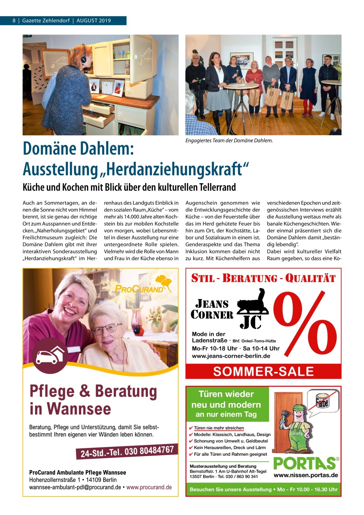 8  |  Gazette Zehlendorf  |  August 2019  Domäne Dahlem: Ausstellung „Herdanziehungskraft“  Engagiertes Team der Domäne Dahlem.  Küche und Kochen mit Blick über den kulturellen Tellerrand Auch an Sommertagen, an denen die Sonne nicht vom Himmel brennt, ist sie genau der richtige Ort zum Ausspannen und Entdecken, „Naherholungsgebiet“ und Freilichtmuseum zugleich: Die Domäne Dahlem gibt mit ihrer interaktiven Sonderausstellung „Herdanziehungskraft“ im Her renhaus des Landguts Einblick in den sozialen Raum „Küche“ – vom mehr als 14.000 Jahre alten Kochstein bis zur mobilen Kochstelle von morgen, wobei Lebensmittel in dieser Ausstellung nur eine untergeordnete Rolle spielen. Vielmehr wird die Rolle von Mann und Frau in der Küche ebenso in  Augenschein genommen wie die Entwicklungsgeschichte der Küche – von der Feuerstelle über das im Herd gehütete Feuer bis hin zum Ort, der Kochstätte, Labor und Sozialraum in einem ist. Genderaspekte und das Thema Inklusion kommen dabei nicht zu kurz. Mit Küchenhelfern aus  verschiedenen Epochen und zeitgenössischen Interviews erzählt die Ausstellung weitaus mehr als banale Küchengeschichten. Wieder einmal präsentiert sich die Domäne Dahlem damit „beständig lebendig“. Dabei wird kultureller Vielfalt Raum gegeben, so dass eine Ko %  stil - beratung - qualitÄt  jeans corner  jc  Mode in der Ladenstraße · Bhf. Onkel-Toms-Hütte Mo-Fr 10-18 Uhr · Sa 10-14 Uhr www.jeans-corner-berlin.de  SOMMER-SALE Türen wieder neu und modern an nur einem Tag  ✔ Türen nie mehr streichen ✔ Modelle: Klassisch, Landhaus, Design ✔ Schonung von Umwelt u. Geldbeutel ✔ Kein Herausreißen, Dreck und Lärm ✔ Für alle Türen und Rahmen geeignet Musterausstellung und Beratung Bernstoffstr. 1 Am U-Bahnhof Alt-Tegel 13507 Berlin · Tel. 030 / 863 90 341  www.nissen.portas.de  Besuchen Sie unsere Ausstellung • Mo - Fr 10.00 - 16.30 Uhr