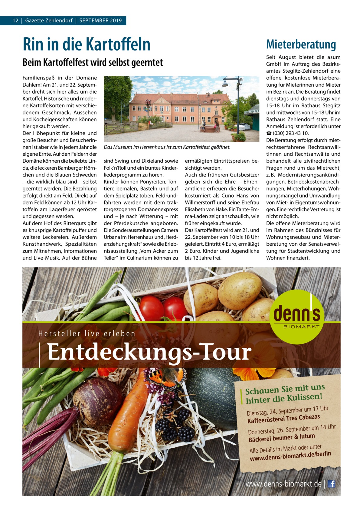 12  |  Gazette Zehlendorf  |  September 2019  Rin in die Kartoffeln  Mieterberatung  Beim Kartoffelfest wird selbst geerntet Familienspaß in der Domäne Dahlem! Am 21. und 22. September dreht sich hier alles um die Kartoffel. Historische und moderne Kartoffelsorten mit verschiedenem Geschmack, Aussehen und Kocheigenschaften können hier gekauft werden. Der Höhepunkt für kleine und große Besucher und Besucherinnen ist aber wie in jedem Jahr die eigene Ernte. Auf den Feldern der Domäne können die beliebte Linda, die leckeren Bamberger Hörnchen und die Blauen Schweden – die wirklich blau sind – selbst geerntet werden. Die Bezahlung erfolgt direkt am Feld. Direkt auf dem Feld können ab 12 Uhr Kartoffeln am Lagerfeuer geröstet und gegessen werden. Auf dem Hof des Ritterguts gibt es knusprige Kartoffelpuffer und weitere Leckereien. Außerdem Kunsthandwerk, Spezialitäten zum Mitnehmen, Informationen und Live-Musik. Auf der Bühne  Das Museum im Herrenhaus ist zum Kartoffelfest geöffnet. sind Swing und Dixieland sowie Folk’n’Roll und ein buntes Kinderliederprogramm zu hören. Kinder können Ponyreiten, Tontiere bemalen, Basteln und auf dem Spielplatz toben. Feldrundfahrten werden mit dem traktorgezogenen Domänenexpress und – je nach Witterung – mit der Pferdekutsche angeboten. Die Sonderausstellungen Camera Urbana im Herrenhaus und „Herdanziehungskraft“ sowie die Erlebnisausstellung „Vom Acker zum Teller“ im Culinarium können zu  ermäßigten Eintrittspreisen besichtigt werden. Auch die früheren Gutsbesitzer geben sich die Ehre – Ehrenamtliche erfreuen die Besucher kostümiert als Cuno Hans von Willmerstorff und seine Ehefrau Elisabeth von Hake. Ein Tante-Emma-Laden zeigt anschaulich, wie früher eingekauft wurde. Das Kartoffelfest wird am 21. und 22. September von 10 bis 18 Uhr gefeiert. Eintritt 4 Euro, ermäßigt 2 Euro. Kinder und Jugendliche bis 12 Jahre frei.  Seit August bietet die asum GmbH im Auftrag des Bezirksamtes Steglitz-Zehlendorf eine offene, kostenlose Mieterberatung für Mieterinnen und Mieter im Bezirk an. Die Beratung findet dienstags und donnerstags von 15-18  Uhr im Rathaus Steglitz und mittwochs von 15-18 Uhr im Rathaus Zehlendorf statt. Eine Anmeldung ist erforderlich unter ☎ (030) 293 43 10. Die Beratung erfolgt durch mietrechtserfahrene Rechtsanwältinnen und Rechtsanwälte und behandelt alle zivilrechtlichen Fragen rund um das Mietrecht, z. B. Modernisierungsankündigungen, Betriebskostenabrechnungen, Mieterhöhungen, Wohnungsmängel und Umwandlung von Miet- in Eigentumswohnungen. Eine rechtliche Vertretung ist nicht möglich. Die offene Mieterberatung wird im Rahmen des Bündnisses für Wohnungsneubau und Mieterberatung von der Senatsverwaltung für Stadtentwicklung und Wohnen finanziert.