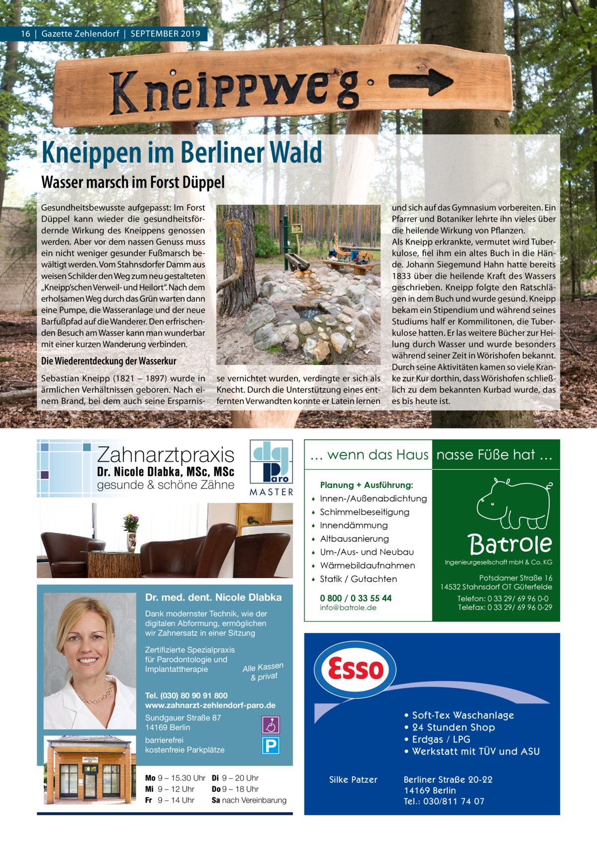 16  |  Gazette Zehlendorf  |  September 2019  Kneippen im Berliner Wald Wasser marsch im Forst Düppel Gesundheitsbewusste aufgepasst: Im Forst Düppel kann wieder die gesundheitsfördernde Wirkung des Kneippens genossen werden. Aber vor dem nassen Genuss muss ein nicht weniger gesunder Fußmarsch bewältigt werden. Vom Stahnsdorfer Damm aus weisen Schilder den Weg zum neu gestalteten „Kneipp’schen Verweil- und Heilort“. Nach dem erholsamen Weg durch das Grün warten dann eine pumpe, die Wasseranlage und der neue barfußpfad auf die Wanderer. Den erfrischenden besuch am Wasser kann man wunderbar mit einer kurzen Wanderung verbinden.  Die Wiederentdeckung der Wasserkur Sebastian Kneipp (1821 – 1897) wurde in ärmlichen Verhältnissen geboren. Nach einem brand, bei dem auch seine ersparnis se vernichtet wurden, verdingte er sich als Knecht. Durch die Unterstützung eines entfernten Verwandten konnte er Latein lernen  und sich auf das Gymnasium vorbereiten. ein pfarrer und botaniker lehrte ihn vieles über die heilende Wirkung von pflanzen. Als Kneipp erkrankte, vermutet wird tuberkulose, fiel ihm ein altes buch in die Hände. Johann Siegemund Hahn hatte bereits 1833 über die heilende Kraft des Wassers geschrieben. Kneipp folgte den ratschlägen in dem buch und wurde gesund. Kneipp bekam ein Stipendium und während seines Studiums half er Kommilitonen, die tuberkulose hatten. er las weitere bücher zur Heilung durch Wasser und wurde besonders während seiner Zeit in Wörishofen bekannt. Durch seine Aktivitäten kamen so viele Kranke zur Kur dorthin, dass Wörishofen schließlich zu dem bekannten Kurbad wurde, das es bis heute ist.  … wenn das Haus nasse Füße hat … MASTER  Dr. med. dent. Nicole Dlabka Dank modernster Technik, wie der digitalen Abformung, ermöglichen wir Zahnersatz in einer Sitzung  Planung + Ausführung:   Innen-/Außenabdichtung    Schimmelbeseitigung    Innendämmung    Altbausanierung    Um-/Aus- und Neubau    Wärmebildaufnahmen    Statik / Gutachten  Batrole  Ingenieurgesellschaft mbH & Co. KG  Potsdamer Straße 16 14532 Stahnsdorf OT Güterfelde  0 800 / 0 33 55 44  Telefon: 0 33 29/ 69 96 0-0 Telefax: 0 33 29/ 69 96 0-29  info@batrole.de  Zertifizierte Spezialpraxis für Parodontologie und n Implantattherapie Alle Kasse & privat Tel. (030) 80 90 91 800 www.zahnarzt-zehlendorf-paro.de  • • • •  Sundgauer Straße 87 14169 Berlin barrierefrei kostenfreie Parkplätze Mo 9 – 15.30 Uhr Di 9 – 20 Uhr Mi 9 – 12 Uhr Do 9 – 18 Uhr Fr 9 – 14 Uhr Sa nach Vereinbarung  Silke Patzer  Soft-Tex Waschanlage 24 Stunden Shop Erdgas / LPG Werkstatt mit TÜV und ASU  Berliner Straße 20-22 14169 Berlin Tel.: 030/811 74 07