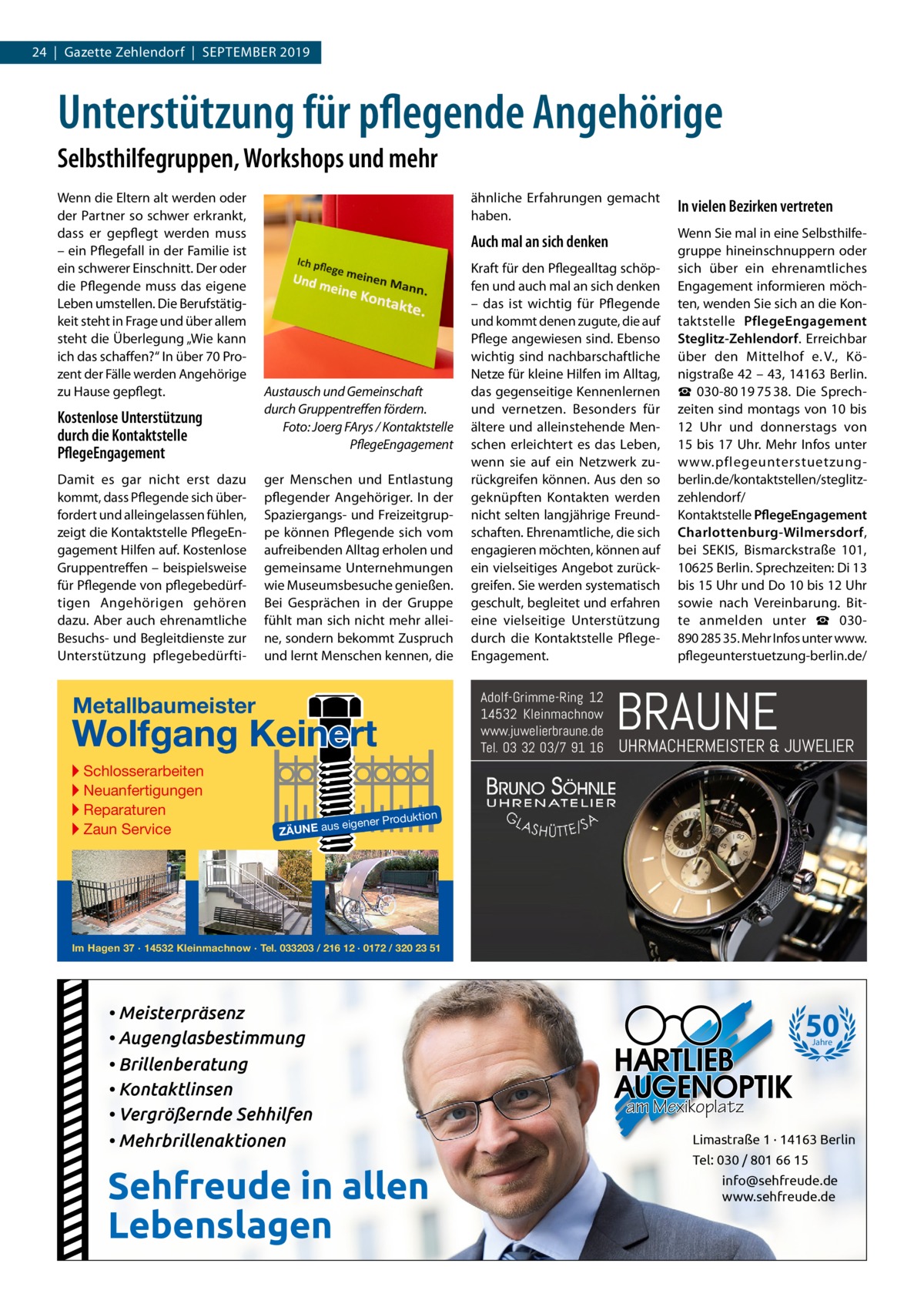 24  |  Gazette Zehlendorf  |  September 2019  Unterstützung für pflegende Angehörige Selbsthilfegruppen, Workshops und mehr Wenn die Eltern alt werden oder der Partner so schwer erkrankt, dass er gepflegt werden muss – ein Pflegefall in der Familie ist ein schwerer Einschnitt. Der oder die Pflegende muss das eigene Leben umstellen. Die Berufstätigkeit steht in Frage und über allem steht die Überlegung „Wie kann ich das schaffen?“ In über 70 Prozent der Fälle werden Angehörige zu Hause gepflegt.  Kostenlose Unterstützung durch die Kontaktstelle PflegeEngagement Damit es gar nicht erst dazu kommt, dass Pflegende sich überfordert und alleingelassen fühlen, zeigt die Kontaktstelle PflegeEngagement Hilfen auf. Kostenlose Gruppentreffen – beispielsweise für Pflegende von pflegebedürftigen Angehörigen gehören dazu. Aber auch ehrenamtliche Besuchs- und Begleitdienste zur Unterstützung pflegebedürfti Austausch und Gemeinschaft durch Gruppentreffen fördern. Foto: Joerg FArys / Kontaktstelle PflegeEngagement ger Menschen und Entlastung pflegender Angehöriger. In der Spaziergangs- und Freizeitgruppe können Pflegende sich vom aufreibenden Alltag erholen und gemeinsame Unternehmungen wie Museumsbesuche genießen. Bei Gesprächen in der Gruppe fühlt man sich nicht mehr alleine, sondern bekommt Zuspruch und lernt Menschen kennen, die  In vielen Bezirken vertreten  Auch mal an sich denken  Wenn Sie mal in eine Selbsthilfegruppe hineinschnuppern oder sich über ein ehrenamtliches Engagement informieren möchten, wenden Sie sich an die Kontaktstelle PflegeEngagement Steglitz-Zehlendorf. Erreichbar über den Mittelhof e. V., Königstraße 42 – 43, 14163 Berlin. ☎  030-80 19 75 38. Die Sprechzeiten sind montags von 10 bis 12  Uhr und donnerstags von 15 bis 17 Uhr. Mehr Infos unter www.pflegeunterstuetzungberlin.de/kontaktstellen/steglitzzehlendorf/ Kontaktstelle PflegeEngagement Charlottenburg-Wilmersdorf, bei SEKIS, Bismarckstraße  101, 10625 Berlin. Sprechzeiten: Di 13 bis 15 Uhr und Do 10 bis 12 Uhr sowie nach Vereinbarung. Bitte anmelden unter ☎  030890 285 35. Mehr Infos unter www. pflegeunterstuetzung-berlin.de/  Kraft für den Pflegealltag schöpfen und auch mal an sich denken – das ist wichtig für Pflegende und kommt denen zugute, die auf Pflege angewiesen sind. Ebenso wichtig sind nachbarschaftliche Netze für kleine Hilfen im Alltag, das gegenseitige Kennenlernen und vernetzen. Besonders für ältere und alleinstehende Menschen erleichtert es das Leben, wenn sie auf ein Netzwerk zurückgreifen können. Aus den so geknüpften Kontakten werden nicht selten langjährige Freundschaften. Ehrenamtliche, die sich engagieren möchten, können auf ein vielseitiges Angebot zurückgreifen. Sie werden systematisch geschult, begleitet und erfahren eine vielseitige Unterstützung durch die Kontaktstelle PflegeEngagement.  Adolf-Grimme-Ring 12 14532 Kleinmachnow www.juwelierbraune.de Tel. 03 32 03/7 91 16  Metallbaumeister  Wolfgang Keinert ▸ Schlosserarbeiten ▸ Neuanfertigungen ▸ Reparaturen ▸ Zaun Service  ähnliche Erfahrungen gemacht haben.  BRAUNE  UHRMACHERMEISTER & JUWELIER  roduktion  s eigener P  ZÄUNE au  Im Hagen 37 · 14532 Kleinmachnow · Tel. 033203 / 216 12 · 0172 / 320 23 51  • Meisterpräsenz • Augenglasbestimmung • Brillenberatung • Kontaktlinsen • Vergrößernde Sehhilfen • Mehrbrillenaktionen  Sehfreude in allen Lebenslagen  50 Jahre  am Mexikoplatz Limastraße 1 · 14163 Berlin Tel: 030 / 801 66 15 info@sehfreude.de www.sehfreude.de