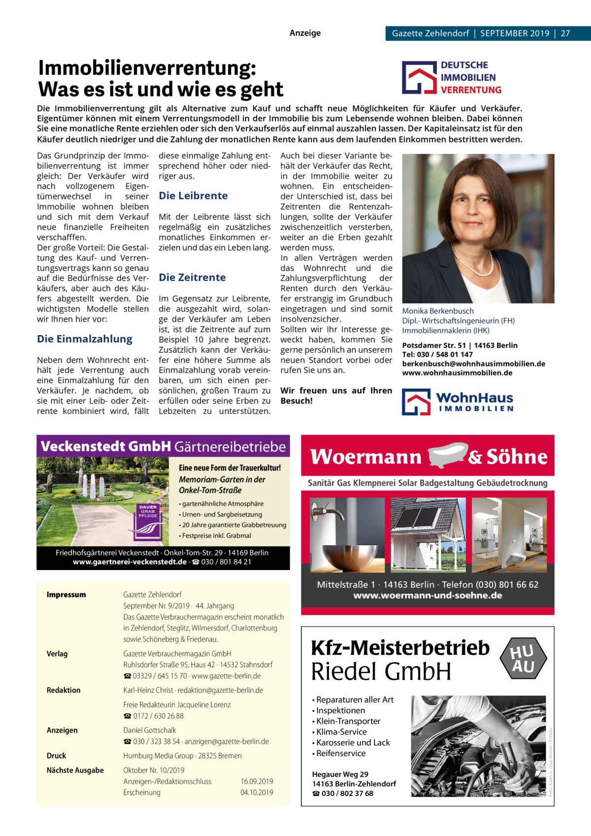 Anzeige  Gazette Zehlendorf  |  September 2019  |  27  Immobilienverrentung: Was es ist und wie es geht Die Immobilienverrentung gilt als Alternative zum Kauf und schafft neue Möglichkeiten für Käufer und Verkäufer. Eigentümer können mit einem Verrentungsmodell in der Immobilie bis zum Lebensende wohnen bleiben. Dabei können Sie eine monatliche Rente erziehlen oder sich den Verkaufserlös auf einmal auszahlen lassen. Der Kapitaleinsatz ist für den Käufer deutlich niedriger und die Zahlung der monatlichen Rente kann aus dem laufenden Einkommen bestritten werden. Das Grundprinzip der Immobilienverrentung ist immer gleich: Der Verkäufer wird nach vollzogenem Eigentümerwechsel in seiner Immobilie wohnen bleiben und sich mit dem Verkauf neue finanzielle Freiheiten verschafffen. Der große Vorteil: Die Gestaltung des Kauf- und Verrentungsvertrags kann so genau auf die Bedürfnisse des Verkäufers, aber auch des Käufers abgestellt werden. Die wichtigsten Modelle stellen wir Ihnen hier vor:  Die Einmalzahlung Neben dem Wohnrecht enthält jede Verrentung auch eine Einmalzahlung für den Verkäufer. Je nachdem, ob sie mit einer Leib- oder Zeitrente kombiniert wird, fällt  diese einmalige Zahlung entsprechend höher oder niedriger aus.  Die Leibrente Mit der Leibrente lässt sich regelmäßig ein zusätzliches monatliches Einkommen erzielen und das ein Leben lang.  Die Zeitrente Im Gegensatz zur Leibrente, die ausgezahlt wird, solange der Verkäufer am Leben ist, ist die Zeitrente auf zum Beispiel 10 Jahre begrenzt. Zusätzlich kann der Verkäufer eine höhere Summe als Einmalzahlung vorab vereinbaren, um sich einen persönlichen, großen Traum zu erfüllen oder seine Erben zu Lebzeiten zu unterstützen.  Auch bei dieser Variante behält der Verkäufer das Recht, in der Immobilie weiter zu wohnen. Ein entscheidender Unterschied ist, dass bei Zeitrenten die Rentenzahlungen, sollte der Verkäufer zwischenzeitlich versterben, weiter an die Erben gezahlt werden muss. In allen Verträgen werden das Wohnrecht und die Zahlungsverpflichtung der Renten durch den Verkäufer erstrangig im Grundbuch eingetragen und sind somit insolvenzsicher. Sollten wir Ihr Interesse geweckt haben, kommen Sie gerne persönlich an unserem neuen Standort vorbei oder rufen Sie uns an.  Monika Berkenbusch Dipl.- Wirtschaftsingenieurin (FH) Immobilienmaklerin (IHK) Potsdamer Str. 51 | 14163 Berlin Tel: 030 / 548 01 147 berkenbusch@wohnhausimmobilien.de www.wohnhausimmobilien.de  Wir freuen uns auf Ihren Besuch!  Veckenstedt GmbH Gärtnereibetriebe Eine neue Form der Trauerkultur! Memoriam-Garten in der Onkel-Tom-Straße  Sanitär Gas Klempnerei Solar Badgestaltung Gebäudetrocknung  • gartenähnliche Atmosphäre • Urnen- und Sargbeisetzung • 20 Jahre garantierte Grabbetreuung • Festpreise inkl. Grabmal  Friedhofsgärtnerei Veckenstedt · Onkel-Tom-Str. 29 · 14169 Berlin www.gaertnerei-veckenstedt.de · ☎ 030 / 801 84 21  Mittelstraße 1 · 14163 Berlin · Telefon (030) 801 66 62 www.woermann-und-soehne.de  Gazette Zehlendorf September Nr. 9/2019 ·  44. Jahrgang Das Gazette Verbrauchermagazin erscheint monatlich in Zehlendorf, Steglitz, Wilmersdorf, Charlottenburg sowie Schöneberg & Friedenau.  Verlag	  Gazette Verbrauchermagazin GmbH Ruhlsdorfer Straße 95, Haus 42 · 14532 Stahnsdorf ☎ 03329 / 645 15 70 · www.gazette-berlin.de  Redaktion	  Karl-Heinz Christ · redaktion@gazette-berlin.de  	  Freie Redakteurin Jacqueline Lorenz ☎ 0172 / 630 26 88  Anzeigen	  Daniel Gottschalk ☎ 030 / 323 38 54 · anzeigen@gazette-berlin.de  Druck	  Humburg Media Group · 28325 Bremen  • Reparaturen aller Art • Inspektionen • Klein-Transporter • Klima-Service • Karosserie und Lack • Reifenservice  Nächste Ausgabe	  Oktober Nr. 10/2019 Anzeigen-/Redaktionsschluss	16.09.2019 Erscheinung	04.10.2019  Hegauer Weg 29 14163 Berlin-Zehlendorf ☎ 030 / 802 37 68  Kfz-Meisterbetrieb  Riedel GmbH  HU AU  Foto: Karin u. Uwe Annas / Fotolia  Impressum	