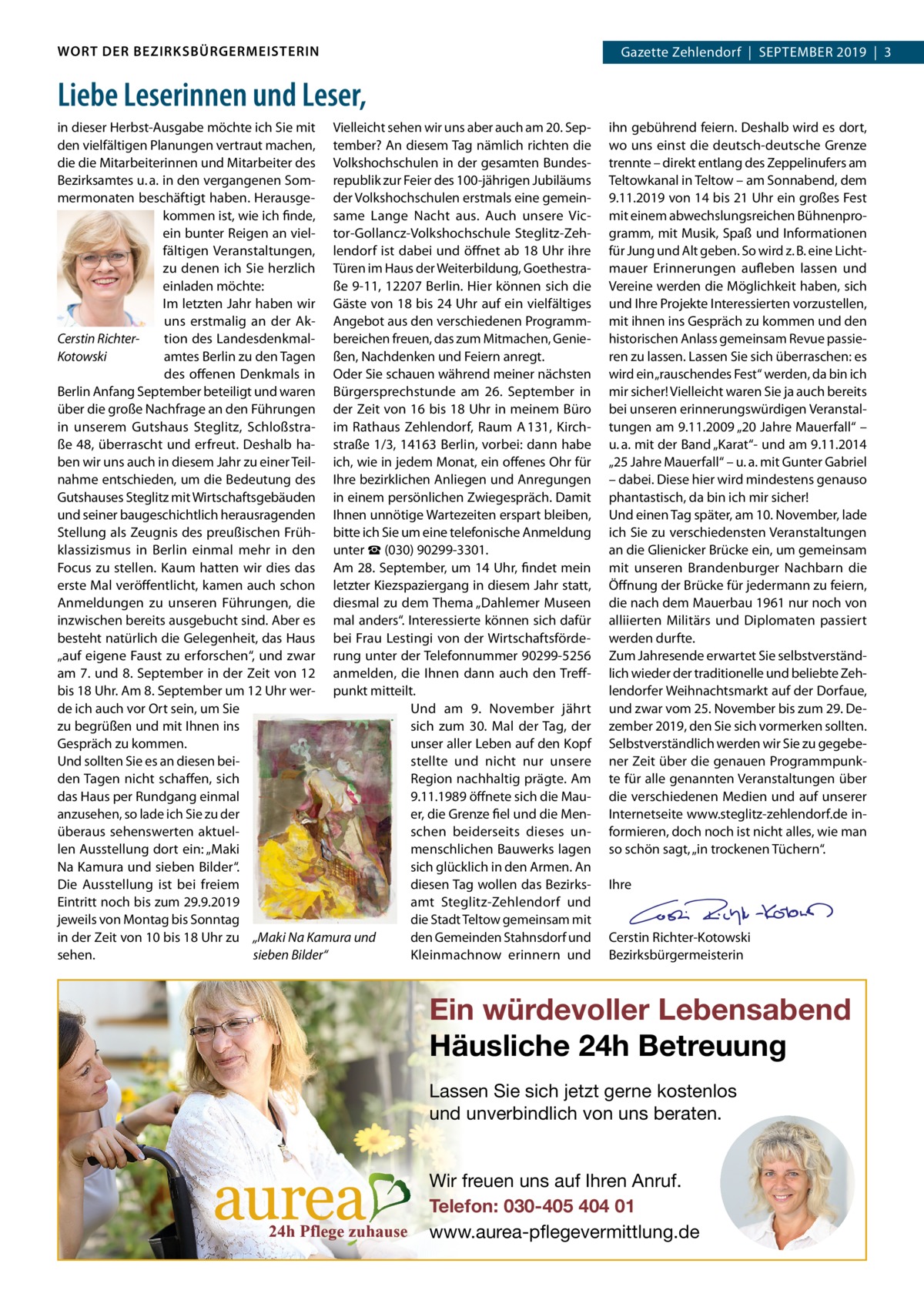 WORT DER BEZIRKSBÜRGERMEISTERIN  Gazette Zehlendorf  |  September 2019  |  3 2019  |  1  Liebe Leserinnen und Leser, in dieser Herbst-Ausgabe möchte ich Sie mit Vielleicht sehen wir uns aber auch am 20. Sepden vielfältigen planungen vertraut machen, tember? An diesem tag nämlich richten die die die mitarbeiterinnen und mitarbeiter des Volkshochschulen in der gesamten bundesbezirksamtes u. a. in den vergangenen Som- republik zur Feier des 100-jährigen Jubiläums mermonaten beschäftigt haben. Herausge- der Volkshochschulen erstmals eine gemeinkommen ist, wie ich finde, same Lange Nacht aus. Auch unsere Vicein bunter reigen an viel- tor-Gollancz-Volkshochschule Steglitz-Zehfältigen Veranstaltungen, lendorf ist dabei und öffnet ab 18 Uhr ihre zu denen ich Sie herzlich türen im Haus der Weiterbildung, Goethestraeinladen möchte: ße 9-11, 12207 berlin. Hier können sich die Im letzten Jahr haben wir Gäste von 18 bis 24 Uhr auf ein vielfältiges uns erstmalig an der Ak- Angebot aus den verschiedenen programmtion des Landesdenkmal- bereichen freuen, das zum mitmachen, GenieCerstin Richteramtes berlin zu den tagen ßen, Nachdenken und Feiern anregt. Kotowski des offenen Denkmals in Oder Sie schauen während meiner nächsten berlin Anfang September beteiligt und waren bürgersprechstunde am 26.  September in über die große Nachfrage an den Führungen der Zeit von 16 bis 18 Uhr in meinem büro in unserem Gutshaus Steglitz, Schloßstra- im rathaus Zehlendorf, raum A 131, Kirchße 48, überrascht und erfreut. Deshalb ha- straße 1/3, 14163 berlin, vorbei: dann habe ben wir uns auch in diesem Jahr zu einer teil- ich, wie in jedem monat, ein offenes Ohr für nahme entschieden, um die bedeutung des Ihre bezirklichen Anliegen und Anregungen Gutshauses Steglitz mit Wirtschaftsgebäuden in einem persönlichen Zwiegespräch. Damit und seiner baugeschichtlich herausragenden Ihnen unnötige Wartezeiten erspart bleiben, Stellung als Zeugnis des preußischen Früh- bitte ich Sie um eine telefonische Anmeldung klassizismus in berlin einmal mehr in den unter ☎ (030) 90299-3301. Focus zu stellen. Kaum hatten wir dies das Am 28. September, um 14 Uhr, findet mein erste mal veröffentlicht, kamen auch schon letzter Kiezspaziergang in diesem Jahr statt, Anmeldungen zu unseren Führungen, die diesmal zu dem thema „Dahlemer museen inzwischen bereits ausgebucht sind. Aber es mal anders“. Interessierte können sich dafür besteht natürlich die Gelegenheit, das Haus bei Frau Lestingi von der Wirtschaftsförde„auf eigene Faust zu erforschen“, und zwar rung unter der telefonnummer 90299-5256 am 7. und 8. September in der Zeit von 12 anmelden, die Ihnen dann auch den treffbis 18 Uhr. Am 8. September um 12 Uhr wer- punkt mitteilt. Und am 9.  November jährt de ich auch vor Ort sein, um Sie sich zum 30.  mal der tag, der zu begrüßen und mit Ihnen ins unser aller Leben auf den Kopf Gespräch zu kommen. Und sollten Sie es an diesen beistellte und nicht nur unsere den tagen nicht schaffen, sich region nachhaltig prägte. Am das Haus per rundgang einmal 9.11.1989 öffnete sich die mauanzusehen, so lade ich Sie zu der er, die Grenze fiel und die menüberaus sehenswerten aktuelschen beiderseits dieses unlen Ausstellung dort ein: „maki menschlichen bauwerks lagen Na Kamura und sieben bilder“. sich glücklich in den Armen. An Die Ausstellung ist bei freiem diesen tag wollen das bezirkseintritt noch bis zum 29.9.2019 amt Steglitz-Zehlendorf und jeweils von montag bis Sonntag die Stadt teltow gemeinsam mit in der Zeit von 10 bis 18 Uhr zu „Maki Na Kamura und den Gemeinden Stahnsdorf und Kleinmachnow erinnern und sehen. sieben Bilder“  ihn gebührend feiern. Deshalb wird es dort, wo uns einst die deutsch-deutsche Grenze trennte – direkt entlang des Zeppelinufers am teltowkanal in teltow – am Sonnabend, dem 9.11.2019 von 14 bis 21 Uhr ein großes Fest mit einem abwechslungsreichen bühnenprogramm, mit musik, Spaß und Informationen für Jung und Alt geben. So wird z. b. eine Lichtmauer erinnerungen aufleben lassen und Vereine werden die möglichkeit haben, sich und Ihre projekte Interessierten vorzustellen, mit ihnen ins Gespräch zu kommen und den historischen Anlass gemeinsam revue passieren zu lassen. Lassen Sie sich überraschen: es wird ein „rauschendes Fest“ werden, da bin ich mir sicher! Vielleicht waren Sie ja auch bereits bei unseren erinnerungswürdigen Veranstaltungen am 9.11.2009 „20 Jahre mauerfall“ – u. a. mit der band „Karat“- und am 9.11.2014 „25 Jahre mauerfall“ – u. a. mit Gunter Gabriel – dabei. Diese hier wird mindestens genauso phantastisch, da bin ich mir sicher! Und einen tag später, am 10. November, lade ich Sie zu verschiedensten Veranstaltungen an die Glienicker brücke ein, um gemeinsam mit unseren brandenburger Nachbarn die Öffnung der brücke für jedermann zu feiern, die nach dem mauerbau 1961 nur noch von alliierten militärs und Diplomaten passiert werden durfte. Zum Jahresende erwartet Sie selbstverständlich wieder der traditionelle und beliebte Zehlendorfer Weihnachtsmarkt auf der Dorfaue, und zwar vom 25. November bis zum 29. Dezember 2019, den Sie sich vormerken sollten. Selbstverständlich werden wir Sie zu gegebener Zeit über die genauen programmpunkte für alle genannten Veranstaltungen über die verschiedenen medien und auf unserer Internetseite www.steglitz-zehlendorf.de informieren, doch noch ist nicht alles, wie man so schön sagt, „in trockenen tüchern“.   Ihre     Cerstin richter-Kotowski bezirksbürgermeisterin  Ein würdevoller Lebensabend Häusliche 24h Betreuung Lassen Sie sich jetzt gerne kostenlos und unverbindlich von uns beraten. Wir freuen uns auf Ihren Anruf. Telefon: 030-405 404 01 www.aurea-pflegevermittlung.de