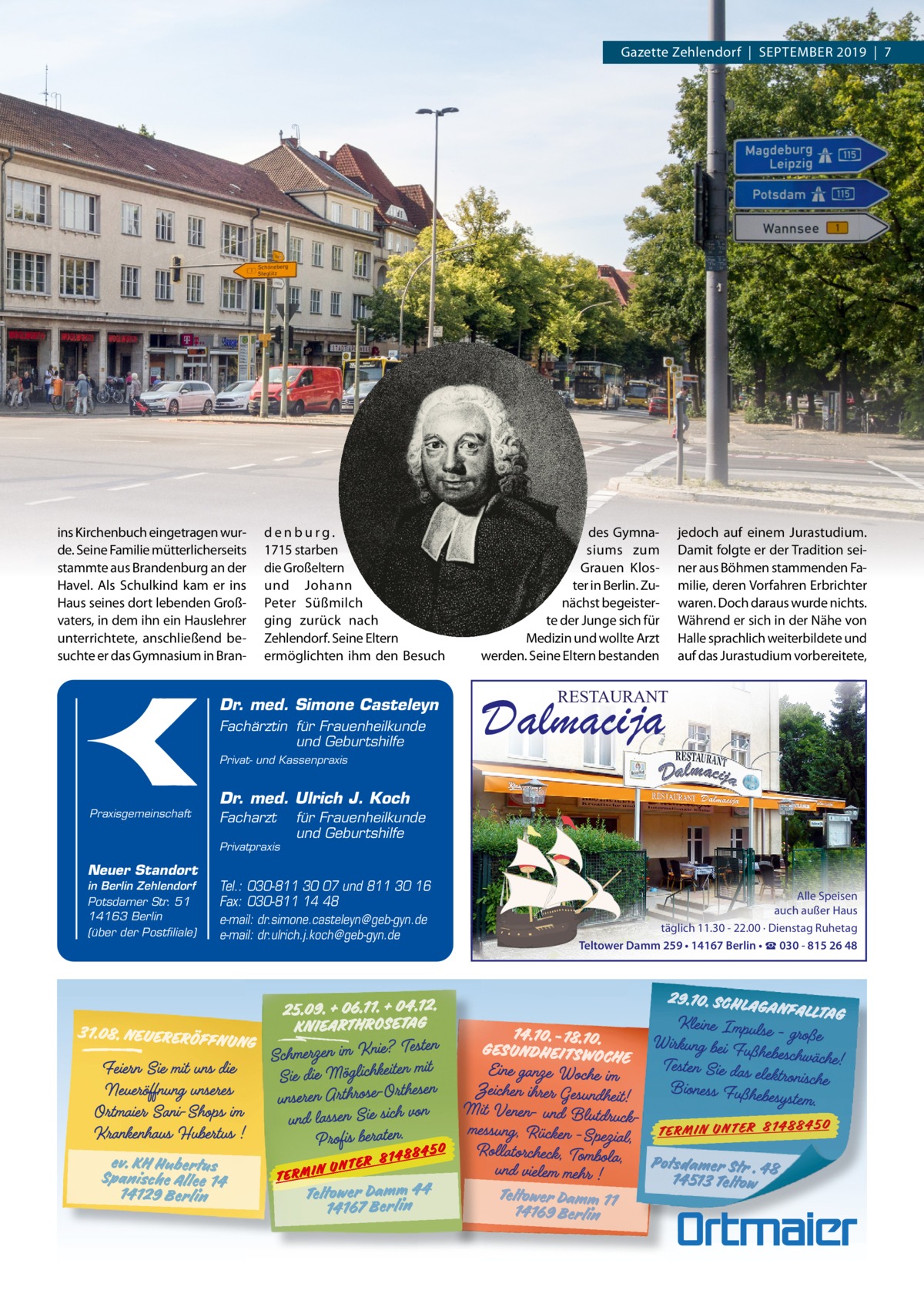 Gazette Zehlendorf  |  September 2019  |  7  ins Kirchenbuch eingetragen wurde. Seine Familie mütterlicherseits stammte aus brandenburg an der Havel. Als Schulkind kam er ins Haus seines dort lebenden Großvaters, in dem ihn ein Hauslehrer unterrichtete, anschließend besuchte er das Gymnasium in bran denburg. 1715 starben die Großeltern und Johann peter Süßmilch ging zurück nach Zehlendorf. Seine eltern ermöglichten ihm den besuch  Dr. med. Simone Casteleyn Fachärztin für Frauenheilkunde und Geburtshilfe  des Gymnasiums zum Grauen Kloster in berlin. Zunächst begeisterte der Junge sich für medizin und wollte Arzt werden. Seine eltern bestanden  jedoch auf einem Jurastudium. Damit folgte er der tradition seiner aus böhmen stammenden Familie, deren Vorfahren erbrichter waren. Doch daraus wurde nichts. Während er sich in der Nähe von Halle sprachlich weiterbildete und auf das Jurastudium vorbereitete,  RESTAURANT  Dalmacija  Privat- und Kassenpraxis  Praxisgemeinschaft  Dr. med. Ulrich J. Koch Facharzt Privatpraxis  Neuer Standort in Berlin Zehlendorf Potsdamer Str. 51 14163 Berlin (über der Postfiliale)  für Frauenheilkunde und Geburtshilfe  Tel.: 030-811 30 07 und 811 30 16 Fax: 030-811 14 48 e-mail: dr.simone.casteleyn@geb-gyn.de e-mail: dr.ulrich.j.koch@geb-gyn.de  Alle Speisen auch außer Haus täglich 11.30 - 22.00 · Dienstag Ruhetag Teltower Damm 259 • 14167 Berlin • ☎ 030 - 815 26 48