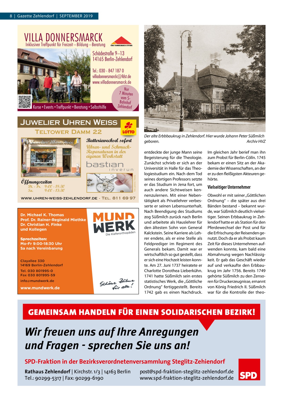 8  |  Gazette Zehlendorf  |  September 2019  Juwelier Uhren Weiss Teltower Damm 22  Der alte Erbbbaukrug in Zehlendorf. Hier wurde Johann Peter Süßmilch geboren.� Archiv HVZ  Öffnungszeiten  Di. - Fr. 9:00 - 18:30 Sa. 9:00 - 13:30  foto: gitanna / fotolia  Batteriewechsel sofort Uhren- und SchmuckReparaturen in der eigenen Werkstatt  www.uhren-weiss-zehlendorf.de · Tel. 811 69 97  Dr. Michael K. Thomas Prof. Dr. Rainer-Reginald Miethke Dr. Christian H. Finke und Kollegen Sprechzeiten: Mo-Fr 9:00-18:30 Uhr Sa nach Vereinbarung  www.mundwerk.de  entdeckte der junge Mann seine Begeisterung für die Theologie. Zunächst schrieb er sich an der Universität in Halle für das Theologiestudium ein. Nach dem Tod seines dortigen Professors setzte er das Studium in Jena fort, um auch andere Sichtweisen kennenzulernen. Mit einer Nebentätigkeit als Privatlehrer verbesserte er seinen Lebensunterhalt. Nach Beendigung des Studiums zog Süßmilch zurück nach Berlin und arbeitete als Hauslehrer für den ältesten Sohn von General Kalckstein. Seine Karriere als Lehrer endete, als er eine Stelle als Feldprediger im Regiment des Generals bekam. Damit war er wirtschaftlich so gut gestellt, dass er sich eine Hochzeit leisten konnte. Am 27. Juni 1737 heiratete er Charlotte Dorothea Lieberkühn. 1741 hatte Süßmilch sein erstes statistisches Werk, die „Göttliche Ordnung“ fertiggestellt. Bereits 1742 gab es einen Nachdruck.  Im gleichen Jahr berief man ihn zum Probst für Berlin-Cölln. 1745 bekam er einen Sitz an der Akademie der Wissenschaften, an der er zu den fleißigsten Akteuren gehörte.  Vielseitiger Unternehmer Obwohl er mit seiner „Göttlichen Ordnung“ – die später aus drei Bänden bestand – bekannt wurde, war Süßmilch deutlich vielseitiger. Seinen Erbbaukrug in Zehlendorf hatte er als Station für den Pferdewechsel der Post und für die Erfrischung der Reisenden genutzt. Doch da er als Probst kaum Zeit für dieses Unternehmen aufwenden konnte, kam bald eine Abmahnung wegen Nachlässigkeit. Er gab das Geschäft wieder auf und verkaufte den Erbbaukrug im Jahr 1756. Bereits 1749 gehörte Süßmilch zu den Zensoren für Druckerzeugnisse, ernannt von König Friedrich II. Süßmilch war für die Kontrolle der theo GEMEINSAM HANDELN FÜR EINEN SOLIDARISCHEN BEZIRK!  Wir freuen uns auf Ihre Anregungen und Fragen - sprechen Sie uns an! SPD-Fraktion in der Bezirksverordnetenversammlung Steglitz-Zehiendorf Rathaus Zehlendorf | Kirchstr. 1/3 | 14163 Berlin Tel.: 90299-5317 | Fax: 90299-6190  post@spd-fraktion-steglitz-zehlendorf.de www.spd-fraktion-steglitz-zehlendorf.de