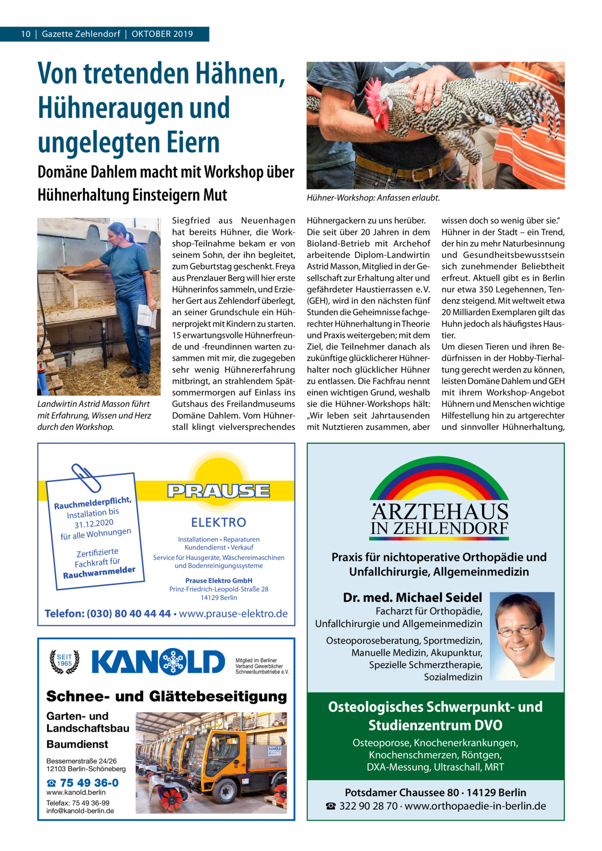 10  |  Gazette Zehlendorf  |  Oktober 2019  Von tretenden Hähnen, Hühneraugen und ungelegten Eiern Domäne Dahlem macht mit Workshop über Hühnerhaltung Einsteigern Mut  Landwirtin Astrid Masson führt mit Erfahrung, Wissen und Herz durch den Workshop.  rpflicht, Rauchmelde n bis tio la al Inst 31.12.2020 ngen für alle Wohnu  Zertifizierte Fachkraft für melder Rauchwarn  Siegfried aus Neuenhagen hat bereits Hühner, die Workshop-Teilnahme bekam er von seinem Sohn, der ihn begleitet, zum Geburtstag geschenkt. Freya aus Prenzlauer Berg will hier erste Hühnerinfos sammeln, und Erzieher Gert aus Zehlendorf überlegt, an seiner Grundschule ein Hühnerprojekt mit Kindern zu starten. 15 erwartungsvolle Hühnerfreunde und -freundinnen warten zusammen mit mir, die zugegeben sehr wenig Hühnererfahrung mitbringt, an strahlendem Spätsommermorgen auf Einlass ins Gutshaus des Freilandmuseums Domäne Dahlem. Vom Hühnerstall klingt vielversprechendes  Installationen • Reparaturen Kundendienst • Verkauf Service für Hausgeräte, Wäschereimaschinen und Bodenreinigungssysteme Prause Elektro GmbH Prinz-Friedrich-Leopold-Straße 28 14129 Berlin  Mitglied im Berliner Verband Gewerblicher Schneeräumbetriebe e.V.  Schnee- und Glättebeseitigung  Bessemerstraße 24/26 12103 Berlin-Schöneberg  ☎ 75 49 36-0  www.kanold.berlin Telefax: 75 49 36-99 info@kanold-berlin.de  Hühnergackern zu uns herüber. Die seit über 20  Jahren in dem Bioland-Betrieb mit Archehof arbeitende Diplom-Landwirtin Astrid Masson, Mitglied in der Gesellschaft zur Erhaltung alter und gefährdeter Haustierrassen e. V. (GEH), wird in den nächsten fünf Stunden die Geheimnisse fachgerechter Hühnerhaltung in Theorie und Praxis weitergeben; mit dem Ziel, die Teilnehmer danach als zukünftige glücklicherer Hühnerhalter noch glücklicher Hühner zu entlassen. Die Fachfrau nennt einen wichtigen Grund, weshalb sie die Hühner-Workshops hält: „Wir leben seit Jahrtausenden mit Nutztieren zusammen, aber  wissen doch so wenig über sie.“ Hühner in der Stadt – ein Trend, der hin zu mehr Naturbesinnung und Gesundheitsbewusstsein sich zunehmender Beliebtheit erfreut. Aktuell gibt es in Berlin nur etwa 350 Legehennen, Tendenz steigend. Mit weltweit etwa 20 Milliarden Exemplaren gilt das Huhn jedoch als häufigstes Haustier. Um diesen Tieren und ihren Bedürfnissen in der Hobby-Tierhaltung gerecht werden zu können, leisten Domäne Dahlem und GEH mit ihrem Workshop-Angebot Hühnern und Menschen wichtige Hilfestellung hin zu artgerechter und sinnvoller Hühnerhaltung,  ARZTEHAUS  Telefon: (030) 80 40 44 44 • www.prause-elektro.de  Garten- und Landschaftsbau Baumdienst  Hühner-Workshop: Anfassen erlaubt.  IN ZEHLENDORF  Praxis für nichtoperative Orthopädie und Unfallchirurgie, Allgemeinmedizin  Dr. med. Michael Seidel  Facharzt für Orthopädie, Unfallchirurgie und Allgemeinmedizin Osteoporoseberatung, Sportmedizin, Manuelle Medizin, Akupunktur, Spezielle Schmerztherapie, Sozialmedizin  Osteologisches Schwerpunkt- und Studienzentrum DVO Osteoporose, Knochenerkrankungen, Knochenschmerzen, Röntgen, DXA-Messung, Ultraschall, MRT  Potsdamer Chaussee 80 · 14129 Berlin ☎ 322 90 28 70 · www.orthopaedie-in-berlin.de