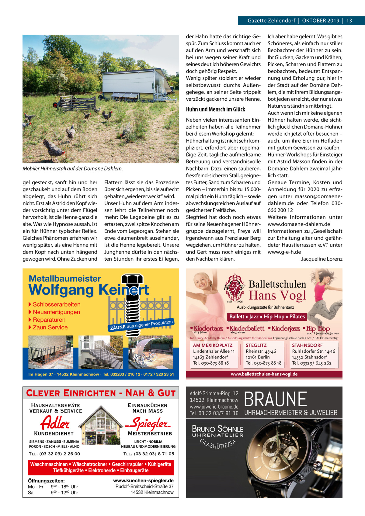 Gazette Zehlendorf  |  Oktober 2019  |  13 der Hahn hatte das richtige Gespür. Zum Schluss kommt auch er auf den Arm und verschafft sich bei uns wegen seiner Kraft und seines deutlich höheren Gewichts doch gehörig Respekt. Wenig später stolziert er wieder selbstbewusst durchs Außengehege, an seiner Seite trippelt verzückt gackernd unsere Henne.  Huhn und Mensch im Glück  Mobiler Hühnerstall auf der Domäne Dahlem. gel gesteckt, sanft hin und her geschaukelt und auf dem Boden abgelegt, das Huhn rührt sich nicht. Erst als Astrid den Kopf wieder vorsichtig unter dem Flügel hervorholt, ist die Henne ganz die alte. Was wie Hypnose aussah, ist ein für Hühner typischer Reflex. Gleiches Phänomen erfahren wir wenig später, als eine Henne mit dem Kopf nach unten hängend gewogen wird. Ohne Zucken und  Flattern lässt sie das Prozedere über sich ergehen, bis sie aufrecht gehalten „wiedererweckt“ wird. Unser Huhn auf dem Arm indessen lehrt die Teilnehmer noch mehr: Die Legebeine gilt es zu ertasten, zwei spitze Knochen am Ende vom Legeorgan. Stehen sie etwa daumenbreit auseinander, ist die Henne legebereit. Unsere Junghenne dürfte in den nächsten Stunden ihr erstes Ei legen,  Neben vielen interessanten Einzelheiten haben alle Teilnehmer bei diesem Workshop gelernt: Hühnerhaltung ist nicht sehr kompliziert, erfordert aber regelmäßige Zeit, tägliche aufmerksame Betreuung und verständnisvolle Nachbarn. Dazu einen sauberen, fressfeind-sicheren Stall, geeignetes Futter, Sand zum Scharren und Picken – immerhin bis zu 15.000mal pickt ein Huhn täglich – sowie abwechslungsreichen Auslauf auf gesicherter Freifläche. Siegfried hat doch noch etwas für seine Neuenhagener Hühnergruppe dazugelernt, Freya will irgendwann aus Prenzlauer Berg wegziehen, um Hühner zu halten, und Gert muss noch einiges mit den Nachbarn klären.  Ich aber habe gelernt: Was gibt es Schöneres, als einfach nur stiller Beobachter der Hühner zu sein. Ihr Glucken, Gackern und Krähen, Picken, Scharren und Flattern zu beobachten, bedeutet Entspannung und Erholung pur, hier in der Stadt auf der Domäne Dahlem, die mit ihrem Bildungsangebot jeden erreicht, der nur etwas Naturverständnis mitbringt. Auch wenn ich mir keine eigenen Hühner halten werde, die sichtlich glücklichen Domäne-Hühner werde ich jetzt öfter besuchen – auch, um ihre Eier im Hofladen mit gutem Gewissen zu kaufen. Hühner-Workshops für Einsteiger mit Astrid Masson finden in der Domäne Dahlem zweimal jährlich statt. Genaue Termine, Kosten und Anmeldung für 2020 zu erfragen unter masson@domaenedahlem.de oder Telefon 030666 200 12 Weitere Informationen unter www.domaene-dahlem.de Informationen zu „Gesellschaft zur Erhaltung alter und gefährdeter Haustierrassen e. V.“ unter www.g-e-h.de � Jacqueline Lorenz  Metallbaumeister  Wolfgang Keinert ▸ Schlosserarbeiten ▸ Neuanfertigungen ▸ Reparaturen ▸ Zaun Service  n  roduktio s eigener P  ZÄUNE au  Ballett • Jazz • Hip Hop • Pilates  Int. Dance Academy Berlin / Ausbildungsstätte für Bühnentanz Ergänzungsschule nach § 102 / BAFÖG berechtigt  AM MEXIKOPLATZ Lindenthaler Allee 11 14163 Zehlendorf Tel. 030-873 88 18 Im Hagen 37 · 14532 Kleinmachnow · Tel. 033203 / 216 12 · 0172 / 320 23 51  Clever Einrichten - Nah & Gut Haushaltsgeräte Verkauf & Service  Einbauküchen Nach Mass  Kundendienst  Adler  - Spiegler SIEMENS · ZANUSSI · EUMENIA FORON · BOSCH · MIELE · ALNO  LEICHT · NOBILIA NEUBAU UND MODERNISIERUNG  Tel. (03 32 03) 2 26 00  Tel. (03 32 03) 8 71 05  Meisterbetrieb  Waschmaschinen • Wäschetrockner • Geschirrspüler • Kühlgeräte Tiefkühlgeräte • Elektroherde • Einbaugeräte Öffnungszeiten: Mo - Fr 900 - 1800 Uhr Sa 900 - 1200 Uhr  www.kuechen-spiegler.de Rudolf-Breitscheid-Straße 37 14532 Kleinmachnow  STEGLITZ Rheinstr. 45-46 12161 Berlin Tel. 030-873 88 18  STAHNSDORF Ruhlsdorfer Str. 14-16 14532 Stahnsdorf Tel. 03329/ 645 262  www.ballettschulen-hans-vogl.de  Adolf-Grimme-Ring 12 14532 Kleinmachnow www.juwelierbraune.de Tel. 03 32 03/7 91 16  BRAUNE  UHRMACHERMEISTER & JUWELIER