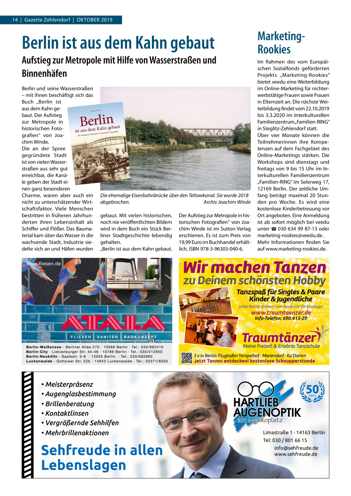 14  |  Gazette Zehlendorf  |  Oktober 2019  MarketingRookies  Berlin ist aus dem Kahn gebaut Aufstieg zur Metropole mit Hilfe von Wasserstraßen und Binnenhäfen Berlin und seine Wasserstraßen – mit ihnen beschäftigt sich das Buch „Berlin ist aus dem Kahn gebaut. Der Aufstieg zur Metropole in historischen Fotografien“ von Joachim Winde. Die an der Spree gegründete Stadt ist von vielen Wasserstraßen aus sehr gut erreichbar, die Kanäle geben der Stadt einen ganz besonderen Charme, waren aber auch ein nicht zu unterschätzender Wirtschaftsfaktor. Viele Menschen bestritten in früheren Jahrhunderten ihren Lebensinhalt als Schiffer und Flößer. Das Baumaterial kam über das Wasser in die wachsende Stadt, Industrie siedelte sich an und Häfen wurden  Die ehemalige Eisenbahnbrücke über den Teltowkanal. Sie wurde 2018 abgebrochen. � Archiv Joachim Winde gebaut. Mit vielen historischen, noch nie veröffentlichten Bildern wird in dem Buch ein Stück Berliner Stadtgeschichte lebendig gehalten. „Berlin ist aus dem Kahn gebaut.  • Meisterpräsenz • Augenglasbestimmung • Brillenberatung • Kontaktlinsen • Vergrößernde Sehhilfen • Mehrbrillenaktionen  Sehfreude in allen Lebenslagen  Der Aufstieg zur Metropole in historischen Fotografien“ von Joachim Winde ist im Sutton Verlag erschienen. Es ist zum Preis von 19,99 Euro im Buchhandel erhältlich, ISBN 978-3-96303-040-6.  Im Rahmen des vom Europäischen Sozialfonds geförderten Projekts „Marketing-Rookies” bietet veedu eine Weiterbildung im Online-Marketing für nichterwerbstätige Frauen sowie Frauen in Elternzeit an. Die nächste Weiterbildung findet vom 22.10.2019 bis 3.3.2020 im Interkulturellen Familienzentrum „Familien-RING” in Steglitz-Zehlendorf statt. Über vier Monate können die Teilnehmerinnen ihre Kompetenzen auf dem Fachgebiet des Online-Marketings stärken. Die Workshops sind dienstags und freitags von 9 bis 15 Uhr im Interkulturellen Familienzentrum „Familien-RING” im Selerweg 17, 12169  Berlin. Der zeitliche Umfang beträgt maximal 20  Stunden pro Woche. Es wird eine kostenlose Kinderbetreuung vor Ort angeboten. Eine Anmeldung ist ab sofort möglich bei veedu unter ☎ 030 634 99 87-13 oder marketing-rookies@veedu.de . Mehr Informationen finden Sie auf www.marketing-rookies.de.  50 Jahre  am Mexikoplatz Limastraße 1 · 14163 Berlin Tel: 030 / 801 66 15 info@sehfreude.de www.sehfreude.de