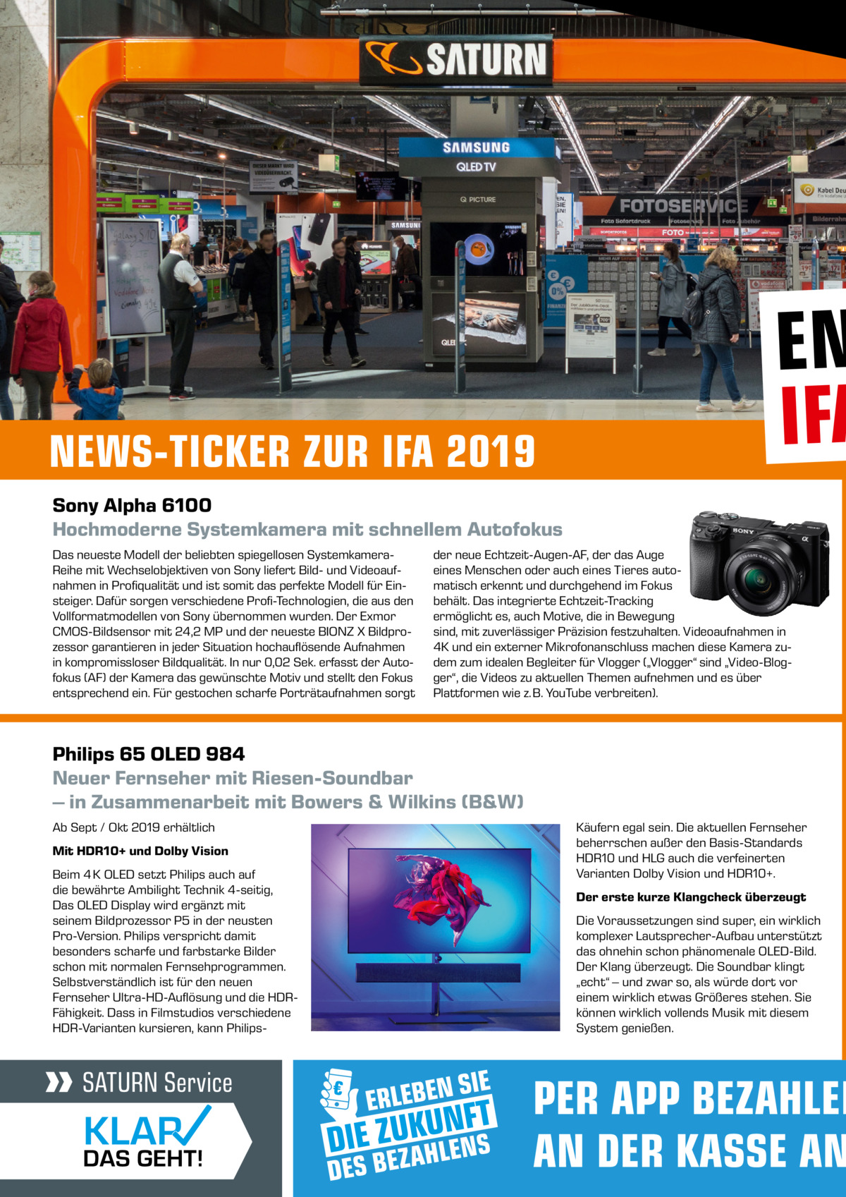 NEWS-TICKER ZUR IFA 2019  EN IFA  Sony Alpha 6100 Hochmoderne Systemkamera mit schnellem Autofokus Das neueste Modell der beliebten spiegellosen SystemkameraReihe mit Wechselobjektiven von Sony liefert Bild- und Videoaufnahmen in Profiqualität und ist somit das perfekte Modell für Einsteiger. Dafür sorgen verschiedene Profi-Technologien, die aus den Vollformatmodellen von Sony übernommen wurden. Der Exmor CMOS-Bildsensor mit 24,2 MP und der neueste BIONZ X Bildprozessor garantieren in jeder Situation hochauflösende Aufnahmen in kompromissloser Bildqualität. In nur 0,02 Sek. erfasst der Autofokus (AF) der Kamera das gewünschte Motiv und stellt den Fokus entsprechend ein. Für gestochen scharfe Porträtaufnahmen sorgt  der neue Echtzeit-Augen-AF, der das Auge eines Menschen oder auch eines Tieres automatisch erkennt und durchgehend im Fokus behält. Das integrierte Echtzeit-Tracking ermöglicht es, auch Motive, die in Bewegung sind, mit zuverlässiger Präzision festzuhalten. Videoaufnahmen in 4K und ein externer Mikrofonanschluss machen diese Kamera zudem zum idealen Begleiter für Vlogger („Vlogger“ sind „Video-Blogger“, die Videos zu aktuellen Themen aufnehmen und es über Plattformen wie z. B. YouTube verbreiten).  Philips 65 OLED 984 Neuer Fernseher mit Riesen-Soundbar – in Zusammenarbeit mit Bowers & Wilkins (B&W) Ab Sept / Okt 2019 erhältlich Mit HDR10+ und Dolby Vision Beim 4 K OLED setzt Philips auch auf die bewährte Ambilight Technik 4-seitig, Das OLED Display wird ergänzt mit seinem Bildprozessor P5 in der neusten Pro-Version. Philips verspricht damit besonders scharfe und farbstarke Bilder schon mit normalen Fernsehprogrammen. Selbstverständlich ist für den neuen Fernseher Ultra-HD-Auflösung und die HDRFähigkeit. Dass in Filmstudios verschiedene HDR-Varianten kursieren, kann Philips Käufern egal sein. Die aktuellen Fernseher beherrschen außer den Basis-Standards HDR10 und HLG auch die verfeinerten Varianten Dolby Vision und HDR10+. Der erste kurze Klangcheck überzeugt Die Voraussetzungen sind super, ein wirklich komplexer Lautsprecher-Aufbau unterstützt das ohnehin schon phänomenale OLED-Bild. Der Klang überzeugt. Die Soundbar klingt „echt“ – und zwar so, als würde dort vor einem wirklich etwas Größeres stehen. Sie können wirklich vollends Musik mit diesem System genießen.  PER APP BEZAHLEN AN DER KASSE AN