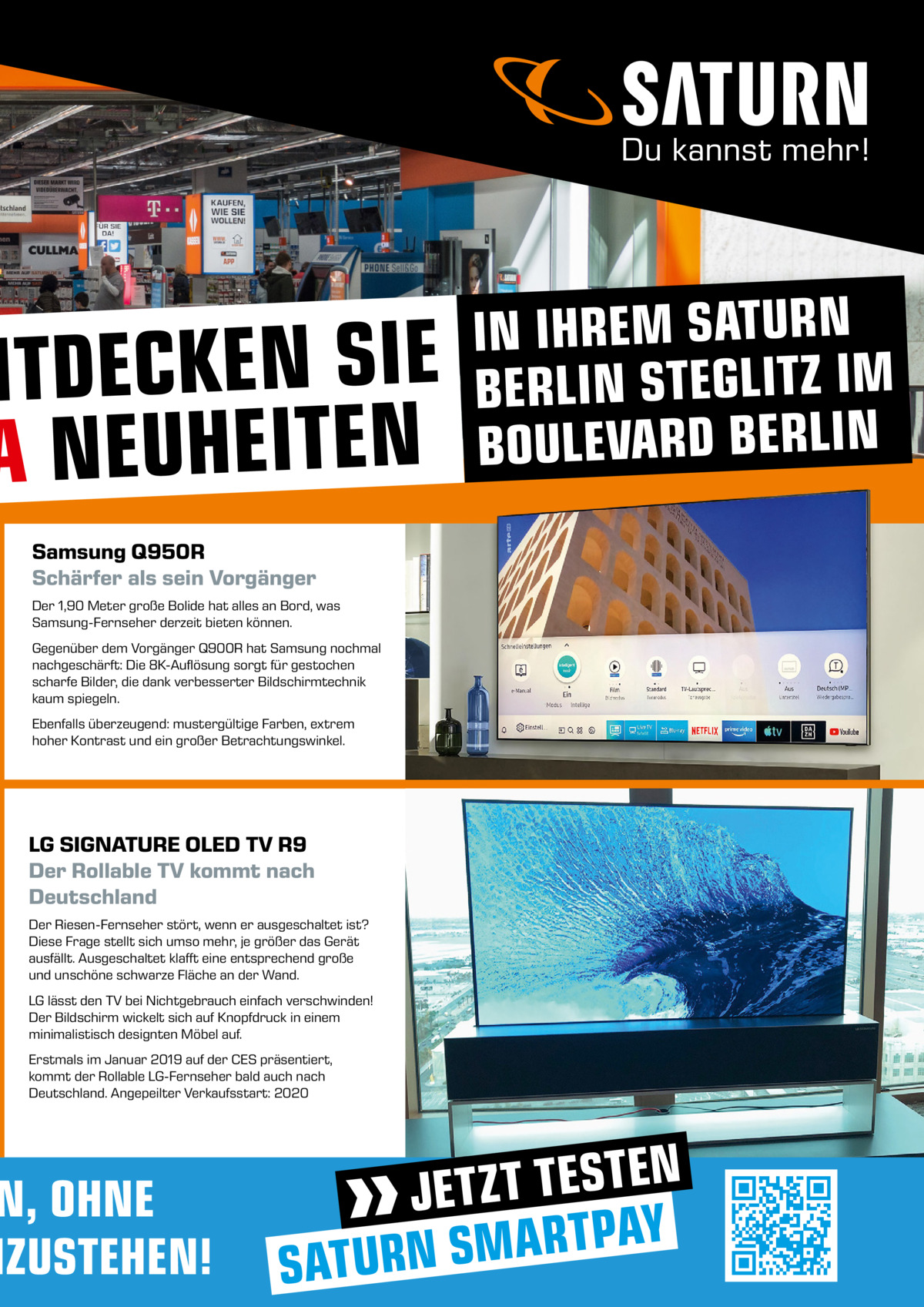 NTDECKEN SIE A NEUHEITEN Samsung Q950R Schärfer als sein Vorgänger Der 1,90 Meter große Bolide hat alles an Bord, was Samsung-Fernseher derzeit bieten können. Gegenüber dem Vorgänger Q900R hat Samsung nochmal nachgeschärft: Die 8K-Auflösung sorgt für gestochen scharfe Bilder, die dank verbesserter Bildschirmtechnik kaum spiegeln. Ebenfalls überzeugend: mustergültige Farben, extrem hoher Kontrast und ein großer Betrachtungswinkel.  LG SIGNATURE OLED TV R9 Der Rollable TV kommt nach Deutschland Der Riesen-Fernseher stört, wenn er ausgeschaltet ist? Diese Frage stellt sich umso mehr, je größer das Gerät ausfällt. Ausgeschaltet klafft eine entsprechend große und unschöne schwarze Fläche an der Wand. LG lässt den TV bei Nichtgebrauch einfach verschwinden! Der Bildschirm wickelt sich auf Knopfdruck in einem minimalistisch designten Möbel auf. Erstmals im Januar 2019 auf der CES präsentiert, kommt der Rollable LG-Fernseher bald auch nach Deutschland. Angepeilter Verkaufsstart: 2020  N, OHNE NZUSTEHEN!  IN IHREM SATURN BERLIN STEGLITZ IM BOULEVARD BERLIN