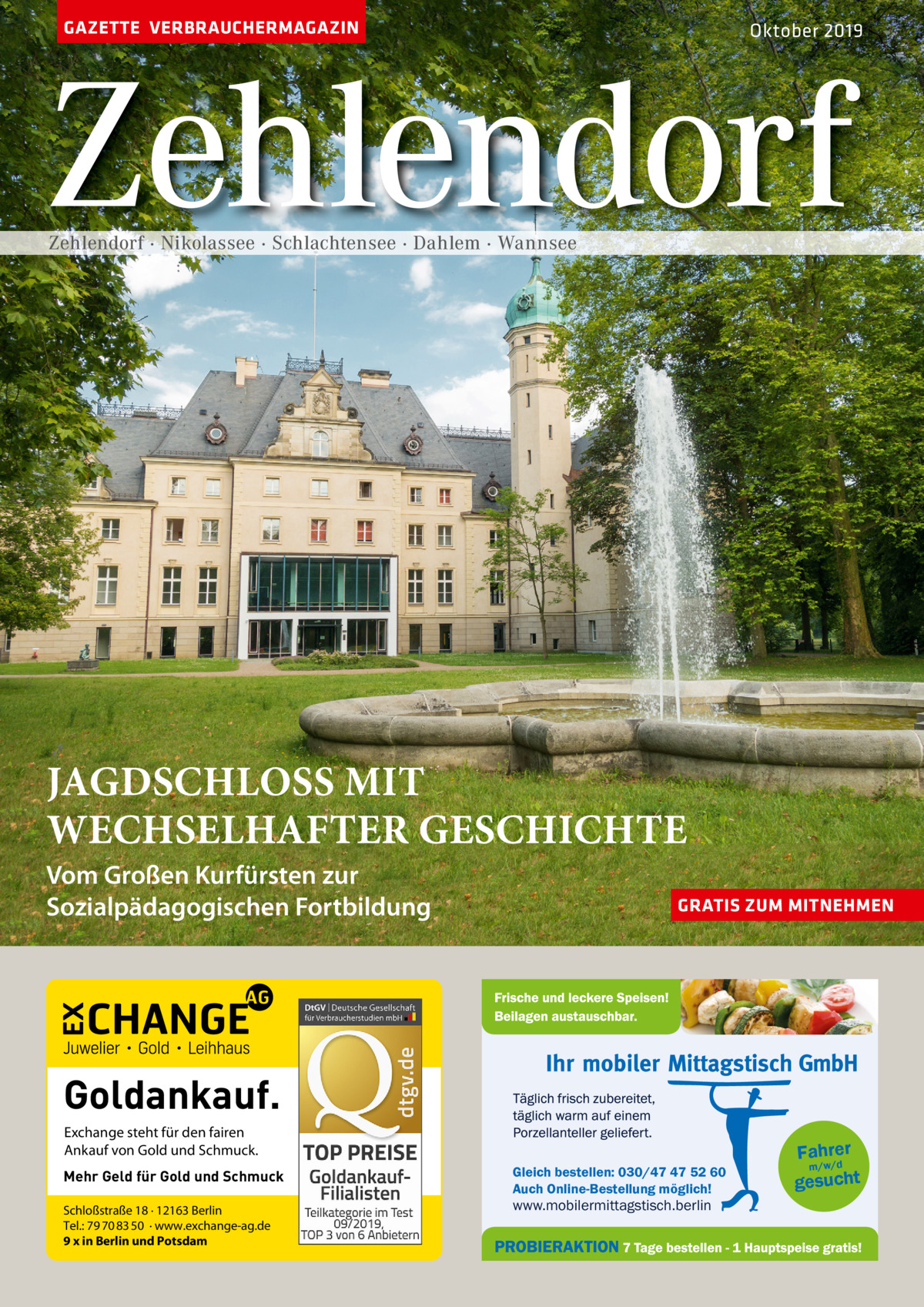 GAZETTE VERBRAUCHERMAGAZIN  Oktober 2019  Zehlendorf Zehlendorf · Nikolassee · Schlachtensee · Dahlem · Wannsee  JAGDSCHLOSS MIT WECHSELHAFTER GESCHICHTE  Vom Großen Kurfürsten zur Sozialpädagogischen Fortbildung  GRATIS ZUM MITNEHMEN  Goldankauf. Exchange steht für den fairen Ankauf von Gold und Schmuck. Mehr Geld für Gold und Schmuck Schloßstraße 18 · 12163 Berlin Tel.: 79 70 83 50 · www.exchange-ag.de 9 x in Berlin und Potsdam  Gleich bestellen: 030/47 47 52 60 Auch Online-Bestellung möglich!  www.mobilermittagstisch.berlin  Fahrer m/w/d gesucht