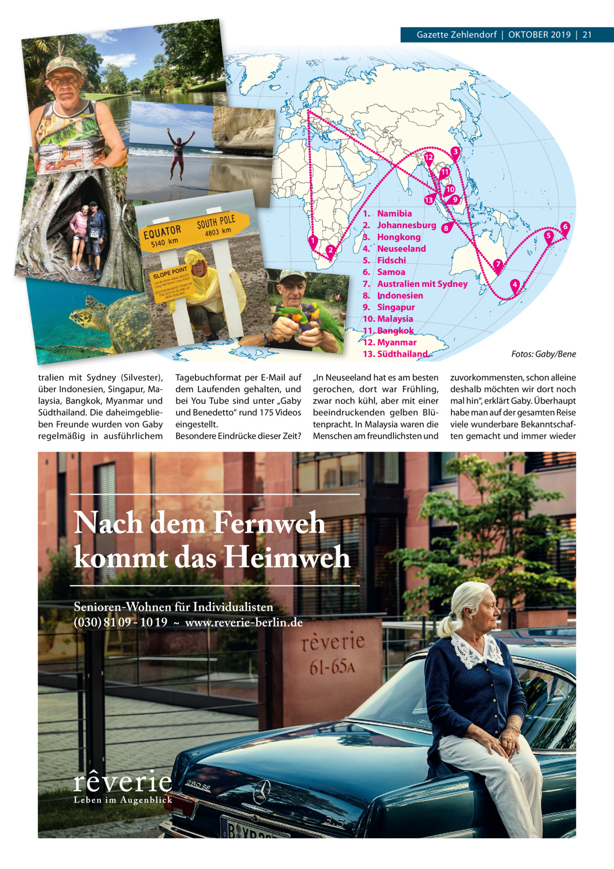 Gazette Zehlendorf  |  OktOber 2019  |  21  3  12 11 13  1  tralien mit Sydney (Silvester), über Indonesien, Singapur, Malaysia, bangkok, Myanmar und Südthailand. Die daheimgeblieben Freunde wurden von Gaby regelmäßig in ausführlichem  tagebuchformat per e-Mail auf dem Laufenden gehalten, und bei You tube sind unter „Gaby und benedetto“ rund 175 Videos eingestellt. besondere eindrücke dieser Zeit?  2  10 9  1. Namibia 2. Johannesburg 8 3. Hongkong 4. Neuseeland 5. Fidschi 6. Samoa 7. Australien mit Sydney 8. Indonesien 9. Singapur 10. Malaysia 11. Bangkok 12. Myanmar 13. Südthailand.  „In Neuseeland hat es am besten gerochen, dort war Frühling, zwar noch kühl, aber mit einer beeindruckenden gelben blütenpracht. In Malaysia waren die Menschen am freundlichsten und  5  6  7 4  Fotos: Gaby/Bene  zuvorkommensten, schon alleine deshalb möchten wir dort noch mal hin“, erklärt Gaby. Überhaupt habe man auf der gesamten reise viele wunderbare bekanntschaften gemacht und immer wieder