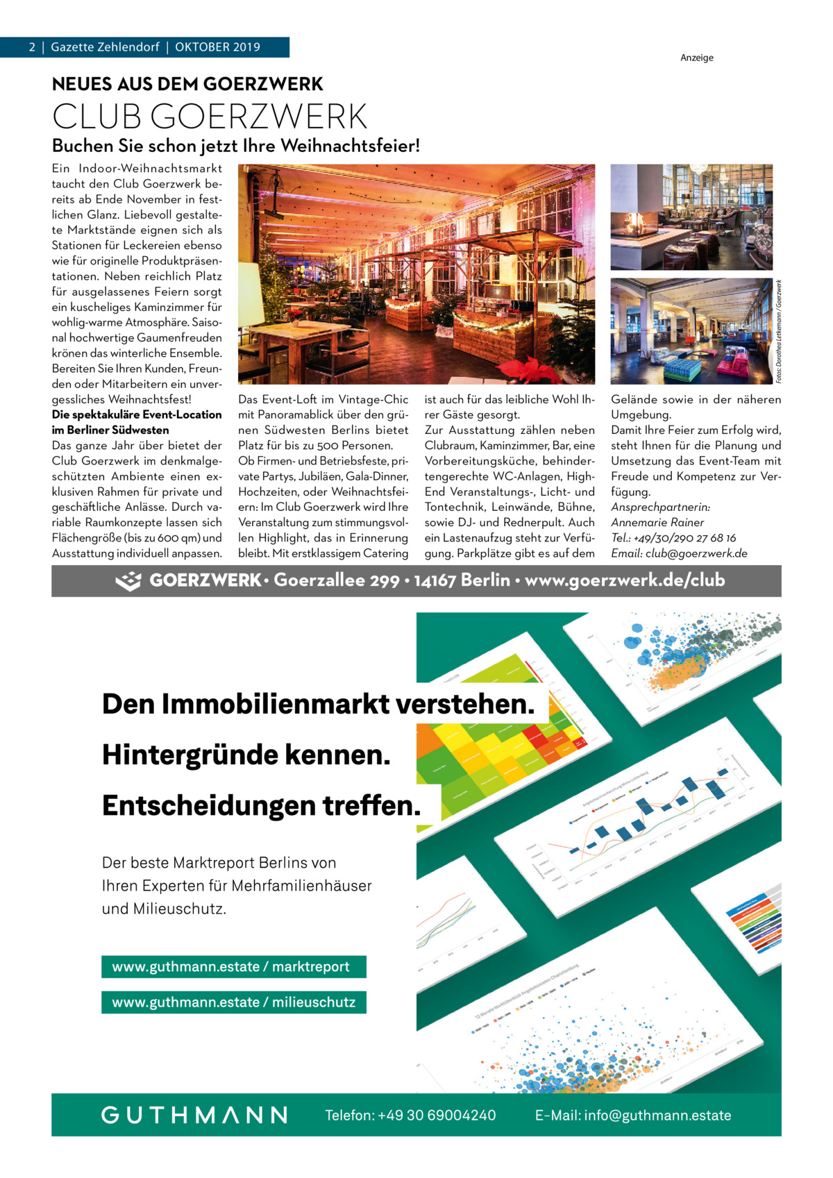 2  |  Gazette Zehlendorf  |  Oktober 2019  Anzeige  NEUES AUS DEM GOERZWERK  CLUB GOERZWERK Ein Indoor-Weihnachtsmarkt taucht den Club Goerzwerk bereits ab Ende November in festlichen Glanz. Liebevoll gestaltete Marktstände eignen sich als Stationen für Leckereien ebenso wie für originelle Produktpräsentationen. Neben reichlich Platz für ausgelassenes Feiern sorgt ein kuscheliges Kaminzimmer für wohlig-warme Atmosphäre. Saisonal hochwertige Gaumenfreuden krönen das winterliche Ensemble. Bereiten Sie Ihren Kunden, Freunden oder Mitarbeitern ein unvergessliches Weihnachtsfest! Die spektakuläre Event-Location im Berliner Südwesten Das ganze Jahr über bietet der Club Goerzwerk im denkmalgeschützten Ambiente einen exklusiven Rahmen für private und geschäftliche Anlässe. Durch variable Raumkonzepte lassen sich Flächengröße (bis zu 600 qm) und Ausstattung individuell anpassen.  Fotos: Dorothea Letkemann / Goerzwerk  Buchen Sie schon jetzt Ihre Weihnachtsfeier!  Das Event-Loft im Vintage-Chic mit Panoramablick über den grünen Südwesten Berlins bietet Platz für bis zu 500 Personen. Ob Firmen- und Betriebsfeste, private Partys, Jubiläen, Gala-Dinner, Hochzeiten, oder Weihnachtsfeiern: Im Club Goerzwerk wird Ihre Veranstaltung zum stimmungsvollen Highlight, das in Erinnerung bleibt. Mit erstklassigem Catering  ist auch für das leibliche Wohl Ihrer Gäste gesorgt. Zur Ausstattung zählen neben Clubraum, Kaminzimmer, Bar, eine Vorbereitungsküche, behindertengerechte WC-Anlagen, HighEnd Veranstaltungs-, Licht- und Tontechnik, Leinwände, Bühne, sowie DJ- und Rednerpult. Auch ein Lastenaufzug steht zur Verfügung. Parkplätze gibt es auf dem  Gelände sowie in der näheren Umgebung. Damit Ihre Feier zum Erfolg wird, steht Ihnen für die Planung und Umsetzung das Event-Team mit Freude und Kompetenz zur Verfügung. Ansprechpartnerin: Annemarie Rainer Tel.: +49/30/290 27 68 16 Email: club@goerzwerk.de  • Goerzallee 299 • 14167 Berlin • www.goerzwerk.de/club