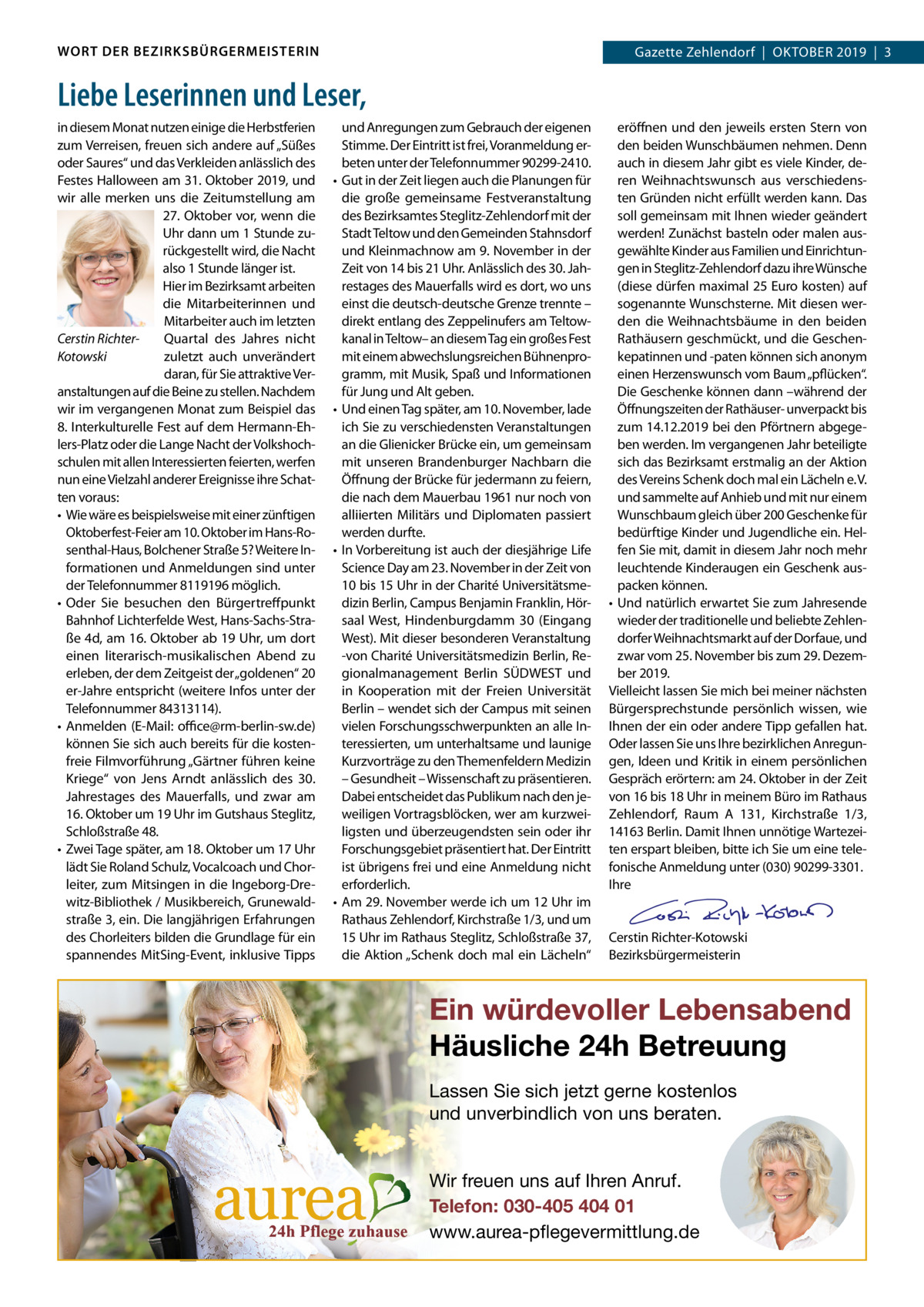 WORT DER BEZIRKSBÜRGERMEISTERIN  Gazette Zehlendorf  |  OktOber 2019  |  3 2019  |  1  Liebe Leserinnen und Leser, in diesem Monat nutzen einige die Herbstferien zum Verreisen, freuen sich andere auf „Süßes oder Saures“ und das Verkleiden anlässlich des Festes Halloween am 31. Oktober 2019, und wir alle merken uns die Zeitumstellung am 27. Oktober vor, wenn die Uhr dann um 1 Stunde zurückgestellt wird, die Nacht also 1 Stunde länger ist. Hier im bezirksamt arbeiten die Mitarbeiterinnen und Mitarbeiter auch im letzten Quartal des Jahres nicht Cerstin Richterzuletzt auch unverändert Kotowski daran, für Sie attraktive Veranstaltungen auf die beine zu stellen. Nachdem wir im vergangenen Monat zum beispiel das 8. Interkulturelle Fest auf dem Hermann-ehlers-Platz oder die Lange Nacht der Volkshochschulen mit allen Interessierten feierten, werfen nun eine Vielzahl anderer ereignisse ihre Schatten voraus: • Wie wäre es beispielsweise mit einer zünftigen Oktoberfest-Feier am 10. Oktober im Hans-rosenthal-Haus, bolchener Straße 5? Weitere Informationen und Anmeldungen sind unter der telefonnummer 8119196 möglich. • Oder Sie besuchen den bürgertreffpunkt bahnhof Lichterfelde West, Hans-Sachs-Straße 4d, am 16. Oktober ab 19 Uhr, um dort einen literarisch-musikalischen Abend zu erleben, der dem Zeitgeist der „goldenen“ 20 er-Jahre entspricht (weitere Infos unter der telefonnummer 84313114). • Anmelden (e-Mail: oﬃce@rm-berlin-sw.de) können Sie sich auch bereits für die kostenfreie Filmvorführung „Gärtner führen keine kriege“ von Jens Arndt anlässlich des 30. Jahrestages des Mauerfalls, und zwar am 16. Oktober um 19 Uhr im Gutshaus Steglitz, Schloßstraße 48. • Zwei tage später, am 18. Oktober um 17 Uhr lädt Sie roland Schulz, Vocalcoach und Chorleiter, zum Mitsingen in die Ingeborg-Drewitz-bibliothek / Musikbereich, Grunewaldstraße 3, ein. Die langjährigen erfahrungen des Chorleiters bilden die Grundlage für ein spannendes MitSing-event, inklusive tipps  •  •  •  •  und Anregungen zum Gebrauch der eigenen Stimme. Der eintritt ist frei, Voranmeldung erbeten unter der telefonnummer 90299-2410. Gut in der Zeit liegen auch die Planungen für die große gemeinsame Festveranstaltung des bezirksamtes Steglitz-Zehlendorf mit der Stadt teltow und den Gemeinden Stahnsdorf und kleinmachnow am 9. November in der Zeit von 14 bis 21 Uhr. Anlässlich des 30. Jahrestages des Mauerfalls wird es dort, wo uns einst die deutsch-deutsche Grenze trennte – direkt entlang des Zeppelinufers am teltowkanal in teltow– an diesem tag ein großes Fest mit einem abwechslungsreichen bühnenprogramm, mit Musik, Spaß und Informationen für Jung und Alt geben. Und einen tag später, am 10. November, lade ich Sie zu verschiedensten Veranstaltungen an die Glienicker brücke ein, um gemeinsam mit unseren brandenburger Nachbarn die Öffnung der brücke für jedermann zu feiern, die nach dem Mauerbau 1961 nur noch von alliierten Militärs und Diplomaten passiert werden durfte. In Vorbereitung ist auch der diesjährige Life Science Day am 23. November in der Zeit von 10 bis 15 Uhr in der Charité Universitätsmedizin berlin, Campus benjamin Franklin, Hörsaal West, Hindenburgdamm  30 (eingang West). Mit dieser besonderen Veranstaltung -von Charité Universitätsmedizin berlin, regionalmanagement berlin SÜDWeSt und in kooperation mit der Freien Universität berlin – wendet sich der Campus mit seinen vielen Forschungsschwerpunkten an alle Interessierten, um unterhaltsame und launige kurzvorträge zu den themenfeldern Medizin – Gesundheit – Wissenschaft zu präsentieren. Dabei entscheidet das Publikum nach den jeweiligen Vortragsblöcken, wer am kurzweiligsten und überzeugendsten sein oder ihr Forschungsgebiet präsentiert hat. Der eintritt ist übrigens frei und eine Anmeldung nicht erforderlich. Am 29. November werde ich um 12 Uhr im rathaus Zehlendorf, kirchstraße 1/3, und um 15 Uhr im rathaus Steglitz, Schloßstraße 37, die Aktion „Schenk doch mal ein Lächeln“  eröffnen und den jeweils ersten Stern von den beiden Wunschbäumen nehmen. Denn auch in diesem Jahr gibt es viele kinder, deren Weihnachtswunsch aus verschiedensten Gründen nicht erfüllt werden kann. Das soll gemeinsam mit Ihnen wieder geändert werden! Zunächst basteln oder malen ausgewählte kinder aus Familien und einrichtungen in Steglitz-Zehlendorf dazu ihre Wünsche (diese dürfen maximal 25 euro kosten) auf sogenannte Wunschsterne. Mit diesen werden die Weihnachtsbäume in den beiden rathäusern geschmückt, und die Geschenkepatinnen und -paten können sich anonym einen Herzenswunsch vom baum „pflücken“. Die Geschenke können dann –während der Öffnungszeiten der rathäuser- unverpackt bis zum 14.12.2019 bei den Pförtnern abgegeben werden. Im vergangenen Jahr beteiligte sich das bezirksamt erstmalig an der Aktion des Vereins Schenk doch mal ein Lächeln e. V. und sammelte auf Anhieb und mit nur einem Wunschbaum gleich über 200 Geschenke für bedürftige kinder und Jugendliche ein. Helfen Sie mit, damit in diesem Jahr noch mehr leuchtende kinderaugen ein Geschenk auspacken können. • Und natürlich erwartet Sie zum Jahresende wieder der traditionelle und beliebte Zehlendorfer Weihnachtsmarkt auf der Dorfaue, und zwar vom 25. November bis zum 29. Dezember 2019. Vielleicht lassen Sie mich bei meiner nächsten bürgersprechstunde persönlich wissen, wie Ihnen der ein oder andere tipp gefallen hat. Oder lassen Sie uns Ihre bezirklichen Anregungen, Ideen und kritik in einem persönlichen Gespräch erörtern: am 24. Oktober in der Zeit von 16 bis 18 Uhr in meinem büro im rathaus Zehlendorf, raum A  131, kirchstraße  1/3, 14163 berlin. Damit Ihnen unnötige Wartezeiten erspart bleiben, bitte ich Sie um eine telefonische Anmeldung unter (030) 90299-3301. Ihre     Cerstin richter-kotowski bezirksbürgermeisterin  Ein würdevoller Lebensabend Häusliche 24h Betreuung Lassen Sie sich jetzt gerne kostenlos und unverbindlich von uns beraten. Wir freuen uns auf Ihren Anruf. Telefon: 030-405 404 01 www.aurea-pflegevermittlung.de