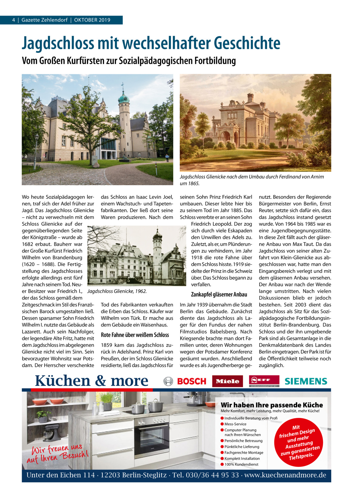 4  |  Gazette Zehlendorf  |  Oktober 2019  Jagdschloss mit wechselhafter Geschichte Vom Großen Kurfürsten zur Sozialpädagogischen Fortbildung  Jagdschloss Glienicke nach dem Umbau durch Ferdinand von Arnim um 1865. Wo heute Sozialpädagogen ler- das Schloss an Isaac Levin Joel, nen, traf sich der Adel früher zur einem Wachstuch- und TapetenJagd. Das Jagdschloss Glienicke fabrikanten. Der ließ dort seine – nicht zu verwechseln mit dem Waren produzieren. Nach dem Schloss Glienicke auf der gegenüberliegenden Seite der Königstraße – wurde ab 1682 erbaut. Bauherr war der Große Kurfürst Friedrich Wilhelm von Brandenburg (1620 – 1688). Die Fertigstellung des Jagdschlosses erfolgte allerdings erst fünf Jahre nach seinem Tod. Neuer Besitzer war Friedrich  I., Jagdschloss Glienicke, 1962. der das Schloss gemäß dem Zeitgeschmack im Stil des Franzö- Tod des Fabrikanten verkauften sischen Barock umgestalten ließ. die Erben das Schloss. Käufer war Dessen sparsamer Sohn Friedrich Wilhelm von Türk. Er mache aus Wilhelm I. nutzte das Gebäude als dem Gebäude ein Waisenhaus. Lazarett. Auch sein Nachfolger, Rote Fahne über weißem Schloss der legendäre Alte Fritz, hatte mit dem Jagdschloss im abgelegenen 1859 kam das Jagdschloss zuGlienicke nicht viel im Sinn. Sein rück in Adelshand. Prinz Karl von bevorzugter Wohnsitz war Pots- Preußen, der im Schloss Glienicke dam. Der Herrscher verschenkte residierte, ließ das Jagdschloss für  seinen Sohn Prinz Friedrich Karl umbauen. Dieser lebte hier bis zu seinem Tod im Jahr 1885. Das Schloss vererbte er an seinen Sohn Friedrich Leopold. Der zog sich durch viele Eskapaden den Unwillen des Adels zu. Zuletzt, als er, um Plünderungen zu verhindern, im Jahr 1918 die rote Fahne über dem Schloss hisste. 1919 siedelte der Prinz in die Schweiz über. Das Schloss begann zu verfallen.  Zankapfel gläserner Anbau Im Jahr 1939 übernahm die Stadt Berlin das Gebäude. Zunächst diente das Jagdschloss als Lager für den Fundus der nahen Filmstudios Babelsberg. Nach Kriegsende brachte man dort Familien unter, deren Wohnungen wegen der Potsdamer Konferenz geräumt wurden. Anschließend wurde es als Jugendherberge ge nutzt. Besonders der Regierende Bürgermeister von Berlin, Ernst Reuter, setzte sich dafür ein, dass das Jagdschloss instand gesetzt wurde. Von 1964 bis 1985 war es eine Jugendbegegnungsstätte. In diese Zeit fällt auch der gläserne Anbau von Max Taut. Da das Jagdschloss von seiner alten Zufahrt von Klein-Glienicke aus abgeschlossen war, hatte man den Eingangsbereich verlegt und mit dem gläsernen Anbau versehen. Der Anbau war nach der Wende lange umstritten. Nach vielen Diskussionen blieb er jedoch bestehen. Seit 2003 dient das Jagdschloss als Sitz für das Sozialpädagogische Fortbildungsinstitut Berlin-Brandenburg. Das Schloss und der ihn umgebende Park sind als Gesamtanlage in die Denkmaldatenbank des Landes Berlin eingetragen. Der Park ist für die Öffentlichkeit teilweise noch zugänglich.  Küchen & more Wir haben Ihre passende Küche Mehr Komfort, mehr Leistung, mehr Qualität, mehr Küche! ● Individuelle Beratung vom Profi ● Mess-Service ● Computer Planung nach Ihren Wünschen  Wir rferneuBeneusuncsh! auf Ih  ● Persönliche Betreuung ● Pünktliche Lieferung ● Fachgerechte Montage ● Komplett Installation  Mit n m Desig e h c fris r h und me ng ttu Aussta tierten ran zum ga tpreis. Tiefs  ● 100% Kundendienst  Unter den Eichen 114 · 12203 Berlin-Steglitz · Tel. 030/36 44 95 33 · www.kuechenandmore.de