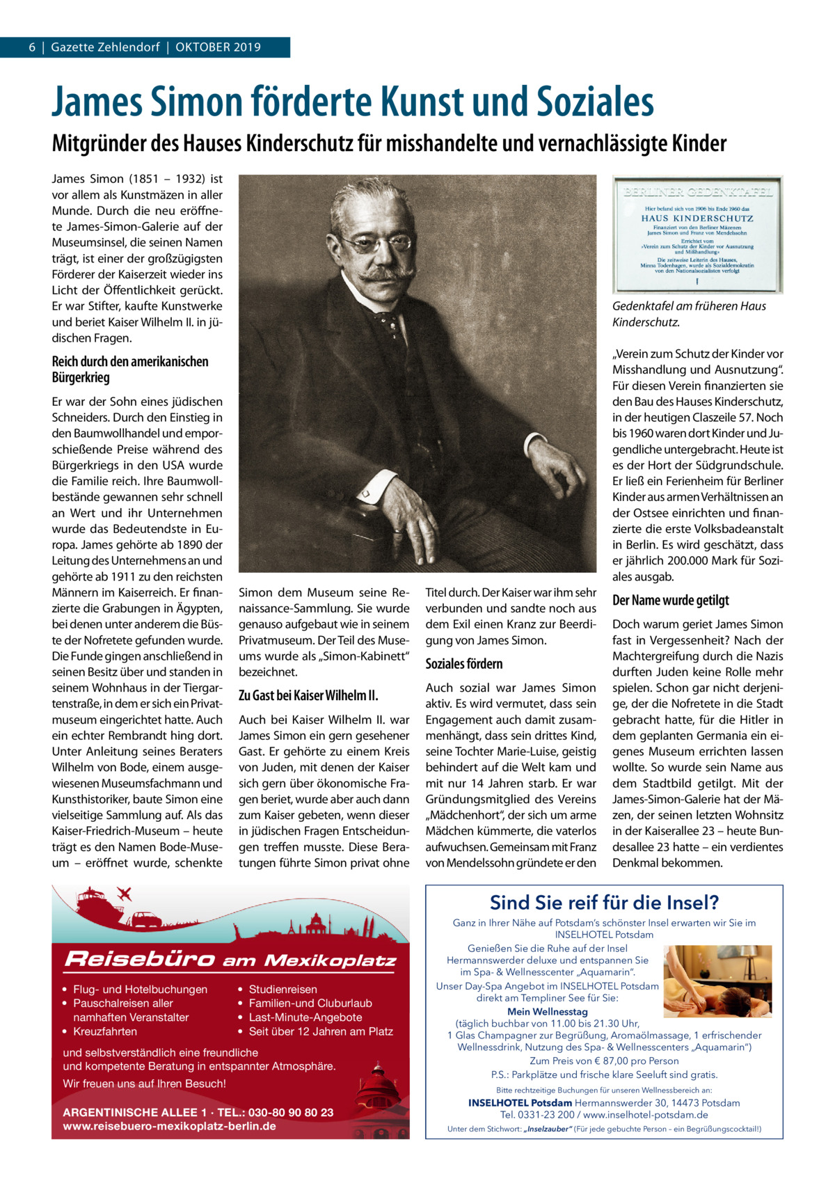 6  |  Gazette Zehlendorf  |  Oktober 2019  James Simon förderte Kunst und Soziales Mitgründer des Hauses Kinderschutz für misshandelte und vernachlässigte Kinder James Simon (1851 – 1932) ist vor allem als Kunstmäzen in aller Munde. Durch die neu eröffnete James-Simon-Galerie auf der Museumsinsel, die seinen Namen trägt, ist einer der großzügigsten Förderer der Kaiserzeit wieder ins Licht der Öffentlichkeit gerückt. Er war Stifter, kaufte Kunstwerke und beriet Kaiser Wilhelm II. in jüdischen Fragen.  Gedenktafel am früheren Haus Kinderschutz. „Verein zum Schutz der Kinder vor Misshandlung und Ausnutzung“. Für diesen Verein finanzierten sie den Bau des Hauses Kinderschutz, in der heutigen Claszeile 57. Noch bis 1960 waren dort Kinder und Jugendliche untergebracht. Heute ist es der Hort der Südgrundschule. Er ließ ein Ferienheim für Berliner Kinder aus armen Verhältnissen an der Ostsee einrichten und finanzierte die erste Volksbadeanstalt in Berlin. Es wird geschätzt, dass er jährlich 200.000 Mark für Soziales ausgab.  Reich durch den amerikanischen Bürgerkrieg Er war der Sohn eines jüdischen Schneiders. Durch den Einstieg in den Baumwollhandel und emporschießende Preise während des Bürgerkriegs in den USA wurde die Familie reich. Ihre Baumwollbestände gewannen sehr schnell an Wert und ihr Unternehmen wurde das Bedeutendste in Europa. James gehörte ab 1890 der Leitung des Unternehmens an und gehörte ab 1911 zu den reichsten Männern im Kaiserreich. Er finanzierte die Grabungen in Ägypten, bei denen unter anderem die Büste der Nofretete gefunden wurde. Die Funde gingen anschließend in seinen Besitz über und standen in seinem Wohnhaus in der Tiergartenstraße, in dem er sich ein Privatmuseum eingerichtet hatte. Auch ein echter Rembrandt hing dort. Unter Anleitung seines Beraters Wilhelm von Bode, einem ausgewiesenen Museumsfachmann und Kunsthistoriker, baute Simon eine vielseitige Sammlung auf. Als das Kaiser-Friedrich-Museum – heute trägt es den Namen Bode-Museum – eröffnet wurde, schenkte  Simon dem Museum seine Renaissance-Sammlung. Sie wurde genauso aufgebaut wie in seinem Privatmuseum. Der Teil des Museums wurde als „Simon-Kabinett“ bezeichnet.  Titel durch. Der Kaiser war ihm sehr verbunden und sandte noch aus dem Exil einen Kranz zur Beerdigung von James Simon.  Zu Gast bei Kaiser Wilhelm II.  Auch sozial war James Simon aktiv. Es wird vermutet, dass sein Engagement auch damit zusammenhängt, dass sein drittes Kind, seine Tochter Marie-Luise, geistig behindert auf die Welt kam und mit nur 14  Jahren starb. Er war Gründungsmitglied des Vereins „Mädchenhort“, der sich um arme Mädchen kümmerte, die vaterlos aufwuchsen. Gemeinsam mit Franz von Mendelssohn gründete er den  Auch bei Kaiser Wilhelm  II. war James Simon ein gern gesehener Gast. Er gehörte zu einem Kreis von Juden, mit denen der Kaiser sich gern über ökonomische Fragen beriet, wurde aber auch dann zum Kaiser gebeten, wenn dieser in jüdischen Fragen Entscheidungen treffen musste. Diese Beratungen führte Simon privat ohne  Soziales fördern  Der Name wurde getilgt Doch warum geriet James Simon fast in Vergessenheit? Nach der Machtergreifung durch die Nazis durften Juden keine Rolle mehr spielen. Schon gar nicht derjenige, der die Nofretete in die Stadt gebracht hatte, für die Hitler in dem geplanten Germania ein eigenes Museum errichten lassen wollte. So wurde sein Name aus dem Stadtbild getilgt. Mit der James-Simon-Galerie hat der Mäzen, der seinen letzten Wohnsitz in der Kaiserallee 23 – heute Bundesallee 23 hatte – ein verdientes Denkmal bekommen.  Sind Sie reif für die Insel?  Reisebüro  am Mexikoplatz  • Flug- und Hotelbuchungen • Pauschalreisen aller namhaften Veranstalter • Kreuzfahrten  • • • •  Studienreisen Familien-und Cluburlaub Last-Minute-Angebote Seit über 12 Jahren am Platz  und selbstverständlich eine freundliche und kompetente Beratung in entspannter Atmosphäre. Wir freuen uns auf Ihren Besuch! ARGENTINISCHE ALLEE 1 · TEL.: 030-80 90 80 23 www.reisebuero-mexikoplatz-berlin.de  Ganz in Ihrer Nähe auf Potsdam’s schönster Insel erwarten wir Sie im INSELHOTEL Potsdam Genießen Sie die Ruhe auf der Insel Hermannswerder deluxe und entspannen Sie im Spa- & Wellnesscenter „Aquamarin“. Unser Day-Spa Angebot im INSELHOTEL Potsdam direkt am Templiner See für Sie: Mein Wellnesstag (täglich buchbar von 11.00 bis 21.30 Uhr, 1 Glas Champagner zur Begrüßung, Aromaölmassage, 1 erfrischender Wellnessdrink, Nutzung des Spa- & Wellnesscenters „Aquamarin“) Zum Preis von € 87,00 pro Person P.S.: Parkplätze und frische klare Seeluft sind gratis. Bitte rechtzeitige Buchungen für unseren Wellnessbereich an:  INSELHOTEL Potsdam Hermannswerder 30, 14473 Potsdam Tel. 0331-23 200 / www.inselhotel-potsdam.de Unter dem Stichwort: „Inselzauber“ (Für jede gebuchte Person – ein Begrüßungscocktail!)