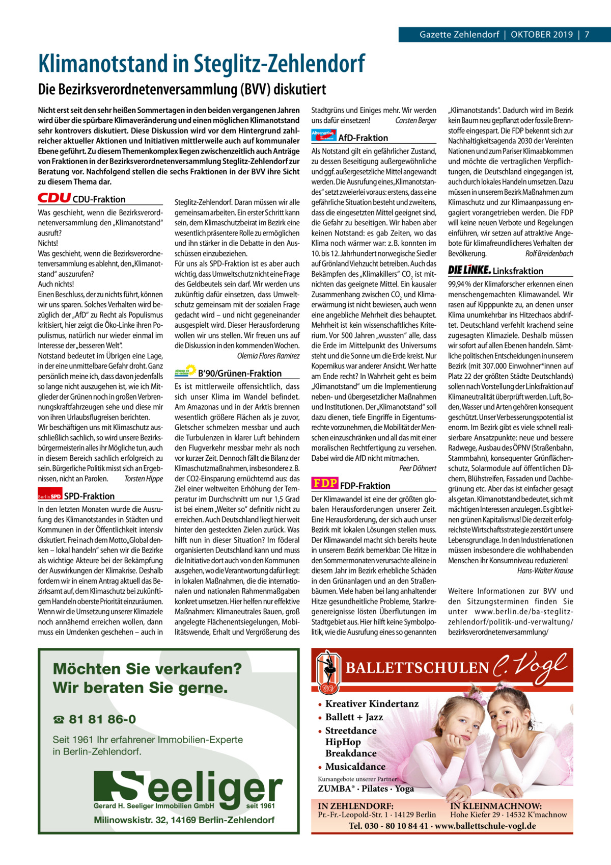 1 | Gazette Zehlendorf | SePteMber 2019  Gazette Zehlendorf  |  Oktober 2019  |  7  Klimanotstand in Steglitz-Zehlendorf Die Bezirksverordnetenversammlung (BVV) diskutiert Nicht erst seit den sehr heißen Sommertagen in den beiden vergangenen Jahren wird über die spürbare Klimaveränderung und einen möglichen Klimanotstand sehr kontrovers diskutiert. Diese Diskussion wird vor dem Hintergrund zahlreicher aktueller Aktionen und Initiativen mittlerweile auch auf kommunaler Ebene geführt. Zu diesem Themenkomplex liegen zwischenzeitlich auch Anträge von Fraktionen in der Bezirksverordnetenversammlung Steglitz-Zehlendorf zur Beratung vor. Nachfolgend stellen die sechs Fraktionen in der BVV ihre Sicht zu diesem Thema dar.  CDU-Fraktion Was geschieht, wenn die Bezirksverordnetenversammlung den „Klimanotstand“ ausruft? Nichts! Was geschieht, wenn die Bezirksverordnetenversammlung es ablehnt, den„Klimanotstand“ auszurufen? Auch nichts! Einen Beschluss, der zu nichts führt, können wir uns sparen. Solches Verhalten wird bezüglich der „AfD“ zu Recht als Populismus kritisiert, hier zeigt die Öko-Linke ihren Populismus, natürlich nur wieder einmal im Interesse der „besseren Welt“. Notstand bedeutet im Übrigen eine Lage, in der eine unmittelbare Gefahr droht. Ganz persönlich meine ich, dass davon jedenfalls so lange nicht auszugehen ist, wie ich Mitglieder der Grünen noch in großen Verbrennungskraftfahrzeugen sehe und diese mir von ihren Urlaubsflugreisen berichten. Wir beschäftigen uns mit Klimaschutz ausschließlich sachlich, so wird unsere Bezirksbürgermeisterin alles ihr Mögliche tun, auch in diesem Bereich sachlich erfolgreich zu sein. Bürgerliche Politik misst sich an Ergebnissen, nicht an Parolen. Torsten Hippe Berlin  SPD-Fraktion  Steglitz-Zehlendorf. Daran müssen wir alle gemeinsam arbeiten. Ein erster Schritt kann sein, dem Klimaschutzbeirat im Bezirk eine wesentlich präsentere Rolle zu ermöglichen und ihn stärker in die Debatte in den Ausschüssen einzubeziehen. Für uns als SPD-Fraktion ist es aber auch wichtig, dass Umweltschutz nicht eine Frage des Geldbeutels sein darf. Wir werden uns zukünftig dafür einsetzen, dass Umweltschutz gemeinsam mit der sozialen Frage gedacht wird – und nicht gegeneinander ausgespielt wird. Dieser Herausforderung wollen wir uns stellen. Wir freuen uns auf die Diskussion in den kommenden Wochen. Olemia Flores Ramirez  B‘90/Grünen-Fraktion Es ist mittlerweile offensichtlich, dass sich unser Klima im Wandel befindet. Am Amazonas und in der Arktis brennen wesentlich größere Flächen als je zuvor, Gletscher schmelzen messbar und auch die Turbulenzen in klarer Luft behindern den Flugverkehr messbar mehr als noch vor kurzer Zeit. Dennoch fällt die Bilanz der Klimaschutzmaßnahmen, insbesondere z. B. der CO2-Einsparung ernüchternd aus: das Ziel einer weltweiten Erhöhung der Temperatur im Durchschnitt um nur 1,5 Grad ist bei einem „Weiter so“ definitiv nicht zu erreichen. Auch Deutschland liegt hier weit hinter den gesteckten Zielen zurück. Was hilft nun in dieser Situation? Im föderal organisierten Deutschland kann und muss die Initiative dort auch von den Kommunen ausgehen, wo die Verantwortung dafür liegt: in lokalen Maßnahmen, die die internationalen und nationalen Rahmenmaßgaben konkret umsetzen. Hier helfen nur effektive Maßnahmen: Klimaneutrales Bauen, groß angelegte Flächenentsiegelungen, Mobilitätswende, Erhalt und Vergrößerung des  Stadtgrüns und Einiges mehr. Wir werden uns dafür einsetzen! Carsten Berger Alternative für  Deutschland  FDP-Fraktion Der Klimawandel ist eine der größten globalen Herausforderungen unserer Zeit. Eine Herausforderung, der sich auch unser Bezirk mit lokalen Lösungen stellen muss. Der Klimawandel macht sich bereits heute in unserem Bezirk bemerkbar: Die Hitze in den Sommermonaten verursachte alleine in diesem Jahr im Bezirk erhebliche Schäden in den Grünanlagen und an den Straßenbäumen. Viele haben bei lang anhaltender Hitze gesundheitliche Probleme, Starkregenereignisse lösten Überflutungen im Stadtgebiet aus. Hier hilft keine Symbolpolitik, wie die Ausrufung eines so genannten  S  In den letzten Monaten wurde die Ausrufung des Klimanotstandes in Städten und Kommunen in der Öffentlichkeit intensiv diskutiert. Frei nach dem Motto„Global denken – lokal handeln“ sehen wir die Bezirke als wichtige Akteure bei der Bekämpfung der Auswirkungen der Klimakrise. Deshalb fordern wir in einem Antrag aktuell das Bezirksamt auf, dem Klimaschutz bei zukünftigem Handeln oberste Priorität einzuräumen. Wenn wir die Umsetzung unserer Klimaziele noch annähernd erreichen wollen, dann muss ein Umdenken geschehen – auch in  AfD-Fraktion  Als Notstand gilt ein gefährlicher Zustand, zu dessen Beseitigung außergewöhnliche und ggf. außergesetzliche Mittel angewandt werden. Die Ausrufung eines„Klimanotstandes“ setzt zweierlei voraus: erstens, dass eine gefährliche Situation besteht und zweitens, dass die eingesetzten Mittel geeignet sind, die Gefahr zu beseitigen. Wir haben aber keinen Notstand: es gab Zeiten, wo das Klima noch wärmer war: z. B. konnten im 10. bis 12. Jahrhundert norwegische Siedler auf Grönland Viehzucht betreiben. Auch das Bekämpfen des „Klimakillers“ CO2 ist mitnichten das geeignete Mittel. Ein kausaler Zusammenhang zwischen CO2 und Klimaerwärmung ist nicht bewiesen, auch wenn eine angebliche Mehrheit dies behauptet. Mehrheit ist kein wissenschaftliches Kriterium. Vor 500 Jahren „wussten“ alle, dass die Erde im Mittelpunkt des Universums steht und die Sonne um die Erde kreist. Nur Kopernikus war anderer Ansicht. Wer hatte am Ende recht? In Wahrheit geht es beim „Klimanotstand“ um die Implementierung neben- und übergesetzlicher Maßnahmen und Institutionen. Der „Klimanotstand“ soll dazu dienen, tiefe Eingriffe in Eigentumsrechte vorzunehmen, die Mobilität der Menschen einzuschränken und all das mit einer moralischen Rechtfertigung zu versehen. Dabei wird die AfD nicht mitmachen. Peer Döhnert  „Klimanotstands“. Dadurch wird im Bezirk kein Baum neu gepflanzt oder fossile Brennstoffe eingespart. Die FDP bekennt sich zur Nachhaltigkeitsagenda 2030 der Vereinten Nationen und zum Pariser Klimaabkommen und möchte die vertraglichen Verpflichtungen, die Deutschland eingegangen ist, auch durch lokales Handeln umsetzen. Dazu müssen in unserem Bezirk Maßnahmen zum Klimaschutz und zur Klimaanpassung engagiert vorangetrieben werden. Die FDP will keine neuen Verbote und Regelungen einführen, wir setzen auf attraktive Angebote für klimafreundlicheres Verhalten der Bevölkerung. Rolf Breidenbach  Linksfraktion 99,94 % der Klimaforscher erkennen einen menschengemachten Klimawandel. Wir rasen auf Kipppunkte zu, an denen unser Klima unumkehrbar ins Hitzechaos abdriftet. Deutschland verfehlt krachend seine zugesagten Klimaziele. Deshalb müssen wir sofort auf allen Ebenen handeln. Sämtliche politischen Entscheidungen in unserem Bezirk (mit 307.000 Einwohner*innen auf Platz 22 der größten Städte Deutschlands) sollen nach Vorstellung der Linksfraktion auf Klimaneutralität überprüft werden. Luft, Boden, Wasser und Arten gehören konsequent geschützt. Unser Verbesserungspotential ist enorm. Im Bezirk gibt es viele schnell realisierbare Ansatzpunkte: neue und bessere Radwege, Ausbau des ÖPNV (Straßenbahn, Stammbahn), konsequenter Grünflächenschutz, Solarmodule auf öffentlichen Dächern, Blühstreifen, Fassaden und Dachbegrünung etc. Aber das ist einfacher gesagt als getan. Klimanotstand bedeutet, sich mit mächtigen Interessen anzulegen. Es gibt keinen grünen Kapitalismus! Die derzeit erfolgreichste Wirtschaftsstrategie zerstört unsere Lebensgrundlage. In den Industrienationen müssen insbesondere die wohlhabenden Menschen ihr Konsumniveau reduzieren! Hans-Walter Krause Weitere Informationen zur BVV und den Sitzungsterminen finden Sie unter www.berlin.de/ba-steglitzzehlendorf/ politik-und-verwaltung/ bezirksverordnetenversammlung/  Möchten Sie verkaufen? Wir beraten Sie gerne. ☎ 81 81 86-0  Seit 1961 Ihr erfahrener Immobilien-Experte in Berlin-Zehlendorf.  • Kreativer Kindertanz • Ballett + Jazz • Streetdance HipHop Breakdance • Musicaldance Kursangebote unserer Partner:  ZUMBA® · Pilates · Yoga IN ZEHLENDORF:  Milinowskistr. 32, 14169 Berlin-Zehlendorf  Pr.-Fr.-Leopold-Str. 1 · 14129 Berlin  IN KLEINMACHNOW:  Hohe Kiefer 29 · 14532 K‘machnow  Tel. 030 - 80 10 84 41 · www.ballettschule-vogl.de