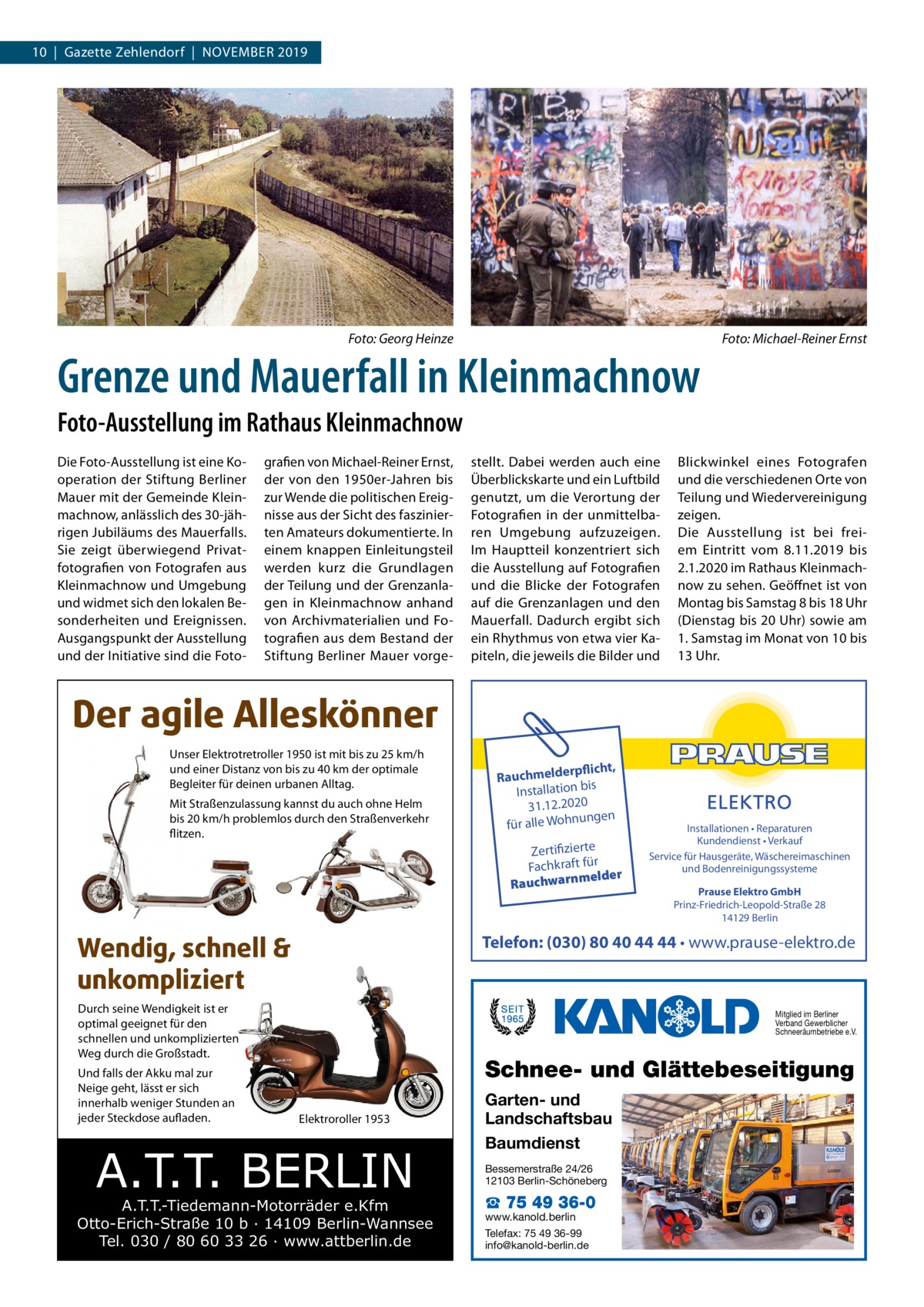 10  |  Gazette Zehlendorf  |  November 2019  �  Foto: Georg Heinze  �  Grenze und Mauerfall in Kleinmachnow  Foto: Michael-Reiner Ernst  Foto-Ausstellung im Rathaus Kleinmachnow Die Foto-Ausstellung ist eine Ko­ operation der Stiftung Berliner Mauer mit der Gemeinde Klein­ machnow, anlässlich des 30-jäh­ rigen Jubiläums des Mauerfalls. Sie zeigt überwiegend Privat­ fotografien von Fotografen aus Kleinmachnow und Umgebung und widmet sich den lokalen Be­ sonderheiten und Ereignissen. Ausgangspunkt der Ausstellung und der Initiative sind die Foto­  grafien von Michael-Reiner Ernst, der von den 1950er-Jahren bis zur Wende die politischen Ereig­ nisse aus der Sicht des faszinier­ ten Amateurs dokumentierte. In einem knappen Einleitungsteil werden kurz die Grundlagen der Teilung und der Grenzanla­ gen in Kleinmachnow anhand von Archivmaterialien und Fo­ tografien aus dem Bestand der Stiftung Berliner Mauer vorge­  stellt. Dabei werden auch eine Überblickskarte und ein Luftbild genutzt, um die Verortung der Fotografien in der unmittelba­ ren Umgebung aufzuzeigen. Im Hauptteil konzentriert sich die Ausstellung auf Fotografien und die Blicke der Fotografen auf die Grenzanlagen und den Mauerfall. Dadurch ergibt sich ein Rhythmus von etwa vier Ka­ piteln, die jeweils die Bilder und  Blickwinkel eines Fotografen und die verschiedenen Orte von Teilung und Wiedervereinigung zeigen. Die Ausstellung ist bei frei­ em Eintritt vom 8.11.2019 bis 2.1.2020 im Rathaus Kleinmach­ now zu sehen. Geöffnet ist von Montag bis Samstag 8 bis 18 Uhr (Dienstag bis 20 Uhr) sowie am 1. Samstag im Monat von 10 bis 13 Uhr.  Der agile Alleskönner Unser Elektrotretroller 1950 ist mit bis zu 25 km/h und einer Distanz von bis zu 40 km der optimale Begleiter für deinen urbanen Alltag. Mit Straßenzulassung kannst du auch ohne Helm bis 20 km/h problemlos durch den Straßenverkehr flitzen.  Wendig, schnell & unkompliziert  Zertifizierte Fachkraft für melder Rauchwarn  Installationen • Reparaturen Kundendienst • Verkauf Service für Hausgeräte, Wäschereimaschinen und Bodenreinigungssysteme Prause Elektro GmbH Prinz-Friedrich-Leopold-Straße 28 14129 Berlin  Telefon: (030) 80 40 44 44 • www.prause-elektro.de  Durch seine Wendigkeit ist er optimal geeignet für den schnellen und unkomplizierten Weg durch die Großstadt. Und falls der Akku mal zur Neige geht, lässt er sich innerhalb weniger Stunden an jeder Steckdose aufladen.  rpflicht, Rauchmelde n bis tio la al Inst 31.12.2020 ngen für alle Wohnu  Mitglied im Berliner Verband Gewerblicher Schneeräumbetriebe e.V.  Schnee- und Glättebeseitigung Elektroroller 1953  A.T.T. BERLIN  A.T.T.-Tiedemann-Motorräder e.Kfm Otto-Erich-Straße 10 b · 14109 Berlin-Wannsee Tel. 030 / 80 60 33 26 · www.attberlin.de  Garten- und Landschaftsbau Baumdienst Bessemerstraße 24/26 12103 Berlin-Schöneberg  ☎ 75 49 36-0  www.kanold.berlin Telefax: 75 49 36-99 info@kanold-berlin.de