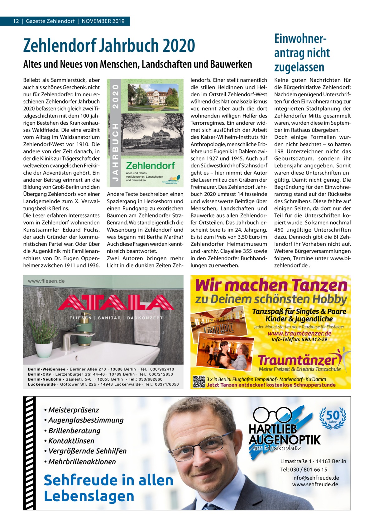 12  |  Gazette Zehlendorf  |  November 2019  Einwohnerantrag nicht zugelassen  Zehlendorf Jahrbuch 2020 24  2020 JAHRBUCH  ISBN 978-3-9818311-3-9  beliebt als Sammlerstück, aber auch als schönes Geschenk, nicht nur für Zehlendorfer: Im neu er­ schienen Zehlendorfer Jahrbuch 2020 befassen sich gleich zwei Ti­ telgeschichten mit dem 100­jäh­ rigen bestehen des Krankenhau­ ses Waldfriede. Die eine erzählt vom Alltag im Waldsanatorium Zehlendorf­West vor 1910. Die andere von der Zeit danach, in der die Klinik zur Trägerschaft der weltweiten evangelischen Freikir­ che der Adventisten gehört. ein anderer beitrag erinnert an die bildung von Groß­berlin und den Übergang Zehlendorfs von einer Landgemeinde zum X. verwal­ tungsbezirk berlins. Die Leser erfahren Interessantes vom in Zehlendorf wohnenden Kunstsammler eduard Fuchs, der auch Gründer der kommu­ nistischen Partei war. oder über die Augenklinik mit Familienan­ schluss von Dr.  eugen oppen­ heimer zwischen 1911 und 1936.  JAHRBUCH 2020  Altes und Neues von Menschen, Landschaften und Bauwerken  ZEHLENDORF  € 3,50  Zehlendorf Altes und Neues von Menschen, Landschaften und Bauwerken  Andere Texte beschreiben einen Spaziergang in Heckeshorn und einen rundgang zu exotischen bäumen am Zehlendorfer Stra­ ßenrand. Wo stand eigentlich die Wiesenburg in Zehlendorf und was begann mit bertha martha? Auch diese Fragen werden kennt­ nisreich beantwortet. Zwei Autoren bringen mehr Licht in die dunklen Zeiten Zeh­  • Meisterpräsenz • Augenglasbestimmung • Brillenberatung • Kontaktlinsen • Vergrößernde Sehhilfen • Mehrbrillenaktionen  Sehfreude in allen Lebenslagen  lendorfs. einer stellt namentlich die stillen Heldinnen und Hel­ den im ortsteil Zehlendorf­West während des Nationalsozialismus vor, nennt aber auch die dort wohnenden willigen Helfer des Terrorregimes. ein anderer wid­ met sich ausführlich der Arbeit des Kaiser­Wilhelm­Instituts für Anthropologie, menschliche erb­ lehre und eugenik in Dahlem zwi­ schen 1927 und 1945. Auch auf den Südwestkirchhof Stahnsdorf geht es – hier nimmt der Autor die Leser mit zu den Gräbern der Freimaurer. Das Zehlendorf Jahr­ buch 2020 umfasst 14 fesselnde und wissenswerte beiträge über menschen, Landschaften und bauwerke aus allen Zehlendor­ fer ortsteilen. Das Jahrbuch er­ scheint bereits im 24. Jahrgang. es ist zum Preis von 3,50 euro im Zehlendorfer Heimatmuseum und ­archiv, Clayallee 355 sowie in den Zehlendorfer buchhand­ lungen zu erwerben.  Keine guten Nachrichten für die bürgerinitiative Zehlendorf: Nachdem genügend Unterschrif­ ten für den einwohnerantrag zur integrierten Stadtplanung der Zehlendorfer mitte gesammelt waren, wurden diese im Septem­ ber im rathaus übergeben. Doch einige Formalien wur­ den nicht beachtet – so hatten 198  Unterzeichner nicht das Geburtsdatum, sondern ihr Lebensjahr angegeben. Somit waren diese Unterschriften un­ gültig. Damit nicht genug. Die begründung für den einwohne­ rantrag stand auf der rückseite des Schreibens. Diese fehlte auf einigen Seiten, da dort nur der Teil für die Unterschriften ko­ piert wurde. So kamen nochmal 450 ungültige Unterschriften dazu. Dennoch gibt die bI Zeh­ lendorf ihr vorhaben nicht auf. Weitere bürgerversammlungen folgen, Termine unter www.bi­ zehlendorf.de .  50 Jahre  am Mexikoplatz Limastraße 1 · 14163 Berlin Tel: 030 / 801 66 15 info@sehfreude.de www.sehfreude.de