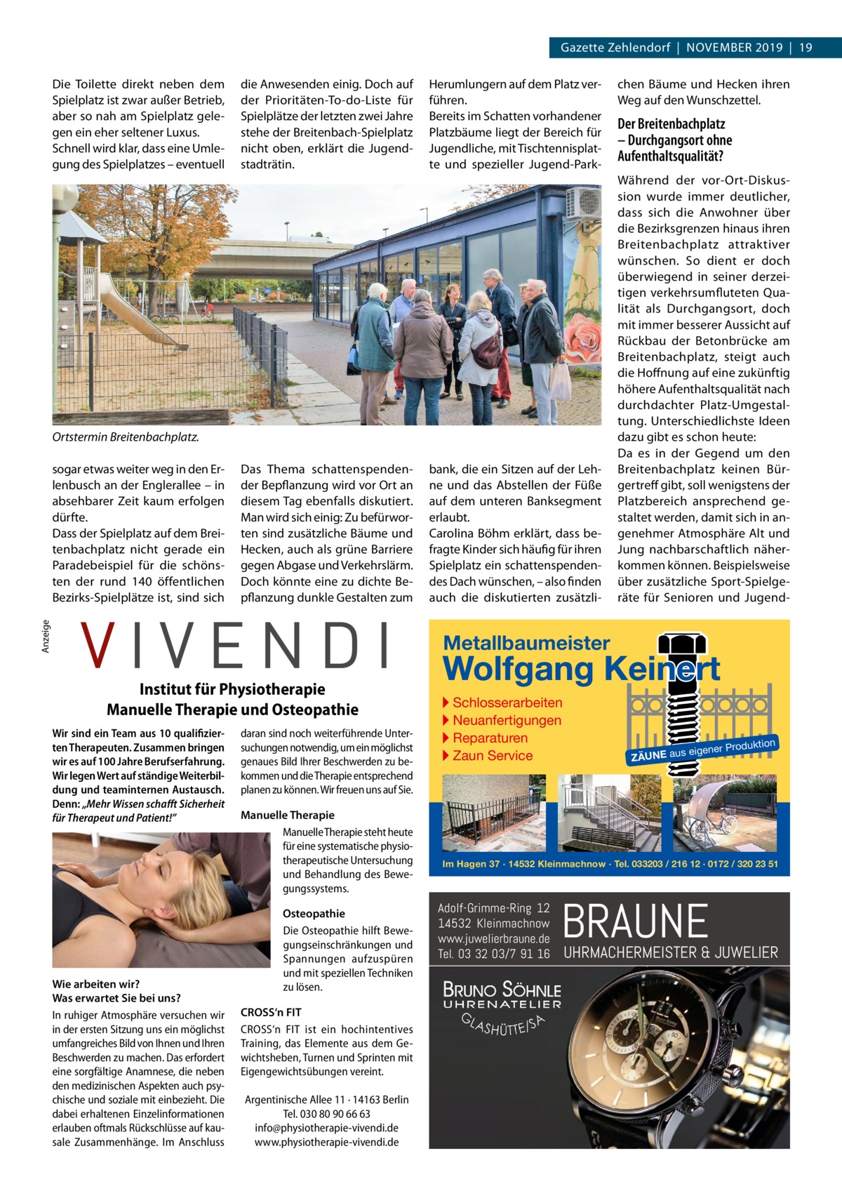 Gazette Zehlendorf  |  November 2019  |  19 Die Toilette direkt neben dem Spielplatz ist zwar außer Betrieb, aber so nah am Spielplatz gele­ gen ein eher seltener Luxus. Schnell wird klar, dass eine Umle­ gung des Spielplatzes – eventuell  die Anwesenden einig. Doch auf der Prioritäten-To-do-Liste für Spielplätze der letzten zwei Jahre stehe der Breitenbach-Spielplatz nicht oben, erklärt die Jugend­ stadträtin.  Herumlungern auf dem Platz ver­ führen. Bereits im Schatten vorhandener Platzbäume liegt der Bereich für Jugendliche, mit Tischtennisplat­ te und spezieller Jugend-Park­  Ortstermin Breitenbachplatz. Das Thema schattenspenden­ der Bepflanzung wird vor Ort an diesem Tag ebenfalls diskutiert. Man wird sich einig: Zu befürwor­ ten sind zusätzliche Bäume und Hecken, auch als grüne Barriere gegen Abgase und Verkehrslärm. Doch könnte eine zu dichte Be­ pflanzung dunkle Gestalten zum  Anzeige  sogar etwas weiter weg in den Er­ lenbusch an der Englerallee – in absehbarer Zeit kaum erfolgen dürfte. Dass der Spielplatz auf dem Brei­ tenbachplatz nicht gerade ein Paradebeispiel für die schöns­ ten der rund 140 öffentlichen Bezirks-Spielplätze ist, sind sich  bank, die ein Sitzen auf der Leh­ ne und das Abstellen der Füße auf dem unteren Banksegment erlaubt. Carolina Böhm erklärt, dass be­ fragte Kinder sich häufig für ihren Spielplatz ein schattenspenden­ des Dach wünschen, – also finden auch die diskutierten zusätzli­  chen Bäume und Hecken ihren Weg auf den Wunschzettel.  Der Breitenbachplatz – Durchgangsort ohne Aufenthaltsqualität? Während der vor-Ort-Diskus­ sion wurde immer deutlicher, dass sich die Anwohner über die Bezirksgrenzen hinaus ihren Breitenbachplatz attraktiver wünschen. So dient er doch überwiegend in seiner derzei­ tigen verkehrsumfluteten Qua­ lität als Durchgangsort, doch mit immer besserer Aussicht auf Rückbau der Betonbrücke am Breitenbachplatz, steigt auch die Hoffnung auf eine zukünftig höhere Aufenthaltsqualität nach durchdachter Platz-Umgestal­ tung. Unterschiedlichste Ideen dazu gibt es schon heute: Da es in der Gegend um den Breitenbachplatz keinen Bür­ gertreff gibt, soll wenigstens der Platzbereich ansprechend ge­ staltet werden, damit sich in an­ genehmer Atmosphäre Alt und Jung nachbarschaftlich näher­ kommen können. Beispielsweise über zusätzliche Sport-Spielge­ räte für Senioren und Jugend­  Metallbaumeister  Institut für Physiotherapie Manuelle Therapie und Osteopathie Wir sind ein Team aus 10 qualifizierten Therapeuten. Zusammen bringen wir es auf 100 Jahre Berufserfahrung. Wir legen Wert auf ständige Weiterbildung und teaminternen Austausch. Denn: „Mehr Wissen schafft Sicherheit für Therapeut und Patient!”  Wie arbeiten wir? Was erwartet Sie bei uns? In ruhiger Atmosphäre versuchen wir in der ersten Sitzung uns ein möglichst umfangreiches Bild von Ihnen und Ihren Beschwerden zu machen. Das erfordert eine sorgfältige Anamnese, die neben den medizinischen Aspekten auch psychische und soziale mit einbezieht. Die dabei erhaltenen Einzelinformationen erlauben oftmals Rückschlüsse auf kausale Zusammenhänge. Im Anschluss  daran sind noch weiterführende Untersuchungen notwendig, um ein möglichst genaues Bild Ihrer Beschwerden zu bekommen und die Therapie entsprechend planen zu können. Wir freuen uns auf Sie. Manuelle Therapie Manuelle Therapie steht heute für eine systematische physiotherapeutische Untersuchung und Behandlung des Bewegungssystems. Osteopathie Die Osteopathie hilft Bewegungseinschränkungen und Spannungen aufzuspüren und mit speziellen Techniken zu lösen. CROSS‘n FIT CROSS‘n FIT ist ein hochintentives Training, das Elemente aus dem Gewichtsheben, Turnen und Sprinten mit Eigengewichtsübungen vereint. Argentinische Allee 11 · 14163 Berlin Tel. 030 80 90 66 63 info@physiotherapie-vivendi.de www.physiotherapie-vivendi.de  Wolfgang Keinert ▸ Schlosserarbeiten ▸ Neuanfertigungen ▸ Reparaturen ▸ Zaun Service  roduktion  s eigener P  ZÄUNE au  Im Hagen 37 · 14532 Kleinmachnow · Tel. 033203 / 216 12 · 0172 / 320 23 51  Adolf-Grimme-Ring 12 14532 Kleinmachnow www.juwelierbraune.de Tel. 03 32 03/7 91 16  BRAUNE  UHRMACHERMEISTER & JUWELIER