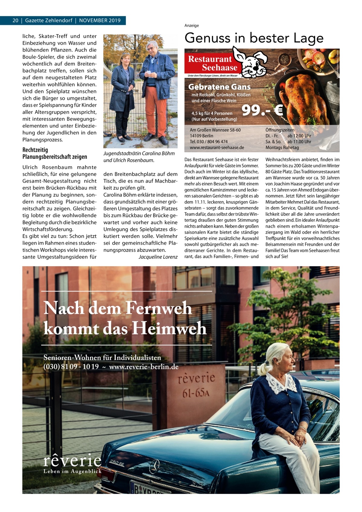 20  |  Gazette Zehlendorf  |  November 2019  Ulrich rosenbaum mahnte schließlich, für eine gelungene Gesamt­Neugestaltung nicht erst beim brücken­rückbau mit der Planung zu beginnen, son­ dern rechtzeitig Planungsbe­ reitschaft zu zeigen. Gleichzei­ tig lobte er die wohlwollende begleitung durch die bezirkliche Wirtschaftsförderung. es gibt viel zu tun: Schon jetzt liegen im rahmen eines studen­ tischen Workshops viele interes­ sante Umgestaltungsideen für  Foto: Alexander Raths / Fotolia  Genuss in bester Lage  liche, Skater­Treff und unter einbeziehung von Wasser und blühenden Pflanzen. Auch die boule­Spieler, die sich zweimal wöchentlich auf dem breiten­ bachplatz treffen, sollen sich auf dem neugestalteten Platz weiterhin wohlfühlen können. Und den Spielplatz wünschen sich die bürger so umgestaltet, dass er Spielspannung für Kinder aller Altersgruppen verspricht, mit interessanten bewegungs­ elementen und unter einbezie­ hung der Jugendlichen in den Planungsprozess.  Rechtzeitig Planungsbereitschaft zeigen  Anzeige  Restaurant Seehaase Unter dem Flensburger Löwen, direkt am Wasser  Gebratene Gans mit Rotkohl, Grünkohl, Klößen und einer Flasche Wein 4,5 kg für 4 Personen (Nur auf Vorbestellung)  Jugendstadträtin Carolina Böhm und Ulrich Rosenbaum. den breitenbachplatz auf dem Tisch, die es nun auf machbar­ keit zu prüfen gilt. Carolina böhm erklärte indessen, dass grundsätzlich mit einer grö­ ßeren Umgestaltung des Platzes bis zum rückbau der brücke ge­ wartet und vorher auch keine Umlegung des Spielplatzes dis­ kutiert werden solle. vielmehr sei der gemeinschaftliche Pla­ nungsprozess abzuwarten. Jacqueline Lorenz  99.- €  Am Großen Wannsee 58-60 14109 Berlin Tel. 030 / 804 96 474 www.restaurant-seehaase.de  Das Restaurant Seehaase ist ein fester Anlaufpunkt für viele Gäste im Sommer. Doch auch im Winter ist das idyllische, direkt am Wannsee gelegene Restaurant mehr als einen Besuch wert. Mit einem gemütlichen Kaminzimmer und leckeren saisonalen Gerichten – so gibt es ab dem 11.11. leckeren, knusprigen Gänsebraten – sorgt das zuvorkommende Team dafür, dass selbst der trübste Wintertag draußen der guten Stimmung nichts anhaben kann. Neben der großen saisonalen Karte bietet die ständige Speisekarte eine zusätzliche Auswahl sowohl gutbürgerlicher als auch mediterraner Gerichte. In dem Restaurant, das auch Familien-, Firmen- und  Öffnungszeiten Di. - Fr. ab 12.00 Uhr Sa. & So. ab 11.00 Uhr Montags Ruhetag  Weihnachtsfeiern anbietet, finden im Sommer bis zu 200 Gäste und im Winter 80 Gäste Platz. Das Traditionsrestaurant am Wannsee wurde vor ca. 50 Jahren von Joachim Haase gegründet und vor ca. 15 Jahren von Ahmed Erdogan übernommen. Jetzt führt sein langjähriger Mitarbeiter Mehmet Dal das Restaurant, in dem Service, Qualität und Freundlichkeit über all die Jahre unverändert geblieben sind. Ein idealer Anlaufpunkt nach einem erholsamen Winterspaziergang im Wald oder ein herrlicher Treffpunkt für ein vorweihnachtliches Beisammensein mit Freunden und der Familie! Das Team vom Seehaasen freut sich auf Sie!