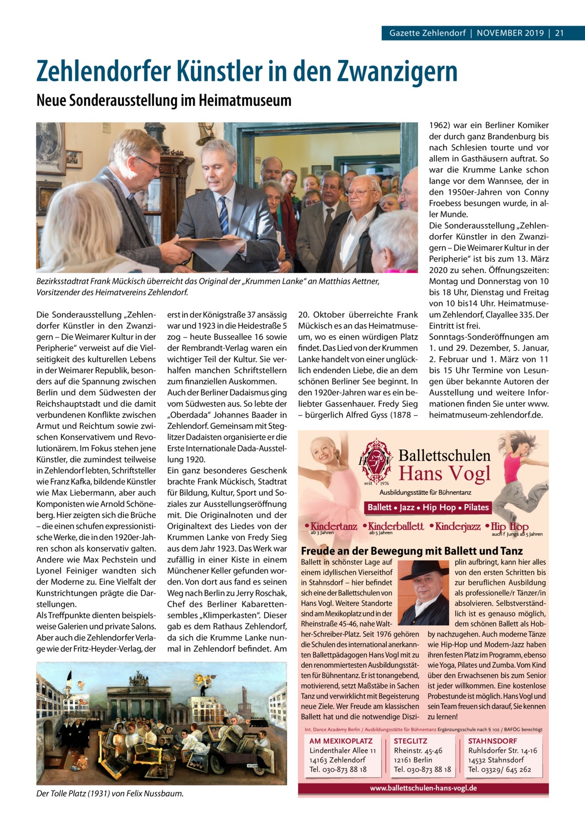 Gazette Zehlendorf  |  November 2019  |  21  Zehlendorfer Künstler in den Zwanzigern Neue Sonderausstellung im Heimatmuseum  Bezirksstadtrat Frank Mückisch überreicht das Original der „Krummen Lanke“ an Matthias Aettner, Vorsitzender des Heimatvereins Zehlendorf. Die Sonderausstellung „Zehlen­ dorfer Künstler in den Zwanzi­ gern – Die Weimarer Kultur in der Peripherie“ verweist auf die Viel­ seitigkeit des kulturellen Lebens in der Weimarer Republik, beson­ ders auf die Spannung zwischen Berlin und dem Südwesten der Reichshauptstadt und die damit verbundenen Konflikte zwischen Armut und Reichtum sowie zwi­ schen Konservativem und Revo­ lutionärem. Im Fokus stehen jene Künstler, die zumindest teilweise in Zehlendorf lebten, Schriftsteller wie Franz Kafka, bildende Künstler wie Max Liebermann, aber auch Komponisten wie Arnold Schöne­ berg. Hier zeigten sich die Brüche – die einen schufen expressionisti­ sche Werke, die in den 1920er-Jah­ ren schon als konservativ galten. Andere wie Max Pechstein und Lyonel Feiniger wandten sich der Moderne zu. Eine Vielfalt der Kunstrichtungen prägte die Dar­ stellungen. Als Treffpunkte dienten beispiels­ weise Galerien und private Salons. Aber auch die Zehlendorfer Verla­ ge wie der Fritz-Heyder-Verlag, der  erst in der Königstraße 37 ansässig war und 1923 in die Heidestraße 5 zog – heute Busseallee 16 sowie der Rembrandt-Verlag waren ein wichtiger Teil der Kultur. Sie ver­ halfen manchen Schriftstellern zum finanziellen Auskommen. Auch der Berliner Dadaismus ging vom Südwesten aus. So lebte der „Oberdada“ Johannes Baader in Zehlendorf. Gemeinsam mit Steg­ litzer Dadaisten organisierte er die Erste Internationale Dada-Ausstel­ lung 1920. Ein ganz besonderes Geschenk brachte Frank Mückisch, Stadtrat für Bildung, Kultur, Sport und So­ ziales zur Ausstellungseröffnung mit. Die Originalnoten und der Originaltext des Liedes von der Krummen Lanke von Fredy Sieg aus dem Jahr 1923. Das Werk war zufällig in einer Kiste in einem Münchener Keller gefunden wor­ den. Von dort aus fand es seinen Weg nach Berlin zu Jerry Roschak, Chef des Berliner Kabaretten­ sembles „Klimperkasten“. Dieser gab es dem Rathaus Zehlendorf, da sich die Krumme Lanke nun­ mal in Zehlendorf befindet. Am  20.  Oktober überreichte Frank Mückisch es an das Heimatmuse­ um, wo es einen würdigen Platz findet. Das Lied von der Krummen Lanke handelt von einer unglück­ lich endenden Liebe, die an dem schönen Berliner See beginnt. In den 1920er-Jahren war es ein be­ liebter Gassenhauer. Fredy Sieg – bürgerlich Alfred Gyss (1878 –  1962) war ein Berliner Komiker der durch ganz Brandenburg bis nach Schlesien tourte und vor allem in Gasthäusern auftrat. So war die Krumme Lanke schon lange vor dem Wannsee, der in den 1950er-Jahren von Conny Froebess besungen wurde, in al­ ler Munde. Die Sonderausstellung „Zehlen­ dorfer Künstler in den Zwanzi­ gern – Die Weimarer Kultur in der Peripherie“ ist bis zum 13. März 2020 zu sehen. Öffnungszeiten: Montag und Donnerstag von 10 bis 18 Uhr, Dienstag und Freitag von 10 bis14 Uhr. Heimatmuse­ um Zehlendorf, Clayallee 335. Der Eintritt ist frei. Sonntags-Sonderöffnungen am 1. und 29. Dezember, 5. Januar, 2.  Februar und 1.  März von 11 bis 15  Uhr Termine von Lesun­ gen über bekannte Autoren der Ausstellung und weitere Infor­ mationen finden Sie unter www. heimatmuseum-zehlendorf.de.  Ballett • Jazz • Hip Hop • Pilates  Freude an der Bewegung mit Ballett und Tanz Ballett in schönster Lage auf einem idyllischen Vierseithof in Stahnsdorf – hier befindet sich eine der Ballettschulen von Hans Vogl. Weitere Standorte sind am Mexikoplatz und in der Rheinstraße 45-46, nahe Walther-Schreiber-Platz. Seit 1976 gehören die Schulen des international anerkannten Ballettpädagogen Hans Vogl mit zu den renommiertesten Ausbildungsstätten für Bühnentanz. Er ist tonangebend, motivierend, setzt Maßstäbe in Sachen Tanz und verwirklicht mit Begeisterung neue Ziele. Wer Freude am klassischen Ballett hat und die notwendige Diszi plin aufbringt, kann hier alles von den ersten Schritten bis zur beruflichen Ausbildung als professionelle/r Tänzer/in absolvieren. Selbstverständlich ist es genauso möglich, dem schönen Ballett als Hobby nachzugehen. Auch moderne Tänze wie Hip-Hop und Modern-Jazz haben ihren festen Platz im Programm, ebenso wie Yoga, Pilates und Zumba. Vom Kind über den Erwachsenen bis zum Senior ist jeder willkommen. Eine kostenlose Probestunde ist möglich. Hans Vogl und sein Team freuen sich darauf, Sie kennen zu lernen!  Int. Dance Academy Berlin / Ausbildungsstätte für Bühnentanz Ergänzungsschule nach § 102 / BAFÖG berechtigt  AM MEXIKOPLATZ Lindenthaler Allee 11 14163 Zehlendorf Tel. 030-873 88 18  Der Tolle Platz (1931) von Felix Nussbaum.  STEGLITZ Rheinstr. 45-46 12161 Berlin Tel. 030-873 88 18  STAHNSDORF Ruhlsdorfer Str. 14-16 14532 Stahnsdorf Tel. 03329/ 645 262  www.ballettschulen-hans-vogl.de