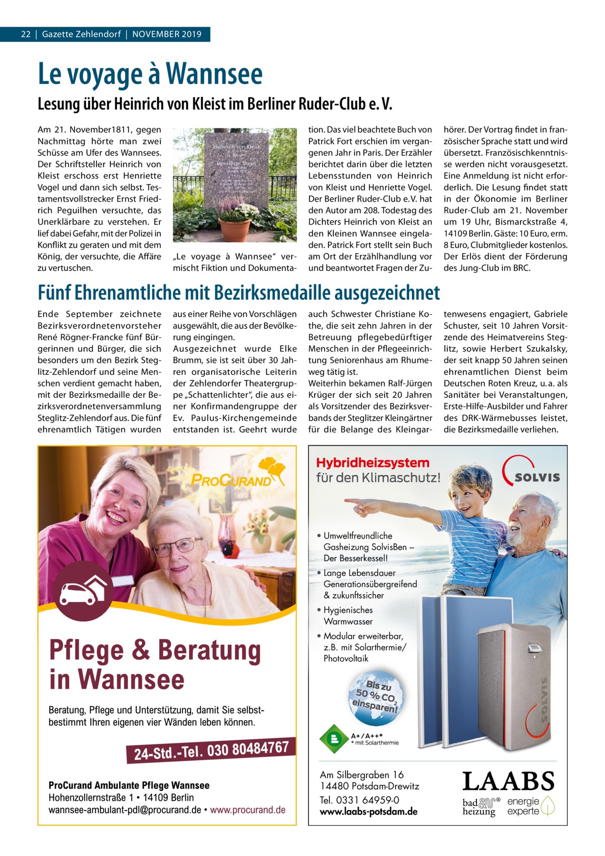 22  |  Gazette Zehlendorf  |  November 2019  Le voyage à Wannsee Lesung über Heinrich von Kleist im Berliner Ruder-Club e. V. Am 21.  November1811, gegen Nachmittag hörte man zwei Schüsse am Ufer des Wannsees. Der Schriftsteller Heinrich von Kleist erschoss erst Henriette vogel und dann sich selbst. Tes­ tamentsvollstrecker ernst Fried­ rich Peguilhen versuchte, das Unerklärbare zu verstehen. er lief dabei Gefahr, mit der Polizei in Konflikt zu geraten und mit dem König, der versuchte, die Affäre zu vertuschen.  „Le voyage à Wannsee“ ver­ mischt Fiktion und Dokumenta­  tion. Das viel beachtete buch von Patrick Fort erschien im vergan­ genen Jahr in Paris. Der erzähler berichtet darin über die letzten Lebensstunden von Heinrich von Kleist und Henriette vogel. Der berliner ruder­Club e. v. hat den Autor am 208. Todestag des Dichters Heinrich von Kleist an den Kleinen Wannsee eingela­ den. Patrick Fort stellt sein buch am ort der erzählhandlung vor und beantwortet Fragen der Zu­  hörer. Der vortrag findet in fran­ zösischer Sprache statt und wird übersetzt. Französischkenntnis­ se werden nicht vorausgesetzt. eine Anmeldung ist nicht erfor­ derlich. Die Lesung findet statt in der Ökonomie im berliner ruder­Club am 21.  November um 19  Uhr, bismarckstraße  4, 14109 berlin. Gäste: 10 euro, erm. 8 euro, Clubmitglieder kostenlos. Der erlös dient der Förderung des Jung­Club im brC.  Fünf Ehrenamtliche mit Bezirksmedaille ausgezeichnet ende September zeichnete bezirksverordnetenvorsteher rené rögner­Francke fünf bür­ gerinnen und bürger, die sich besonders um den bezirk Steg­ litz­Zehlendorf und seine men­ schen verdient gemacht haben, mit der bezirksmedaille der be­ zirksverordnetenversammlung Steglitz­Zehlendorf aus. Die fünf ehrenamtlich Tätigen wurden  aus einer reihe von vorschlägen ausgewählt, die aus der bevölke­ rung eingingen. Ausgezeichnet wurde elke brumm, sie ist seit über 30 Jah­ ren organisatorische Leiterin der Zehlendorfer Theatergrup­ pe „Schattenlichter“, die aus ei­ ner Konfirmandengruppe der ev. Paulus­Kirchengemeinde entstanden ist. Geehrt wurde  auch Schwester Christiane Ko­ the, die seit zehn Jahren in der betreuung pflegebedürftiger menschen in der Pflegeeinrich­ tung Seniorenhaus am rhume­ weg tätig ist. Weiterhin bekamen ralf­Jürgen Krüger der sich seit 20  Jahren als vorsitzender des bezirksver­ bands der Steglitzer Kleingärtner für die belange des Kleingar­  • Umweltfreundliche Gasheizung SolvisBen – Der Besserkessel! • Lange Lebensdauer Generationsübergreifend & zukunftssicher • Hygienisches Warmwasser • Modular erweiterbar, z.B. mit Solarthermie/ Photovoltaik  Am Silbergraben 16 14480 Potsdam-Drewitz Tel. 0331 64959-0 www.laabs-potsdam.de  tenwesens engagiert, Gabriele Schuster, seit 10  Jahren vorsit­ zende des Heimatvereins Steg­ litz, sowie Herbert Szukalsky, der seit knapp 50 Jahren seinen ehrenamtlichen Dienst beim Deutschen roten Kreuz, u. a. als Sanitäter bei veranstaltungen, erste­Hilfe­Ausbilder und Fahrer des DrK­Wärmebusses leistet, die bezirksmedaille verliehen.