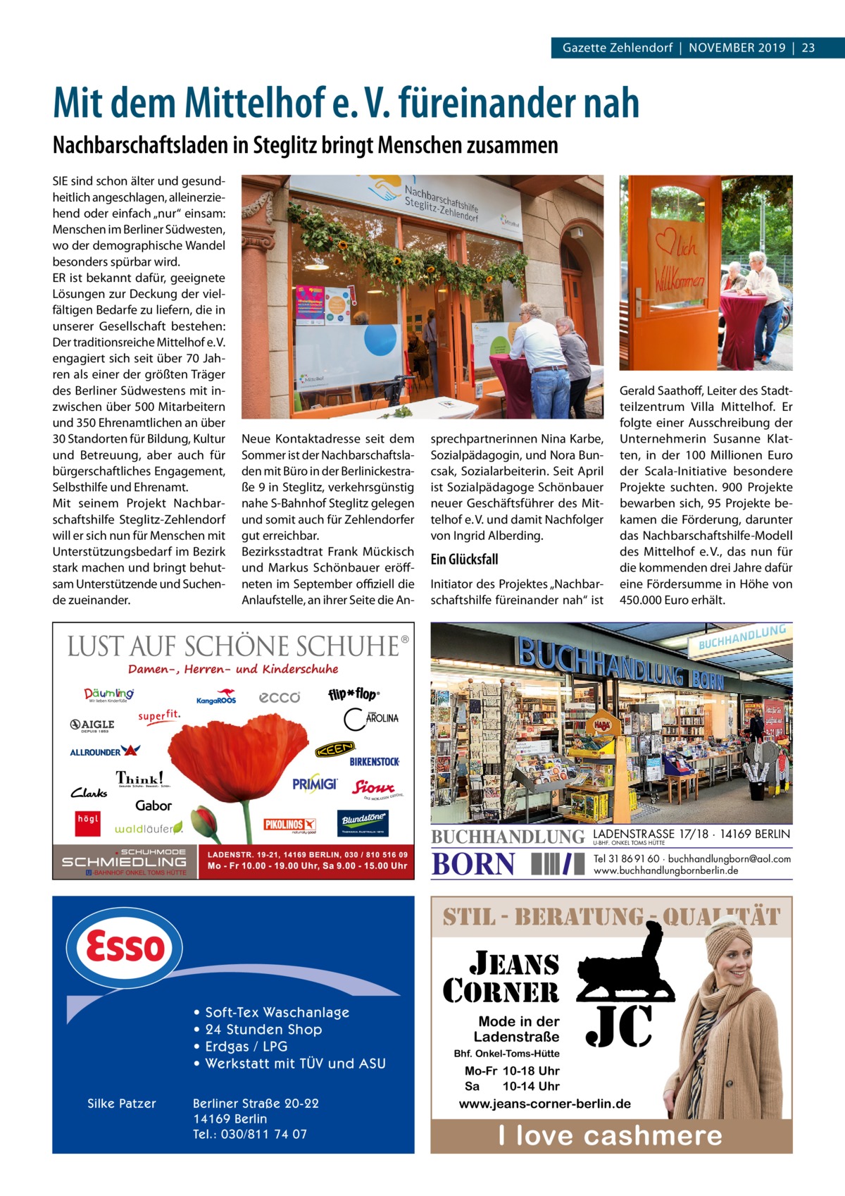 Gazette Zehlendorf  |  November 2019  |  23  Mit dem Mittelhof e. V. füreinander nah Nachbarschaftsladen in Steglitz bringt Menschen zusammen SIe sind schon älter und gesund­ heitlich angeschlagen, alleinerzie­ hend oder einfach „nur“ einsam: menschen im berliner Südwesten, wo der demographische Wandel besonders spürbar wird. er ist bekannt dafür, geeignete Lösungen zur Deckung der viel­ fältigen bedarfe zu liefern, die in unserer Gesellschaft bestehen: Der traditionsreiche mittelhof e. v. engagiert sich seit über 70 Jah­ ren als einer der größten Träger des berliner Südwestens mit in­ zwischen über 500 mitarbeitern und 350 ehrenamtlichen an über 30 Standorten für bildung, Kultur und betreuung, aber auch für bürgerschaftliches engagement, Selbsthilfe und ehrenamt. mit seinem Projekt Nachbar­ schaftshilfe Steglitz­Zehlendorf will er sich nun für menschen mit Unterstützungsbedarf im bezirk stark machen und bringt behut­ sam Unterstützende und Suchen­ de zueinander.  Neue Kontaktadresse seit dem Sommer ist der Nachbarschaftsla­ den mit büro in der berlinickestra­ ße 9 in Steglitz, verkehrsgünstig nahe S­bahnhof Steglitz gelegen und somit auch für Zehlendorfer gut erreichbar. bezirksstadtrat Frank mückisch und markus Schönbauer eröff­ neten im September oﬃziell die Anlaufstelle, an ihrer Seite die An­  sprechpartnerinnen Nina Karbe, Sozialpädagogin, und Nora bun­ csak, Sozialarbeiterin. Seit April ist Sozialpädagoge Schönbauer neuer Geschäftsführer des mit­ telhof e. v. und damit Nachfolger von Ingrid Alberding.  Ein Glücksfall Initiator des Projektes „Nachbar­ schaftshilfe füreinander nah“ ist  BUCHHANDLUNG  BORN  Gerald Saathoff, Leiter des Stadt­ teilzentrum villa mittelhof. er folgte einer Ausschreibung der Unternehmerin Susanne Klat­ ten, in der 100  millionen euro der Scala­Initiative besondere Projekte suchten. 900  Projekte bewarben sich, 95  Projekte be­ kamen die Förderung, darunter das Nachbarschaftshilfe­modell des mittelhof e. v., das nun für die kommenden drei Jahre dafür eine Fördersumme in Höhe von 450.000 euro erhält.  LADENSTRASSE 17/18 · 14169 BERLIN U-BHF. ONKEL TOMS HÜTTE  Tel 31 86 91 60 · buchhandlungborn@aol.com www.buchhandlungbornberlin.de  stil - beratung - qualitÄt  jeans  • • • • Silke Patzer  Soft-Tex Waschanlage 24 Stunden Shop Erdgas / LPG Werkstatt mit TÜV und ASU  Berliner Straße 20-22 14169 Berlin Tel.: 030/811 74 07  corner  Mode in der Ladenstraße Bhf. Onkel-Toms-Hütte  jc  Mo-Fr 10-18 Uhr Sa 10-14 Uhr  www.jeans-corner-berlin.de  I love cashmere