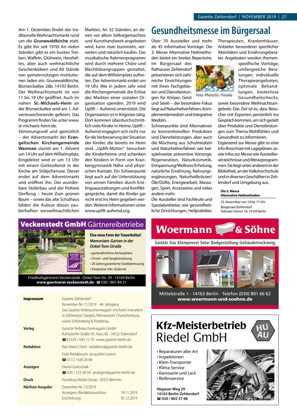 Gazette Zehlendorf  |  November 2019  |  27 Am 1. Dezember findet der tra­ ditionelle Weihnachtsmarkt rund um die Grunewaldkirche statt. Es gibt ihn seit 1976! An vielen Ständen gibt es ein buntes Trei­ ben. Waffeln, Glühwein, Herzhaf­ tes, aber auch weihnachtliche Geschenkideen und 60 Stände von gemeinnützigen Institutio­ nen laden ein. Grunewaldkirche, Bismarckallee 28b, 14193 Berlin. Der Weihnachtsmarkt ist von 11 bis 19 Uhr geöffnet. Auch im nahen St.-Michaels-Heim an der Bismarckallee wird am 1. Ad­ ventswochenende gefeiert. Das Programm finden Sie unter www. st-michaels-heim.de. Stimmungsvoll und gemütlich – der Adventsmarkt der Evangelischen Kirchengemeinde Wannsee startet am 1.  Advent um 14 Uhr auf dem Wilhelmplatz. Eingeleitet wird er um 13  Uhr mit einem Gottesdienst in der Kirche am Stölpchensee. Dieser endet auf dem Adventsmarkt und eröffnet ihn. Der wunder­ bare Stülerbau und der frühere Dorfkrug – heute Zum grünen Baum – sowie das alte Schulhaus bilden die Kulisse dieses zau­ berhaften vorweihnachtlichen  Marktes. An 32 Ständen, an de­ nen vor allem Selbstgemachtes und Kunsthandwerk angeboten wird, kann man bummeln, ver­ weilen und natürlich kaufen. Das musikalische Rahmenprogramm wird durch mehrere Chöre und Blechbläsergruppen gestaltet, die auf dem Wilhelmplatz auftre­ ten. Der Adventsmarkt endet um 19  Uhr. Wie in jedem Jahr wird die Kirchengemeinde die Erlöse des Marktes einer sozialen Or­ ganisation spenden. 2019 wird Uplift – Aufwind unterstützt. Die Organisation ist in Kirgistan tätig. Dort kommen überdurchschnitt­ lich viele Kinder in Heime. Uplift – Aufwind engagiert sich nicht nur für die Verbesserung der Situation der Kinder, die bereits im Heim sind. „Uplift-Mütter“ besuchen die Kinderheime und schenken den Kindern in Form von Kran­ kengymnastik Nähe und physi­ schen Kontakt. Ein Schwerpunkt liegt auch auf der Unterstützung von armen Familien durch Erst­ lingsausstattungen und Konflikt­ gespräche, damit die Kinder gar nicht erst ins Heim gegeben wer­ den. Weitere Informationen unter www.uplift-aufwind.org.  Gesundheitsmesse im Bürgersaal Über 70  Aussteller und mehr Therapeuten, Krankenhäuser, als 45  informative Vorträge: Die Anbieter besonderer sportlicher 3.  Messe Alternative Heilmetho­ Aktivitäten und Ernährungsbera­ den bietet ein breites Repertoire. ter. Angeboten werden themen­ Im Bürgersaal des spezifische Vorträge, Rathauses Zehlendorf umfangreiche Bera­ präsentieren sich zahl­ tungen, individuelle reiche Einrichtungen Therapieangeboten, mit ihren Fachgebie­ optimale Behand­ ten und Dienstleistun­ lungen, kostenlose Foto: PhotoSG / Fotolia gen für Körper, Geist Gesundheitschecks, und Seele – der besondere Fokus sowie besondere Weihnachtsan­ liegt auf Naturheilverfahren, Kom­ gebote. Das Ziel ist es, dass Besu­ plementärmedizin und Integrative cher mit Experten persönlich ins Medizin. Gespräch kommen, um sich gezielt Schwerpunkte sind Alternativen über Produkte und Dienstleistun­ zu konventionellen Produkten gen zum Thema Wohlfühlen und und Dienstleistungen, aber auch Gesundheit zu informieren. die Mischung aus Schulmedizin Ergänzend zur Messe gibt es eine und Naturheilverfahren wie bei­ Info-Broschüre mit Lageplänen, so­ spielsweise präventive Vorsorge, wie Infos zur Messe wie Aussteller­ Regeneration, Naturkosmetik, verzeichnisse und Messeprogram­ Entspannung/Wellness/Erholung, men. Sie liegt unter anderem in der natürliche Ernährung, Nahrungs­ Bibliothek, an der Volkshochschule ergänzungen, Naturheilkräuter/ und in diversen Geschäften in Zeh­ Öle/Düfte, Energiearbeit, Massa­ lendorf und Umgebung aus. gen, Sport, Accessoires und vieles Die 3. Messe andere mehr. Alternative Heilmethoden Die Aussteller sind Fachleute und 23. November von 10 bis 17 Uhr Spezialanbieter, wie gesundheit­ Bürgersaal Zehlendorf liche Einrichtungen, Heilpraktiker, Teltower Damm 18, 14169 Berlin  Veckenstedt GmbH Gärtnereibetriebe Eine neue Form der Trauerkultur! Memoriam-Garten in der Onkel-Tom-Straße  Sanitär Gas Klempnerei Solar Badgestaltung Gebäudetrocknung  • gartenähnliche Atmosphäre • Urnen- und Sargbeisetzung • 20 Jahre garantierte Grabbetreuung • Festpreise inkl. Grabmal  Friedhofsgärtnerei Veckenstedt · Onkel-Tom-Str. 29 · 14169 Berlin www.gaertnerei-veckenstedt.de · ☎ 030 / 801 84 21  Mittelstraße 1 · 14163 Berlin · Telefon (030) 801 66 62 www.woermann-und-soehne.de  Gazette Zehlendorf November Nr. 11/2019 ·  44. Jahrgang Das Gazette Verbrauchermagazin erscheint monatlich in Zehlendorf, Steglitz, Wilmersdorf, Charlottenburg sowie Schöneberg & Friedenau.  Verlag	  Gazette Verbrauchermagazin GmbH Ruhlsdorfer Straße 95, Haus 42 · 14532 Stahnsdorf ☎ 03329 / 645 15 70 · www.gazette-berlin.de  Redaktion	  Karl-Heinz Christ · redaktion@gazette-berlin.de  	  Freie Redakteurin Jacqueline Lorenz ☎ 0172 / 630 26 88  Anzeigen	  Daniel Gottschalk ☎ 030 / 323 38 54 · anzeigen@gazette-berlin.de  Druck	  Humburg Media Group · 28325 Bremen  • Reparaturen aller Art • Inspektionen • Klein-Transporter • Klima-Service • Karosserie und Lack • Reifenservice  Nächste Ausgabe	  Dezember Nr. 12/2019 Anzeigen-/Redaktionsschluss	18.11.2019 Erscheinung	05.12.2019  Hegauer Weg 29 14163 Berlin-Zehlendorf ☎ 030 / 802 37 68  Kfz-Meisterbetrieb  Riedel GmbH  HU AU  Foto: Karin u. Uwe Annas / Fotolia  Impressum	