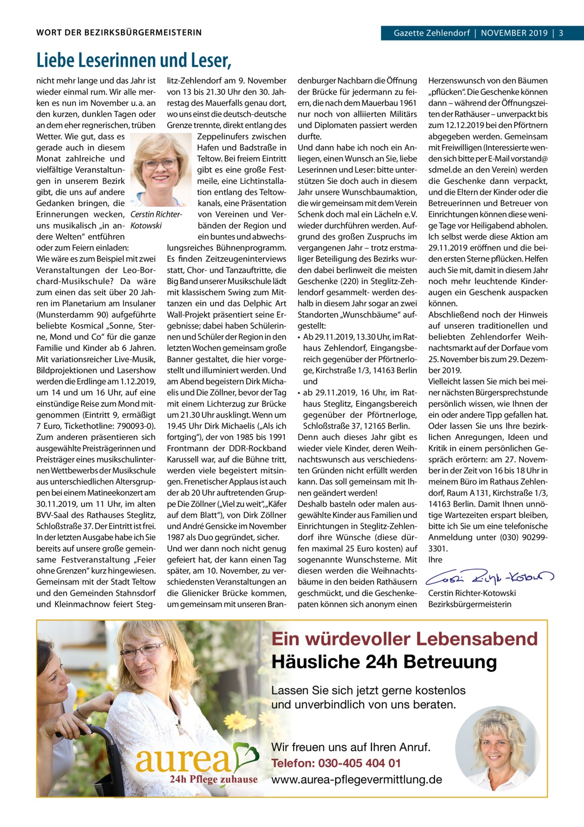 WORT DER BEZIRKSBÜRGERMEISTERIN  Gazette Zehlendorf  |  November 2019  |  3 2019  |  1  Liebe Leserinnen und Leser, nicht mehr lange und das Jahr ist litz­Zehlendorf am 9. November wieder einmal rum. Wir alle mer­ von 13 bis 21.30 Uhr den 30. Jah­ ken es nun im November u. a. an restag des mauerfalls genau dort, den kurzen, dunklen Tagen oder wo uns einst die deutsch­deutsche an dem eher regnerischen, trüben Grenze trennte, direkt entlang des Wetter. Wie gut, dass es Zeppelinufers zwischen gerade auch in diesem Hafen und badstraße in Teltow. bei freiem eintritt monat zahlreiche und gibt es eine große Fest­ vielfältige veranstaltun­ meile, eine Lichtinstalla­ gen in unserem bezirk tion entlang des Teltow­ gibt, die uns auf andere kanals, eine Präsentation Gedanken bringen, die von vereinen und ver­ erinnerungen wecken, Cerstin Richterbänden der region und uns musikalisch „in an­ Kotowski ein buntes und abwechs­ dere Welten“ entführen oder zum Feiern einladen: lungsreiches bühnenprogramm. Wie wäre es zum beispiel mit zwei es finden Zeitzeugeninterviews veranstaltungen der Leo­bor­ statt, Chor­ und Tanzauftritte, die chard­musikschule? Da wäre big band unserer musikschule lädt zum einen das seit über 20 Jah­ mit klassischem Swing zum mit­ ren im Planetarium am Insulaner tanzen ein und das Delphic Art (munsterdamm  90) aufgeführte Wall­Projekt präsentiert seine er­ beliebte Kosmical „Sonne, Ster­ gebnisse; dabei haben Schülerin­ ne, mond und Co“ für die ganze nen und Schüler der region in den Familie und Kinder ab 6  Jahren. letzten Wochen gemeinsam große mit variationsreicher Live­musik, banner gestaltet, die hier vorge­ bildprojektionen und Lasershow stellt und illuminiert werden. Und werden die erdlinge am 1.12.2019, am Abend begeistern Dirk micha­ um 14 und um 16  Uhr, auf eine elis und Die Zöllner, bevor der Tag einstündige reise zum mond mit­ mit einem Lichterzug zur brücke genommen (eintritt 9, ermäßigt um 21.30 Uhr ausklingt. Wenn um 7  euro, Tickethotline: 790093­0). 19.45 Uhr Dirk michaelis („Als ich Zum anderen präsentieren sich fortging“), der von 1985 bis 1991 ausgewählte Preisträgerinnen und Frontmann der DDr­rockband Preisträger eines musikschulinter­ Karussell war, auf die bühne tritt, nen Wettbewerbs der musikschule werden viele begeistert mitsin­ aus unterschiedlichen Altersgrup­ gen. Frenetischer Applaus ist auch pen bei einem matineekonzert am der ab 20 Uhr auftretenden Grup­ 30.11.2019, um 11 Uhr, im alten pe Die Zöllner („viel zu weit“,„Käfer bvv­Saal des rathauses Steglitz, auf dem blatt“), von Dirk Zöllner Schloßstraße 37. Der eintritt ist frei. und André Gensicke im November In der letzten Ausgabe habe ich Sie 1987 als Duo gegründet, sicher. bereits auf unsere große gemein­ Und wer dann noch nicht genug same Festveranstaltung „Feier gefeiert hat, der kann einen Tag ohne Grenzen“ kurz hingewiesen. später, am 10. November, zu ver­ Gemeinsam mit der Stadt Teltow schiedensten veranstaltungen an und den Gemeinden Stahnsdorf die Glienicker brücke kommen, und Kleinmachnow feiert Steg­ um gemeinsam mit unseren bran­  denburger Nachbarn die Öffnung der brücke für jedermann zu fei­ ern, die nach dem mauerbau 1961 nur noch von alliierten militärs und Diplomaten passiert werden durfte. Und dann habe ich noch ein An­ liegen, einen Wunsch an Sie, liebe Leserinnen und Leser: bitte unter­ stützen Sie doch auch in diesem Jahr unsere Wunschbaumaktion, die wir gemeinsam mit dem verein Schenk doch mal ein Lächeln e. v. wieder durchführen werden. Auf­ grund des großen Zuspruchs im vergangenen Jahr – trotz erstma­ liger beteiligung des bezirks wur­ den dabei berlinweit die meisten Geschenke (220) in Steglitz­Zeh­ lendorf gesammelt­ werden des­ halb in diesem Jahr sogar an zwei Standorten „Wunschbäume“ auf­ gestellt: • Ab 29.11.2019, 13.30 Uhr, im rat­ haus Zehlendorf, eingangsbe­ reich gegenüber der Pförtnerlo­ ge, Kirchstraße 1/3, 14163 berlin und • ab 29.11.2019, 16  Uhr, im rat­ haus Steglitz, eingangsbereich gegenüber der Pförtnerloge, Schloßstraße 37, 12165 berlin. Denn auch dieses Jahr gibt es wieder viele Kinder, deren Weih­ nachtswunsch aus verschiedens­ ten Gründen nicht erfüllt werden kann. Das soll gemeinsam mit Ih­ nen geändert werden! Deshalb basteln oder malen aus­ gewählte Kinder aus Familien und einrichtungen in Steglitz­Zehlen­ dorf ihre Wünsche (diese dür­ fen maximal 25 euro kosten) auf sogenannte Wunschsterne. mit diesen werden die Weihnachts­ bäume in den beiden rathäusern geschmückt, und die Geschenke­ paten können sich anonym einen  Herzenswunsch von den bäumen „pflücken“. Die Geschenke können dann – während der Öffnungszei­ ten der rathäuser – unverpackt bis zum 12.12.2019 bei den Pförtnern abgegeben werden. Gemeinsam mit Freiwilligen (Interessierte wen­ den sich bitte per e­mail vorstand@ sdmel.de an den verein) werden die Geschenke dann verpackt, und die eltern der Kinder oder die betreuerinnen und betreuer von einrichtungen können diese weni­ ge Tage vor Heiligabend abholen. Ich selbst werde diese Aktion am 29.11.2019 eröffnen und die bei­ den ersten Sterne pflücken. Helfen auch Sie mit, damit in diesem Jahr noch mehr leuchtende Kinder­ augen ein Geschenk auspacken können. Abschließend noch der Hinweis auf unseren traditionellen und beliebten Zehlendorfer Weih­ nachtsmarkt auf der Dorfaue vom 25. November bis zum 29. Dezem­ ber 2019. vielleicht lassen Sie mich bei mei­ ner nächsten bürgersprechstunde persönlich wissen, wie Ihnen der ein oder andere Tipp gefallen hat. oder lassen Sie uns Ihre bezirk­ lichen Anregungen, Ideen und Kritik in einem persönlichen Ge­ spräch erörtern: am 27.  Novem­ ber in der Zeit von 16 bis 18 Uhr in meinem büro im rathaus Zehlen­ dorf, raum A 131, Kirchstraße 1/3, 14163 berlin. Damit Ihnen unnö­ tige Wartezeiten erspart bleiben, bitte ich Sie um eine telefonische Anmeldung unter (030) 90299­ 3301. Ihre     Cerstin richter­Kotowski bezirksbürgermeisterin  Ein würdevoller Lebensabend Häusliche 24h Betreuung Lassen Sie sich jetzt gerne kostenlos und unverbindlich von uns beraten. Wir freuen uns auf Ihren Anruf. Telefon: 030-405 404 01 www.aurea-pflegevermittlung.de