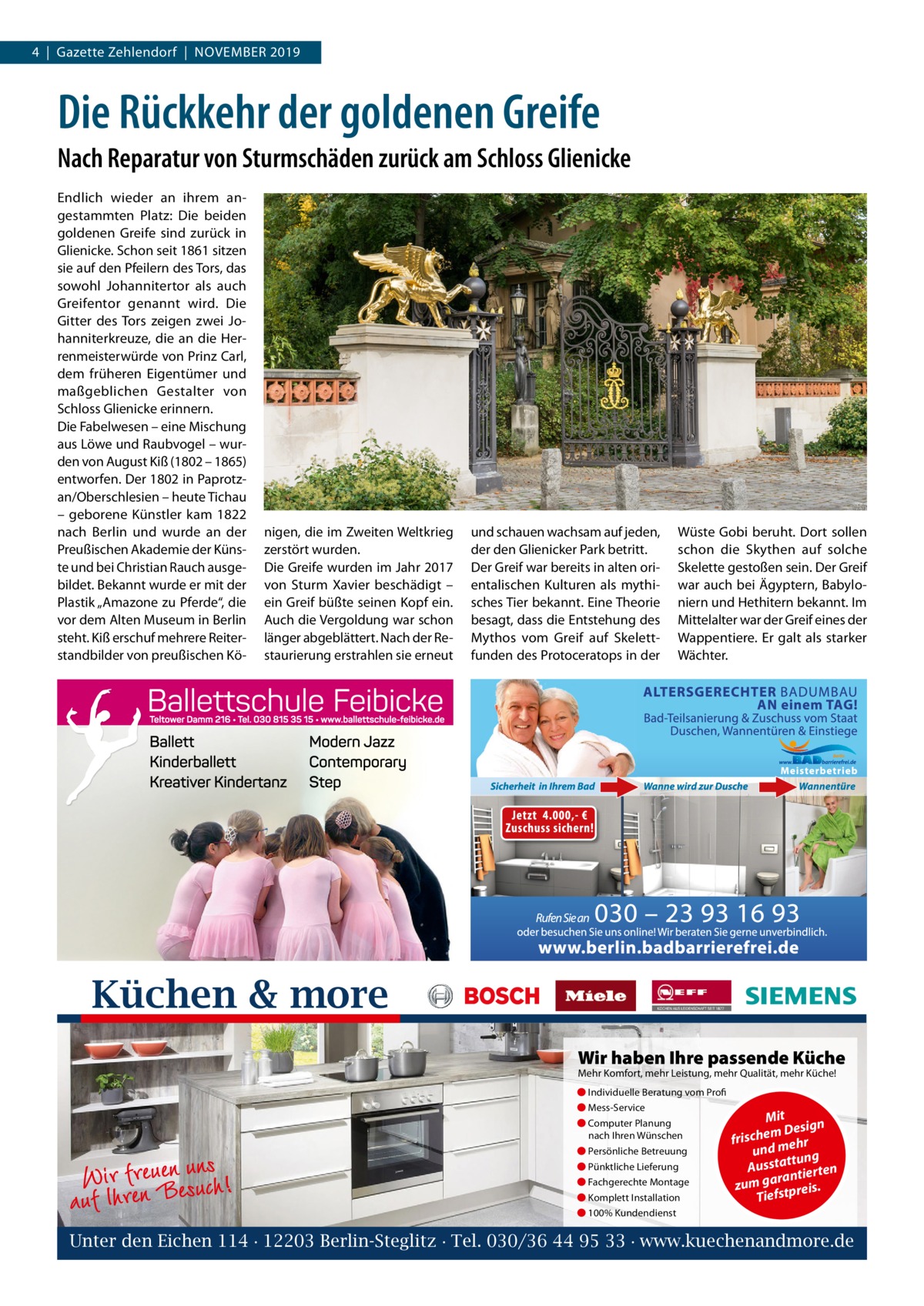 4  |  Gazette Zehlendorf  |  November 2019  Die Rückkehr der goldenen Greife Nach Reparatur von Sturmschäden zurück am Schloss Glienicke endlich wieder an ihrem an­ gestammten Platz: Die beiden goldenen Greife sind zurück in Glienicke. Schon seit 1861 sitzen sie auf den Pfeilern des Tors, das sowohl Johannitertor als auch Greifentor genannt wird. Die Gitter des Tors zeigen zwei Jo­ hanniterkreuze, die an die Her­ renmeisterwürde von Prinz Carl, dem früheren eigentümer und maßgeblichen Gestalter von Schloss Glienicke erinnern. Die Fabelwesen – eine mischung aus Löwe und raubvogel – wur­ den von August Kiß (1802 – 1865) entworfen. Der 1802 in Paprotz­ an/oberschlesien – heute Tichau – geborene Künstler kam 1822 nach berlin und wurde an der Preußischen Akademie der Küns­ te und bei Christian rauch ausge­ bildet. bekannt wurde er mit der Plastik „Amazone zu Pferde“, die vor dem Alten museum in berlin steht. Kiß erschuf mehrere reiter­ standbilder von preußischen Kö­  nigen, die im Zweiten Weltkrieg zerstört wurden. Die Greife wurden im Jahr 2017 von Sturm Xavier beschädigt – ein Greif büßte seinen Kopf ein. Auch die vergoldung war schon länger abgeblättert. Nach der re­ staurierung erstrahlen sie erneut  und schauen wachsam auf jeden, der den Glienicker Park betritt. Der Greif war bereits in alten ori­ entalischen Kulturen als mythi­ sches Tier bekannt. eine Theorie besagt, dass die entstehung des mythos vom Greif auf Skelett­ funden des Protoceratops in der  Wüste Gobi beruht. Dort sollen schon die Skythen auf solche Skelette gestoßen sein. Der Greif war auch bei Ägyptern, babylo­ niern und Hethitern bekannt. Im mittelalter war der Greif eines der Wappentiere. er galt als starker Wächter.  Küchen & more Wir haben Ihre passende Küche Mehr Komfort, mehr Leistung, mehr Qualität, mehr Küche! ● Individuelle Beratung vom Profi ● Mess-Service ● Computer Planung nach Ihren Wünschen  Wir rferneuBeneusuncsh! auf Ih  ● Persönliche Betreuung ● Pünktliche Lieferung ● Fachgerechte Montage ● Komplett Installation  Mit n m Desig e h c fris r h und me ng ttu Aussta tierten ran zum ga tpreis. Tiefs  ● 100% Kundendienst  Unter den Eichen 114 · 12203 Berlin-Steglitz · Tel. 030/36 44 95 33 · www.kuechenandmore.de