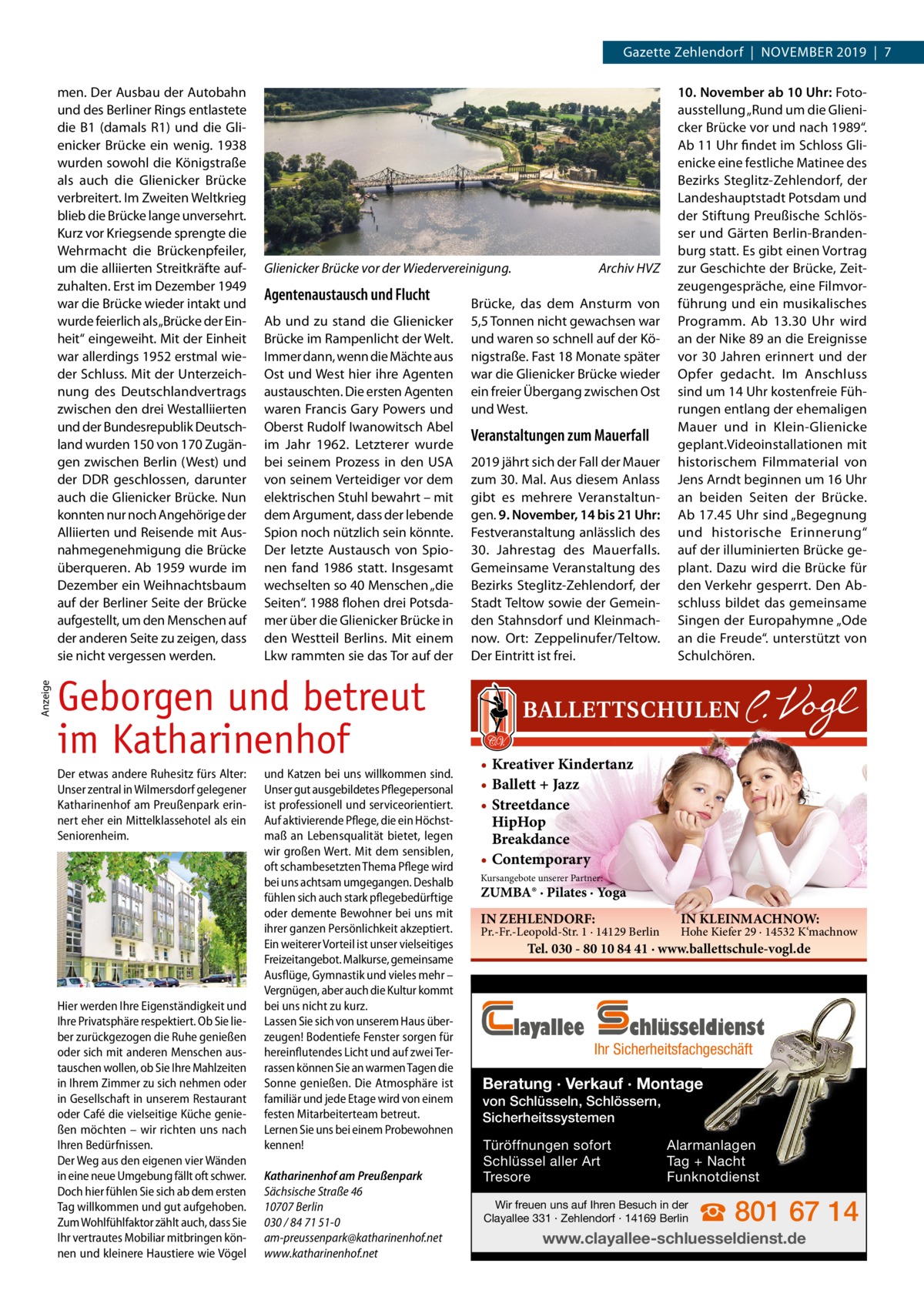 Gazette Zehlendorf  |  November 2019  |  7  Anzeige  men. Der Ausbau der Autobahn und des berliner rings entlastete die b1 (damals r1) und die Gli­ enicker brücke ein wenig. 1938 wurden sowohl die Königstraße als auch die Glienicker brücke verbreitert. Im Zweiten Weltkrieg blieb die brücke lange unversehrt. Kurz vor Kriegsende sprengte die Wehrmacht die brückenpfeiler, um die alliierten Streitkräfte auf­ zuhalten. erst im Dezember 1949 war die brücke wieder intakt und wurde feierlich als „brücke der ein­ heit“ eingeweiht. mit der einheit war allerdings 1952 erstmal wie­ der Schluss. mit der Unterzeich­ nung des Deutschlandvertrags zwischen den drei Westalliierten und der bundesrepublik Deutsch­ land wurden 150 von 170 Zugän­ gen zwischen berlin (West) und der DDr geschlossen, darunter auch die Glienicker brücke. Nun konnten nur noch Angehörige der Alliierten und reisende mit Aus­ nahmegenehmigung die brücke überqueren. Ab 1959 wurde im Dezember ein Weihnachtsbaum auf der berliner Seite der brücke aufgestellt, um den menschen auf der anderen Seite zu zeigen, dass sie nicht vergessen werden.  Glienicker Brücke vor der Wiedervereinigung.  Agentenaustausch und Flucht Ab und zu stand die Glienicker brücke im rampenlicht der Welt. Immer dann, wenn die mächte aus ost und West hier ihre Agenten austauschten. Die ersten Agenten waren Francis Gary Powers und oberst rudolf Iwanowitsch Abel im Jahr 1962. Letzterer wurde bei seinem Prozess in den USA von seinem verteidiger vor dem elektrischen Stuhl bewahrt – mit dem Argument, dass der lebende Spion noch nützlich sein könnte. Der letzte Austausch von Spio­ nen fand 1986 statt. Insgesamt wechselten so 40 menschen „die Seiten“. 1988 flohen drei Potsda­ mer über die Glienicker brücke in den Westteil berlins. mit einem Lkw rammten sie das Tor auf der  Geborgen und betreut im Katharinenhof Der etwas andere Ruhesitz fürs Alter: Unser zentral in Wilmersdorf gelegener Katharinenhof am Preußenpark erinnert eher ein Mittelklassehotel als ein Seniorenheim.  Hier werden Ihre Eigenständigkeit und Ihre Privatsphäre respektiert. Ob Sie lieber zurückgezogen die Ruhe genießen oder sich mit anderen Menschen austauschen wollen, ob Sie Ihre Mahlzeiten in Ihrem Zimmer zu sich nehmen oder in Gesellschaft in unserem Restaurant oder Café die vielseitige Küche genießen möchten – wir richten uns nach Ihren Bedürfnissen. Der Weg aus den eigenen vier Wänden in eine neue Umgebung fällt oft schwer. Doch hier fühlen Sie sich ab dem ersten Tag willkommen und gut aufgehoben. Zum Wohlfühlfaktor zählt auch, dass Sie Ihr vertrautes Mobiliar mitbringen können und kleinere Haustiere wie Vögel  und Katzen bei uns willkommen sind. Unser gut ausgebildetes Pflegepersonal ist professionell und serviceorientiert. Auf aktivierende Pflege, die ein Höchstmaß an Lebensqualität bietet, legen wir großen Wert. Mit dem sensiblen, oft schambesetzten Thema Pflege wird bei uns achtsam umgegangen. Deshalb fühlen sich auch stark pflegebedürftige oder demente Bewohner bei uns mit ihrer ganzen Persönlichkeit akzeptiert. Ein weiterer Vorteil ist unser vielseitiges Freizeitangebot. Malkurse, gemeinsame Ausflüge, Gymnastik und vieles mehr – Vergnügen, aber auch die Kultur kommt bei uns nicht zu kurz. Lassen Sie sich von unserem Haus überzeugen! Bodentiefe Fenster sorgen für hereinflutendes Licht und auf zwei Terrassen können Sie an warmen Tagen die Sonne genießen. Die Atmosphäre ist familiär und jede Etage wird von einem festen Mitarbeiterteam betreut. Lernen Sie uns bei einem Probewohnen kennen! Katharinenhof am Preußenpark Sächsische Straße 46 10707 Berlin 030 / 84 71 51-0 am-preussenpark@katharinenhof.net www.katharinenhof.net  Archiv HVZ  brücke, das dem Ansturm von 5,5 Tonnen nicht gewachsen war und waren so schnell auf der Kö­ nigstraße. Fast 18 monate später war die Glienicker brücke wieder ein freier Übergang zwischen ost und West.  Veranstaltungen zum Mauerfall 2019 jährt sich der Fall der mauer zum 30. mal. Aus diesem Anlass gibt es mehrere veranstaltun­ gen. 9. November, 14 bis 21 Uhr: Festveranstaltung anlässlich des 30.  Jahrestag des mauerfalls. Gemeinsame veranstaltung des bezirks Steglitz­Zehlendorf, der Stadt Teltow sowie der Gemein­ den Stahnsdorf und Kleinmach­ now. ort: Zeppelinufer/Teltow. Der eintritt ist frei.  10. November ab 10 Uhr: Foto­ ausstellung „rund um die Glieni­ cker brücke vor und nach 1989“. Ab 11 Uhr findet im Schloss Gli­ enicke eine festliche matinee des bezirks Steglitz­Zehlendorf, der Landeshauptstadt Potsdam und der Stiftung Preußische Schlös­ ser und Gärten berlin­branden­ burg statt. es gibt einen vortrag zur Geschichte der brücke, Zeit­ zeugengespräche, eine Filmvor­ führung und ein musikalisches Programm. Ab 13.30  Uhr wird an der Nike 89 an die ereignisse vor 30 Jahren erinnert und der opfer gedacht. Im Anschluss sind um 14 Uhr kostenfreie Füh­ rungen entlang der ehemaligen mauer und in Klein­Glienicke geplant.videoinstallationen mit historischem Filmmaterial von Jens Arndt beginnen um 16 Uhr an beiden Seiten der brücke. Ab 17.45 Uhr sind „begegnung und historische erinnerung“ auf der illuminierten brücke ge­ plant. Dazu wird die brücke für den verkehr gesperrt. Den Ab­ schluss bildet das gemeinsame Singen der europahymne „ode an die Freude“. unterstützt von Schulchören.  • Kreativer Kindertanz • Ballett + Jazz • Streetdance HipHop Breakdance • Contemporary Kursangebote unserer Partner:  ZUMBA® · Pilates · Yoga IN ZEHLENDORF:  Pr.-Fr.-Leopold-Str. 1 · 14129 Berlin  IN KLEINMACHNOW:  Hohe Kiefer 29 · 14532 K‘machnow  Tel. 030 - 80 10 84 41 · www.ballettschule-vogl.de  layallee  chlüsseldienst  Ihr Sicherheitsfachgeschäft  Beratung · Verkauf · Montage von Schlüsseln, Schlössern, Sicherheitssystemen Türöffnungen sofort Schlüssel aller Art Tresore  Alarmanlagen Tag + Nacht Funknotdienst  Wir freuen uns auf Ihren Besuch in der Clayallee 331 · Zehlendorf · 14169 Berlin  ☎ 801 67 14  www.clayallee-schluesseldienst.de