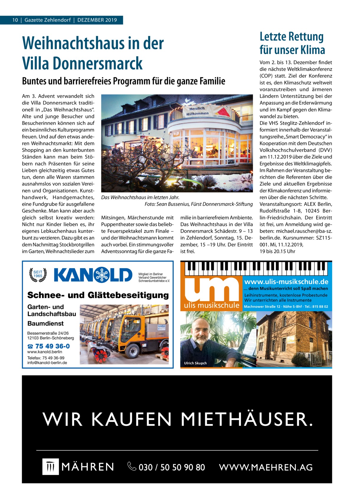 10  |  Gazette Zehlendorf  |  Dezember 2019  Letzte Rettung für unser Klima  Weihnachtshaus in der Villa Donnersmarck Buntes und barrierefreies Programm für die ganze Familie Am 3. Advent verwandelt sich die Villa Donnersmarck traditionell in „Das Weihnachtshaus“. Alte und junge Besucher und Besucherinnen können sich auf ein besinnliches Kulturprogramm freuen. Und auf den etwas anderen Weihnachtsmarkt: Mit dem Shopping an den kunterbunten Ständen kann man beim Stöbern nach Präsenten für seine Lieben gleichzeitig etwas Gutes tun, denn alle Waren stammen ausnahmslos von sozialen Vereinen und Organisationen. Kunsthandwerk, Handgemachtes, eine Fundgrube für ausgefallene Geschenke. Man kann aber auch gleich selbst kreativ werden: Nicht nur Kinder lieben es, ihr eigenes Lebkuchenhaus kunterbunt zu verzieren. Dazu gibt es an dem Nachmittag Stockbrotgrillen im Garten, Weihnachtslieder zum  Das Weihnachtshaus im letzten Jahr. � Foto: Sean Bussenius, Fürst Donnersmarck-Stiftung Mitsingen, Märchenstunde mit Puppentheater sowie das beliebte Feuerspektakel zum Finale – und der Weihnachtsmann kommt auch vorbei. Ein stimmungsvoller Adventssonntag für die ganze Fa milie in barrierefreiem Ambiente. Das Weihnachtshaus in der Villa Donnersmarck Schädestr. 9 – 13 in Zehlendorf, Sonntag, 15. Dezember, 15 –19 Uhr. Der Eintritt ist frei.  Mitglied im Berliner Verband Gewerblicher Schneeräumbetriebe e.V.  www.ulis-musikschule.de ... denn Musikunterricht soll Spaß machen  Schnee- und Glättebeseitigung Garten- und Landschaftsbau Baumdienst  ulis musikschule  Bessemerstraße 24/26 12103 Berlin-Schöneberg  ☎ 75 49 36-0  www.kanold.berlin Telefax: 75 49 36-99 info@kanold-berlin.de  Vom 2. bis 13. Dezember findet die nächste Weltklimakonferenz (COP) statt. Ziel der Konferenz ist es, den Klimaschutz weltweit voranzutreiben und ärmeren Ländern Unterstützung bei der Anpassung an die Erderwärmung und im Kampf gegen den Klimawandel zu bieten. Die VHS Steglitz-Zehlendorf informiert innerhalb der Veranstaltungsreihe „Smart Democracy“ in Kooperation mit dem Deutschen Volkshochschulverband (DVV) am 11.12.2019 über die Ziele und Ergebnisse des Weltklimagipfels. Im Rahmen der Veranstaltung berichten die Referenten über die Ziele und aktuellen Ergebnisse der Klimakonferenz und informieren über die nächsten Schritte. Veranstaltungsort: ALEX Berlin, Rudolfstraße  1-8, 10245  Berlin-Friedrichshain. Der Eintritt ist frei, um Anmeldung wird gebeten: michael.rauscher@ba-sz. berlin.de. Kursnummer: SZ115001. Mi, 11.12.2019, 19 bis 20.15 Uhr  Ulrich Skupch  Leihinstrumente, kostenlose Probestunde Wir unterrichten alle Instrumente Machnower Straße 12 · Nähe S-Bhf · Tel.: 815 88 02