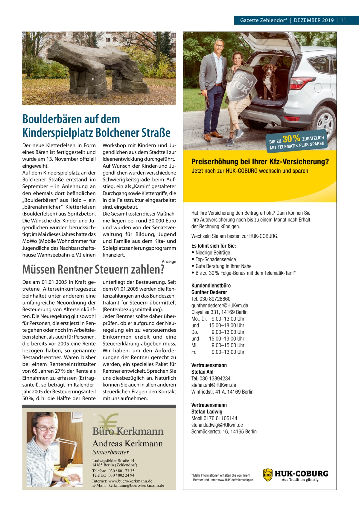 Gazette Zehlendorf  |  Dezember 2019  |  11  Boulderbären auf dem Kinderspielplatz Bolchener Straße Der neue Kletterfelsen in Form eines Bären ist fertiggestellt und wurde am 13. November offiziell eingeweiht. Auf dem Kinderspielplatz an der Bolchener Straße entstand im September – in Anlehnung an den ehemals dort befindlichen „Boulderbären” aus Holz – ein „bärenähnlicher” Kletterfelsen (Boulderfelsen) aus Spritzbeton. Die Wünsche der Kinder und Jugendlichen wurden berücksichtigt; im Mai dieses Jahres hatte das MoWo (Mobile Wohnzimmer für Jugendliche des Nachbarschaftshause Wannseebahn e. V.) einen  Workshop mit Kindern und Jugendlichen aus dem Stadtteil zur Ideenentwicklung durchgeführt. Auf Wunsch der Kinder-und Jugendlichen wurden verschiedene Schwierigkeitsgrade beim Aufstieg, ein als „Kamin” gestalteter Durchgang sowie Klettergriffe, die in die Felsstruktur eingearbeitet sind, eingebaut. Die Gesamtkosten dieser Maßnahme liegen bei rund 30.000 Euro und wurden von der Senatsverwaltung für Bildung, Jugend und Familie aus dem Kita- und Spielplatzsanierungsprogramm finanziert. Anzeige  Müssen Rentner Steuern zahlen? Das am 01.01.2005 in Kraft getretene Alterseinkünftegesetz beinhaltet unter anderem eine umfangreiche Neuordnung der Besteuerung von Alterseinkünften. Die Neuregelung gilt sowohl für Personen, die erst jetzt in Rente gehen oder noch im Arbeitsleben stehen, als auch für Personen, die bereits vor 2005 eine Rente bezogen haben, so genannte Bestandsrentner. Waren bisher bei einem Renteneintrittsalter von 65 Jahren 27 % der Rente als Einnahmen zu erfassen (Ertragsanteil), so beträgt im Kalenderjahr 2005 der Besteuerungsanteil 50 %, d. h. die Hälfte der Rente  unterliegt der Besteuerung. Seit dem 01.01.2005 werden die Rentenzahlungen an das Bundeszentralamt für Steuern übermittelt (Rentenbezugsmitteilung). Jeder Rentner sollte daher überprüfen, ob er aufgrund der Neuregelung ein zu versteuerndes Einkommen erzielt und eine Steuererklärung abgeben muss. Wir haben, um den Anforderungen der Rentner gerecht zu werden, ein spezielles Paket für Rentner entwickelt. Sprechen Sie uns diesbezüglich an. Natürlich können Sie auch in allen anderen steuerlichen Fragen den Kontakt mit uns aufnehmen.  Andreas Kerkmann Steuerberater  Foto: Denis Junker / Fotolia  Ludwigsfelder Straße 14 14165 Berlin (Zehlendorf) Telefon: 030 / 801 73 35 Telefax: 030 / 802 24 94 Internet: www.buero-kerkmann.de E-Mail: kerkmann@buero-kerkmann.de Mandantenportal https://buero-kerkmann.portalbereich.de